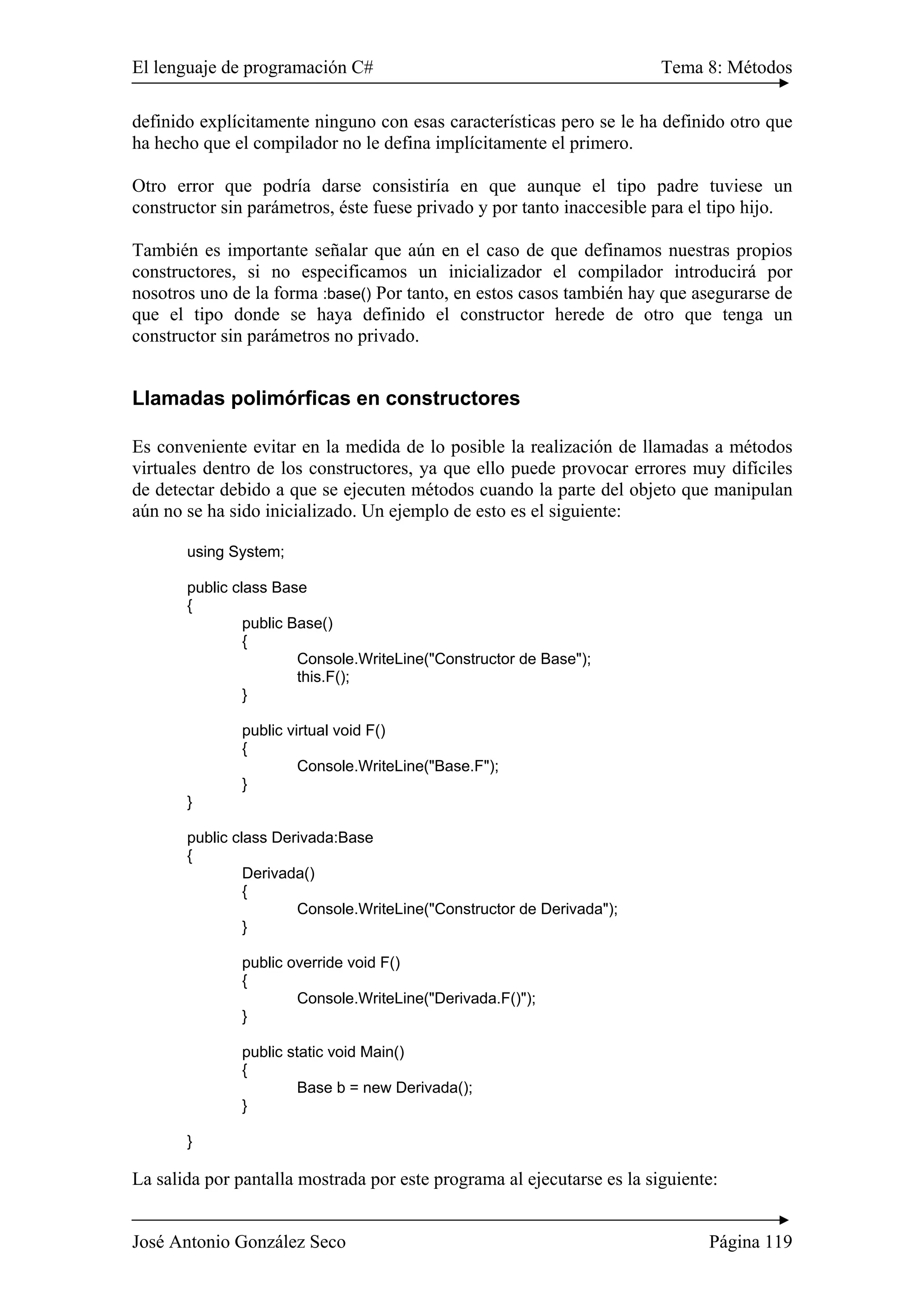 El lenguaje de programación C# Tema 8: Métodos 
definido explícitamente ninguno con esas características pero se le ha definido otro que 
ha hecho que el compilador no le defina implícitamente el primero. 
Otro error que podría darse consistiría en que aunque el tipo padre tuviese un 
constructor sin parámetros, éste fuese privado y por tanto inaccesible para el tipo hijo. 
También es importante señalar que aún en el caso de que definamos nuestras propios 
constructores, si no especificamos un inicializador el compilador introducirá por 
nosotros uno de la forma :base() Por tanto, en estos casos también hay que asegurarse de 
que el tipo donde se haya definido el constructor herede de otro que tenga un 
constructor sin parámetros no privado. 
Llamadas polimórficas en constructores 
Es conveniente evitar en la medida de lo posible la realización de llamadas a métodos 
virtuales dentro de los constructores, ya que ello puede provocar errores muy difíciles 
de detectar debido a que se ejecuten métodos cuando la parte del objeto que manipulan 
aún no se ha sido inicializado. Un ejemplo de esto es el siguiente: 
using System; 
public class Base 
{ 
public Base() 
{ 
Console.WriteLine("Constructor de Base"); 
this.F(); 
} 
public virtual void F() 
{ 
Console.WriteLine("Base.F"); 
} 
} 
public class Derivada:Base 
{ 
Derivada() 
{ 
Console.WriteLine("Constructor de Derivada"); 
} 
public override void F() 
{ 
Console.WriteLine("Derivada.F()"); 
} 
public static void Main() 
{ 
Base b = new Derivada(); 
} 
} 
La salida por pantalla mostrada por este programa al ejecutarse es la siguiente: 
José Antonio González Seco Página 119 
 