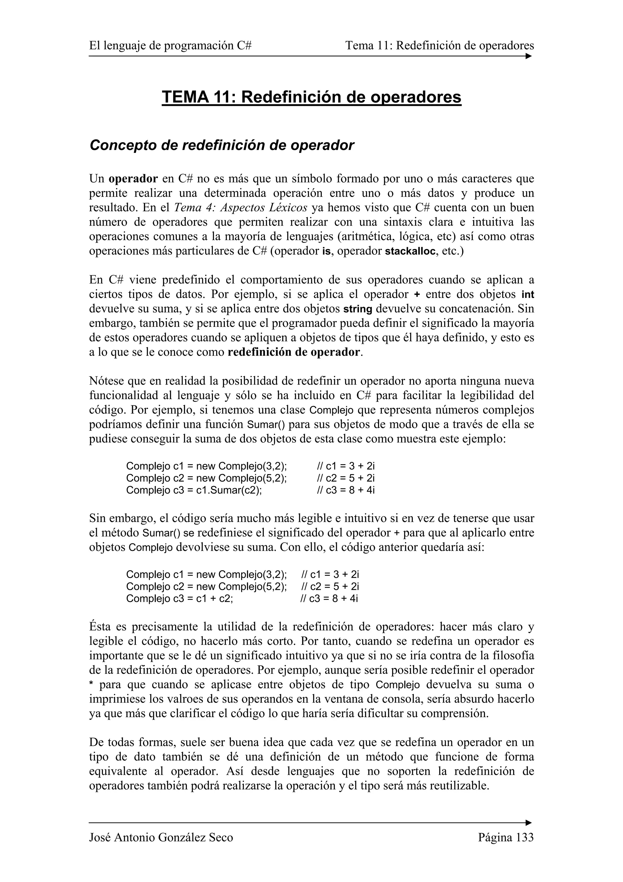 El lenguaje de programación C# Tema 11: Redefinición de operadores 
TEMA 11: Redefinición de operadores 
Concepto de redefinición de operador 
Un operador en C# no es más que un símbolo formado por uno o más caracteres que 
permite realizar una determinada operación entre uno o más datos y produce un 
resultado. En el Tema 4: Aspectos Léxicos ya hemos visto que C# cuenta con un buen 
número de operadores que permiten realizar con una sintaxis clara e intuitiva las 
operaciones comunes a la mayoría de lenguajes (aritmética, lógica, etc) así como otras 
operaciones más particulares de C# (operador is, operador stackalloc, etc.) 
En C# viene predefinido el comportamiento de sus operadores cuando se aplican a 
ciertos tipos de datos. Por ejemplo, si se aplica el operador + entre dos objetos int 
devuelve su suma, y si se aplica entre dos objetos string devuelve su concatenación. Sin 
embargo, también se permite que el programador pueda definir el significado la mayoría 
de estos operadores cuando se apliquen a objetos de tipos que él haya definido, y esto es 
a lo que se le conoce como redefinición de operador. 
Nótese que en realidad la posibilidad de redefinir un operador no aporta ninguna nueva 
funcionalidad al lenguaje y sólo se ha incluido en C# para facilitar la legibilidad del 
código. Por ejemplo, si tenemos una clase Complejo que representa números complejos 
podríamos definir una función Sumar() para sus objetos de modo que a través de ella se 
pudiese conseguir la suma de dos objetos de esta clase como muestra este ejemplo: 
Complejo c1 = new Complejo(3,2); // c1 = 3 + 2i 
Complejo c2 = new Complejo(5,2); // c2 = 5 + 2i 
Complejo c3 = c1.Sumar(c2); // c3 = 8 + 4i 
Sin embargo, el código sería mucho más legible e intuitivo si en vez de tenerse que usar 
el método Sumar() se redefiniese el significado del operador + para que al aplicarlo entre 
objetos Complejo devolviese su suma. Con ello, el código anterior quedaría así: 
Complejo c1 = new Complejo(3,2); // c1 = 3 + 2i 
Complejo c2 = new Complejo(5,2); // c2 = 5 + 2i 
Complejo c3 = c1 + c2; // c3 = 8 + 4i 
Ésta es precisamente la utilidad de la redefinición de operadores: hacer más claro y 
legible el código, no hacerlo más corto. Por tanto, cuando se redefina un operador es 
importante que se le dé un significado intuitivo ya que si no se iría contra de la filosofía 
de la redefinición de operadores. Por ejemplo, aunque sería posible redefinir el operador 
* para que cuando se aplicase entre objetos de tipo Complejo devuelva su suma o 
imprimiese los valroes de sus operandos en la ventana de consola, sería absurdo hacerlo 
ya que más que clarificar el código lo que haría sería dificultar su comprensión. 
De todas formas, suele ser buena idea que cada vez que se redefina un operador en un 
tipo de dato también se dé una definición de un método que funcione de forma 
equivalente al operador. Así desde lenguajes que no soporten la redefinición de 
operadores también podrá realizarse la operación y el tipo será más reutilizable. 
José Antonio González Seco Página 133 
 