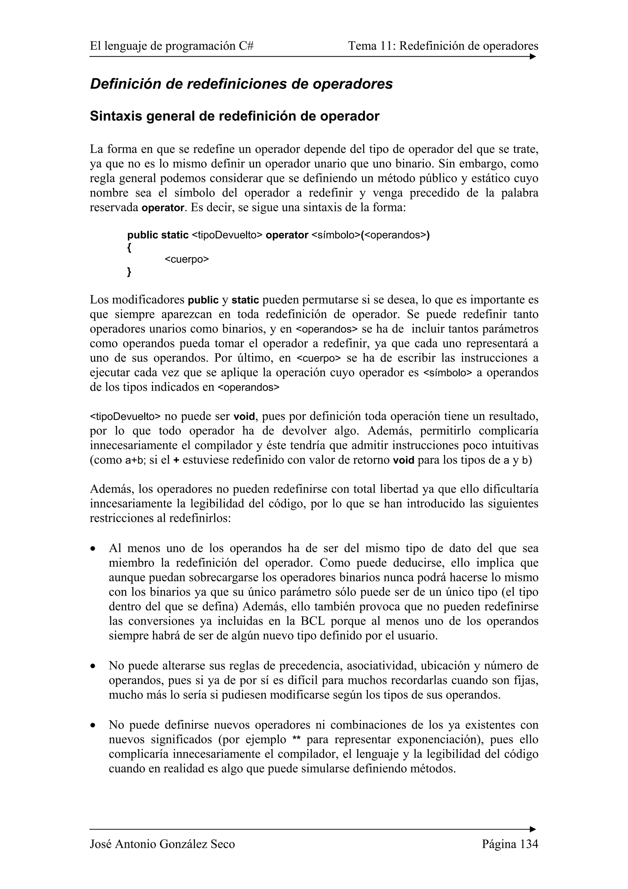 El lenguaje de programación C# Tema 11: Redefinición de operadores 
Definición de redefiniciones de operadores 
Sintaxis general de redefinición de operador 
La forma en que se redefine un operador depende del tipo de operador del que se trate, 
ya que no es lo mismo definir un operador unario que uno binario. Sin embargo, como 
regla general podemos considerar que se definiendo un método público y estático cuyo 
nombre sea el símbolo del operador a redefinir y venga precedido de la palabra 
reservada operator. Es decir, se sigue una sintaxis de la forma: 
public static <tipoDevuelto> operator <símbolo>(<operandos>) 
{ 
<cuerpo> 
} 
Los modificadores public y static pueden permutarse si se desea, lo que es importante es 
que siempre aparezcan en toda redefinición de operador. Se puede redefinir tanto 
operadores unarios como binarios, y en <operandos> se ha de incluir tantos parámetros 
como operandos pueda tomar el operador a redefinir, ya que cada uno representará a 
uno de sus operandos. Por último, en <cuerpo> se ha de escribir las instrucciones a 
ejecutar cada vez que se aplique la operación cuyo operador es <símbolo> a operandos 
de los tipos indicados en <operandos> 
<tipoDevuelto> no puede ser void, pues por definición toda operación tiene un resultado, 
por lo que todo operador ha de devolver algo. Además, permitirlo complicaría 
innecesariamente el compilador y éste tendría que admitir instrucciones poco intuitivas 
(como a+b; si el + estuviese redefinido con valor de retorno void para los tipos de a y b) 
Además, los operadores no pueden redefinirse con total libertad ya que ello dificultaría 
inncesariamente la legibilidad del código, por lo que se han introducido las siguientes 
restricciones al redefinirlos: 
• Al menos uno de los operandos ha de ser del mismo tipo de dato del que sea 
miembro la redefinición del operador. Como puede deducirse, ello implica que 
aunque puedan sobrecargarse los operadores binarios nunca podrá hacerse lo mismo 
con los binarios ya que su único parámetro sólo puede ser de un único tipo (el tipo 
dentro del que se defina) Además, ello también provoca que no pueden redefinirse 
las conversiones ya incluidas en la BCL porque al menos uno de los operandos 
siempre habrá de ser de algún nuevo tipo definido por el usuario. 
• No puede alterarse sus reglas de precedencia, asociatividad, ubicación y número de 
operandos, pues si ya de por sí es difícil para muchos recordarlas cuando son fijas, 
mucho más lo sería si pudiesen modificarse según los tipos de sus operandos. 
• No puede definirse nuevos operadores ni combinaciones de los ya existentes con 
nuevos significados (por ejemplo ** para representar exponenciación), pues ello 
complicaría innecesariamente el compilador, el lenguaje y la legibilidad del código 
cuando en realidad es algo que puede simularse definiendo métodos. 
José Antonio González Seco Página 134 
 