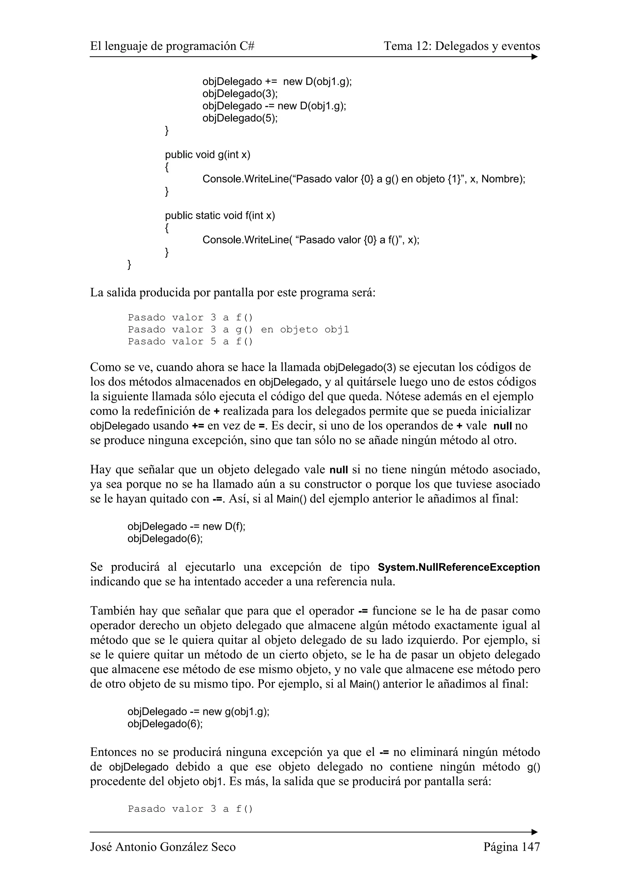 El lenguaje de programación C# Tema 12: Delegados y eventos 
objDelegado += new D(obj1.g); 
objDelegado(3); 
objDelegado -= new D(obj1.g); 
objDelegado(5); 
} 
public void g(int x) 
{ 
Console.WriteLine(“Pasado valor {0} a g() en objeto {1}”, x, Nombre); 
} 
public static void f(int x) 
{ 
Console.WriteLine( “Pasado valor {0} a f()”, x); 
} 
} 
La salida producida por pantalla por este programa será: 
Pasado valor 3 a f() 
Pasado valor 3 a g() en objeto obj1 
Pasado valor 5 a f() 
Como se ve, cuando ahora se hace la llamada objDelegado(3) se ejecutan los códigos de 
los dos métodos almacenados en objDelegado, y al quitársele luego uno de estos códigos 
la siguiente llamada sólo ejecuta el código del que queda. Nótese además en el ejemplo 
como la redefinición de + realizada para los delegados permite que se pueda inicializar 
objDelegado usando += en vez de =. Es decir, si uno de los operandos de + vale null no 
se produce ninguna excepción, sino que tan sólo no se añade ningún método al otro. 
Hay que señalar que un objeto delegado vale null si no tiene ningún método asociado, 
ya sea porque no se ha llamado aún a su constructor o porque los que tuviese asociado 
se le hayan quitado con -=. Así, si al Main() del ejemplo anterior le añadimos al final: 
objDelegado -= new D(f); 
objDelegado(6); 
Se producirá al ejecutarlo una excepción de tipo System.NullReferenceException 
indicando que se ha intentado acceder a una referencia nula. 
También hay que señalar que para que el operador -= funcione se le ha de pasar como 
operador derecho un objeto delegado que almacene algún método exactamente igual al 
método que se le quiera quitar al objeto delegado de su lado izquierdo. Por ejemplo, si 
se le quiere quitar un método de un cierto objeto, se le ha de pasar un objeto delegado 
que almacene ese método de ese mismo objeto, y no vale que almacene ese método pero 
de otro objeto de su mismo tipo. Por ejemplo, si al Main() anterior le añadimos al final: 
objDelegado -= new g(obj1.g); 
objDelegado(6); 
Entonces no se producirá ninguna excepción ya que el -= no eliminará ningún método 
de objDelegado debido a que ese objeto delegado no contiene ningún método g() 
procedente del objeto obj1. Es más, la salida que se producirá por pantalla será: 
Pasado valor 3 a f() 
José Antonio González Seco Página 147 
 