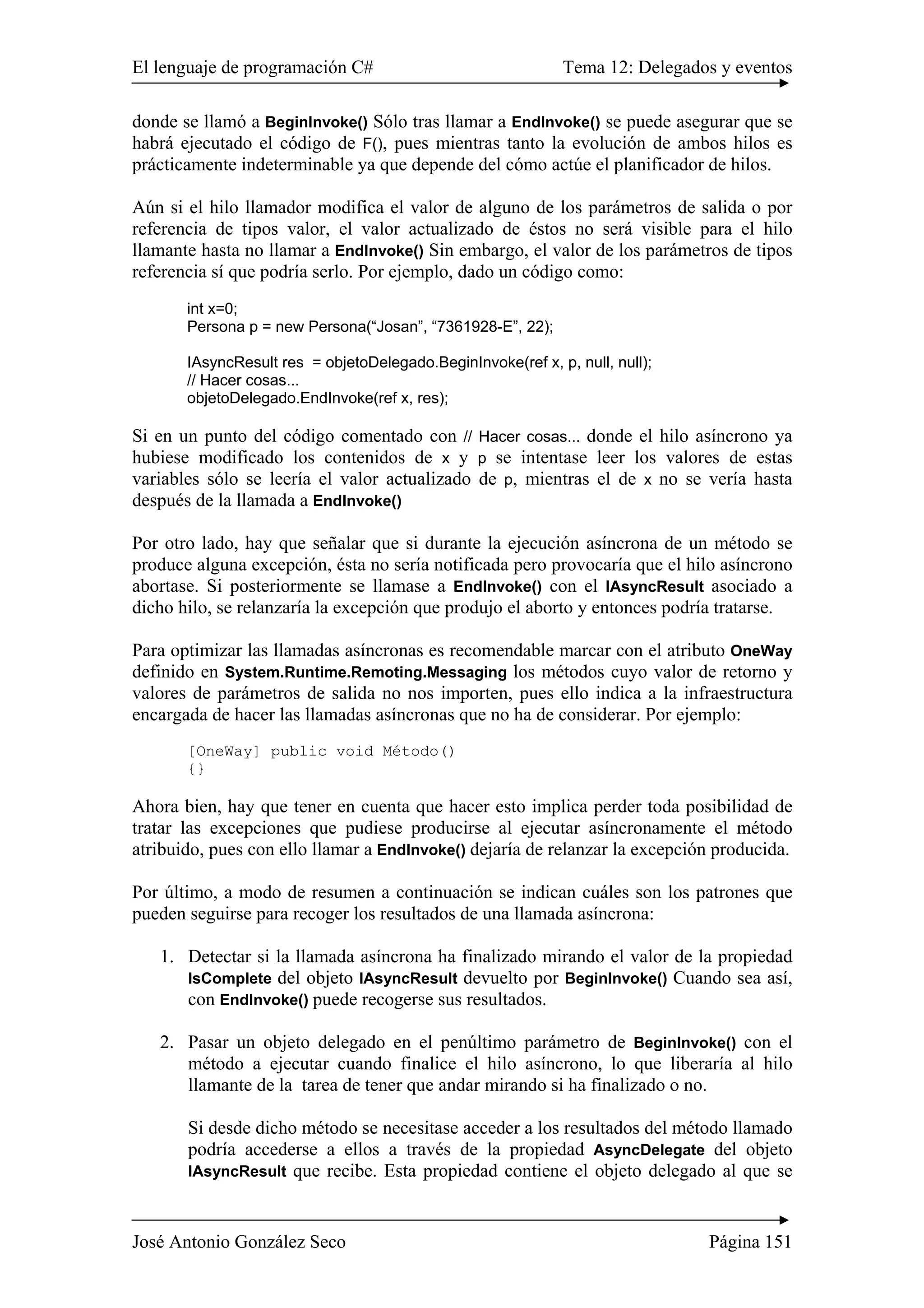 El lenguaje de programación C# Tema 12: Delegados y eventos 
donde se llamó a BeginInvoke() Sólo tras llamar a EndInvoke() se puede asegurar que se 
habrá ejecutado el código de F(), pues mientras tanto la evolución de ambos hilos es 
prácticamente indeterminable ya que depende del cómo actúe el planificador de hilos. 
Aún si el hilo llamador modifica el valor de alguno de los parámetros de salida o por 
referencia de tipos valor, el valor actualizado de éstos no será visible para el hilo 
llamante hasta no llamar a EndInvoke() Sin embargo, el valor de los parámetros de tipos 
referencia sí que podría serlo. Por ejemplo, dado un código como: 
int x=0; 
Persona p = new Persona(“Josan”, “7361928-E”, 22); 
IAsyncResult res = objetoDelegado.BeginInvoke(ref x, p, null, null); 
// Hacer cosas... 
objetoDelegado.EndInvoke(ref x, res); 
Si en un punto del código comentado con // Hacer cosas... donde el hilo asíncrono ya 
hubiese modificado los contenidos de x y p se intentase leer los valores de estas 
variables sólo se leería el valor actualizado de p, mientras el de x no se vería hasta 
después de la llamada a EndInvoke() 
Por otro lado, hay que señalar que si durante la ejecución asíncrona de un método se 
produce alguna excepción, ésta no sería notificada pero provocaría que el hilo asíncrono 
abortase. Si posteriormente se llamase a EndInvoke() con el IAsyncResult asociado a 
dicho hilo, se relanzaría la excepción que produjo el aborto y entonces podría tratarse. 
Para optimizar las llamadas asíncronas es recomendable marcar con el atributo OneWay 
definido en System.Runtime.Remoting.Messaging los métodos cuyo valor de retorno y 
valores de parámetros de salida no nos importen, pues ello indica a la infraestructura 
encargada de hacer las llamadas asíncronas que no ha de considerar. Por ejemplo: 
[OneWay] public void Método() 
{} 
Ahora bien, hay que tener en cuenta que hacer esto implica perder toda posibilidad de 
tratar las excepciones que pudiese producirse al ejecutar asíncronamente el método 
atribuido, pues con ello llamar a EndInvoke() dejaría de relanzar la excepción producida. 
Por último, a modo de resumen a continuación se indican cuáles son los patrones que 
pueden seguirse para recoger los resultados de una llamada asíncrona: 
1. Detectar si la llamada asíncrona ha finalizado mirando el valor de la propiedad 
IsComplete del objeto IAsyncResult devuelto por BeginInvoke() Cuando sea así, 
con EndInvoke() puede recogerse sus resultados. 
2. Pasar un objeto delegado en el penúltimo parámetro de BeginInvoke() con el 
método a ejecutar cuando finalice el hilo asíncrono, lo que liberaría al hilo 
llamante de la tarea de tener que andar mirando si ha finalizado o no. 
Si desde dicho método se necesitase acceder a los resultados del método llamado 
podría accederse a ellos a través de la propiedad AsyncDelegate del objeto 
IAsyncResult que recibe. Esta propiedad contiene el objeto delegado al que se 
José Antonio González Seco Página 151 
 