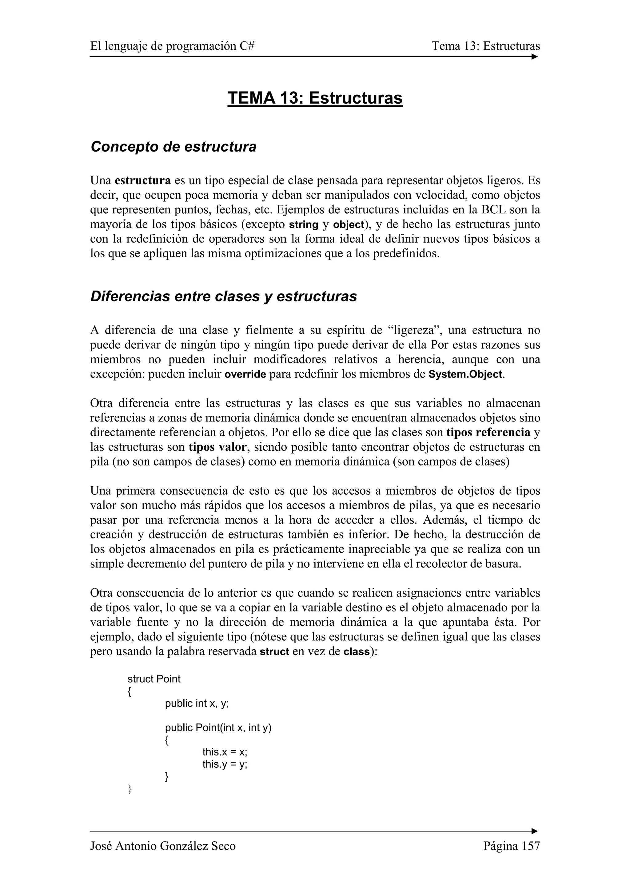 El lenguaje de programación C# Tema 13: Estructuras 
TEMA 13: Estructuras 
Concepto de estructura 
Una estructura es un tipo especial de clase pensada para representar objetos ligeros. Es 
decir, que ocupen poca memoria y deban ser manipulados con velocidad, como objetos 
que representen puntos, fechas, etc. Ejemplos de estructuras incluidas en la BCL son la 
mayoría de los tipos básicos (excepto string y object), y de hecho las estructuras junto 
con la redefinición de operadores son la forma ideal de definir nuevos tipos básicos a 
los que se apliquen las misma optimizaciones que a los predefinidos. 
Diferencias entre clases y estructuras 
A diferencia de una clase y fielmente a su espíritu de “ligereza”, una estructura no 
puede derivar de ningún tipo y ningún tipo puede derivar de ella Por estas razones sus 
miembros no pueden incluir modificadores relativos a herencia, aunque con una 
excepción: pueden incluir override para redefinir los miembros de System.Object. 
Otra diferencia entre las estructuras y las clases es que sus variables no almacenan 
referencias a zonas de memoria dinámica donde se encuentran almacenados objetos sino 
directamente referencian a objetos. Por ello se dice que las clases son tipos referencia y 
las estructuras son tipos valor, siendo posible tanto encontrar objetos de estructuras en 
pila (no son campos de clases) como en memoria dinámica (son campos de clases) 
Una primera consecuencia de esto es que los accesos a miembros de objetos de tipos 
valor son mucho más rápidos que los accesos a miembros de pilas, ya que es necesario 
pasar por una referencia menos a la hora de acceder a ellos. Además, el tiempo de 
creación y destrucción de estructuras también es inferior. De hecho, la destrucción de 
los objetos almacenados en pila es prácticamente inapreciable ya que se realiza con un 
simple decremento del puntero de pila y no interviene en ella el recolector de basura. 
Otra consecuencia de lo anterior es que cuando se realicen asignaciones entre variables 
de tipos valor, lo que se va a copiar en la variable destino es el objeto almacenado por la 
variable fuente y no la dirección de memoria dinámica a la que apuntaba ésta. Por 
ejemplo, dado el siguiente tipo (nótese que las estructuras se definen igual que las clases 
pero usando la palabra reservada struct en vez de class): 
struct Point 
{ 
public int x, y; 
public Point(int x, int y) 
{ 
this.x = x; 
this.y = y; 
} 
} 
José Antonio González Seco Página 157 
 