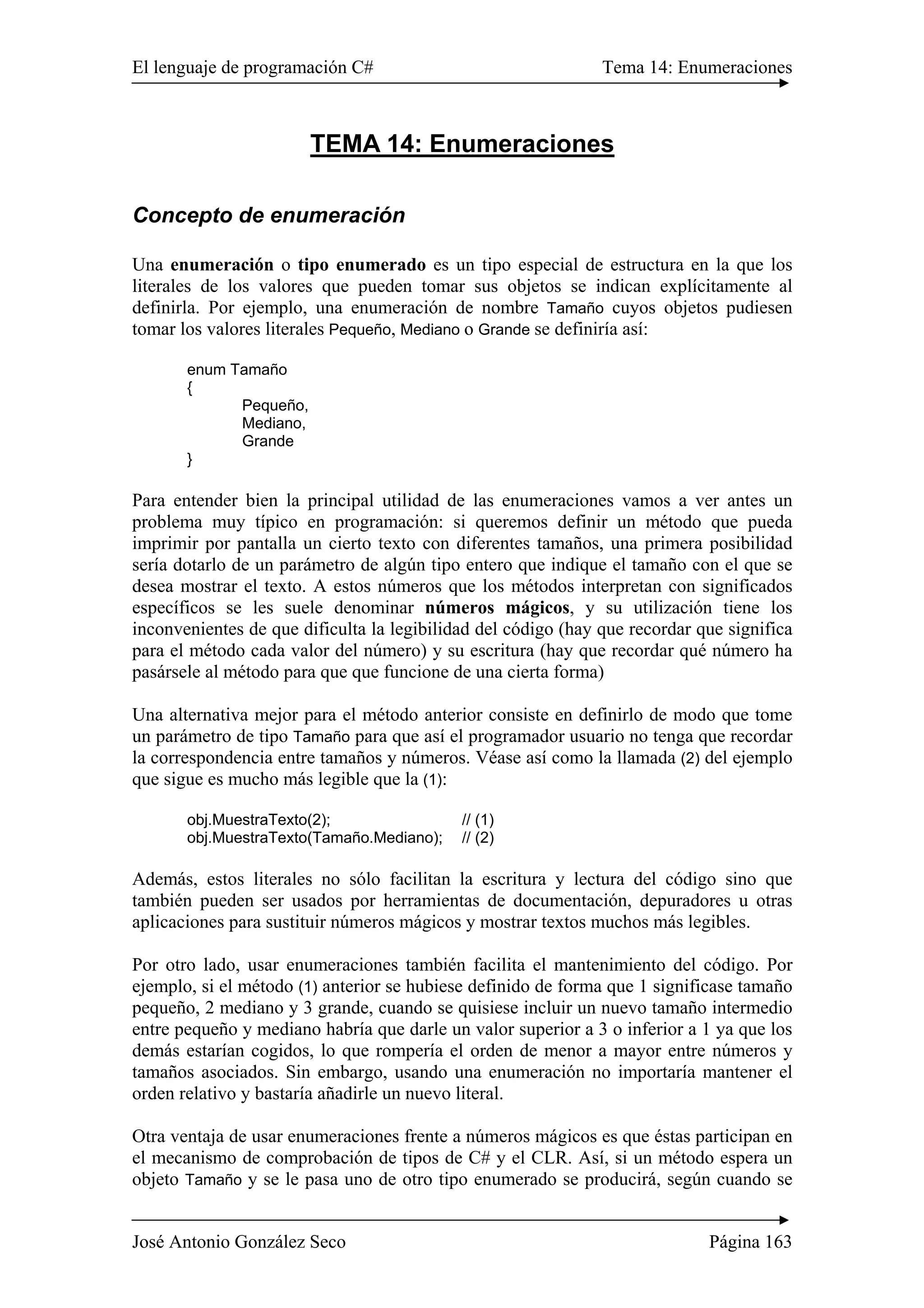 El lenguaje de programación C# Tema 14: Enumeraciones 
TEMA 14: Enumeraciones 
Concepto de enumeración 
Una enumeración o tipo enumerado es un tipo especial de estructura en la que los 
literales de los valores que pueden tomar sus objetos se indican explícitamente al 
definirla. Por ejemplo, una enumeración de nombre Tamaño cuyos objetos pudiesen 
tomar los valores literales Pequeño, Mediano o Grande se definiría así: 
enum Tamaño 
{ 
Pequeño, 
Mediano, 
Grande 
} 
Para entender bien la principal utilidad de las enumeraciones vamos a ver antes un 
problema muy típico en programación: si queremos definir un método que pueda 
imprimir por pantalla un cierto texto con diferentes tamaños, una primera posibilidad 
sería dotarlo de un parámetro de algún tipo entero que indique el tamaño con el que se 
desea mostrar el texto. A estos números que los métodos interpretan con significados 
específicos se les suele denominar números mágicos, y su utilización tiene los 
inconvenientes de que dificulta la legibilidad del código (hay que recordar que significa 
para el método cada valor del número) y su escritura (hay que recordar qué número ha 
pasársele al método para que que funcione de una cierta forma) 
Una alternativa mejor para el método anterior consiste en definirlo de modo que tome 
un parámetro de tipo Tamaño para que así el programador usuario no tenga que recordar 
la correspondencia entre tamaños y números. Véase así como la llamada (2) del ejemplo 
que sigue es mucho más legible que la (1): 
obj.MuestraTexto(2); // (1) 
obj.MuestraTexto(Tamaño.Mediano); // (2) 
Además, estos literales no sólo facilitan la escritura y lectura del código sino que 
también pueden ser usados por herramientas de documentación, depuradores u otras 
aplicaciones para sustituir números mágicos y mostrar textos muchos más legibles. 
Por otro lado, usar enumeraciones también facilita el mantenimiento del código. Por 
ejemplo, si el método (1) anterior se hubiese definido de forma que 1 significase tamaño 
pequeño, 2 mediano y 3 grande, cuando se quisiese incluir un nuevo tamaño intermedio 
entre pequeño y mediano habría que darle un valor superior a 3 o inferior a 1 ya que los 
demás estarían cogidos, lo que rompería el orden de menor a mayor entre números y 
tamaños asociados. Sin embargo, usando una enumeración no importaría mantener el 
orden relativo y bastaría añadirle un nuevo literal. 
Otra ventaja de usar enumeraciones frente a números mágicos es que éstas participan en 
el mecanismo de comprobación de tipos de C# y el CLR. Así, si un método espera un 
objeto Tamaño y se le pasa uno de otro tipo enumerado se producirá, según cuando se 
José Antonio González Seco Página 163 
 