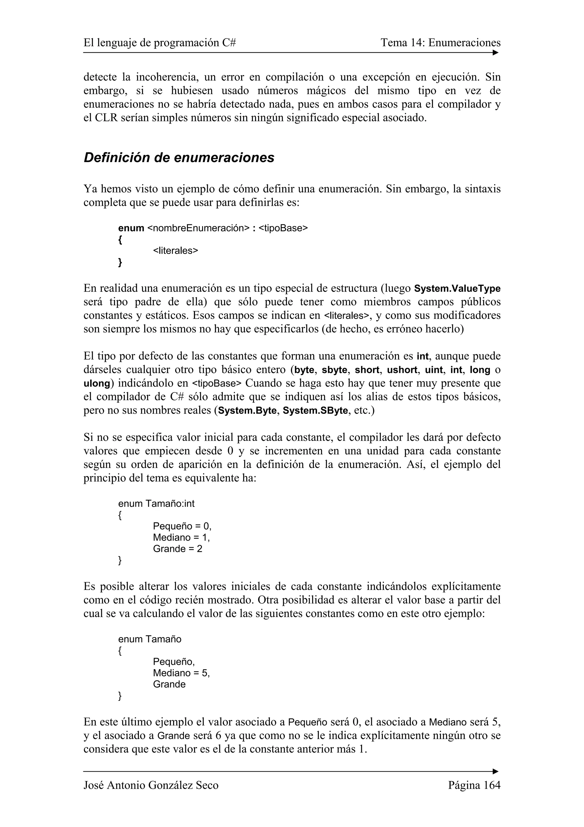 El lenguaje de programación C# Tema 14: Enumeraciones 
detecte la incoherencia, un error en compilación o una excepción en ejecución. Sin 
embargo, si se hubiesen usado números mágicos del mismo tipo en vez de 
enumeraciones no se habría detectado nada, pues en ambos casos para el compilador y 
el CLR serían simples números sin ningún significado especial asociado. 
Definición de enumeraciones 
Ya hemos visto un ejemplo de cómo definir una enumeración. Sin embargo, la sintaxis 
completa que se puede usar para definirlas es: 
enum <nombreEnumeración> : <tipoBase> 
{ 
<literales> 
} 
En realidad una enumeración es un tipo especial de estructura (luego System.ValueType 
será tipo padre de ella) que sólo puede tener como miembros campos públicos 
constantes y estáticos. Esos campos se indican en <literales>, y como sus modificadores 
son siempre los mismos no hay que especificarlos (de hecho, es erróneo hacerlo) 
El tipo por defecto de las constantes que forman una enumeración es int, aunque puede 
dárseles cualquier otro tipo básico entero (byte, sbyte, short, ushort, uint, int, long o 
ulong) indicándolo en <tipoBase> Cuando se haga esto hay que tener muy presente que 
el compilador de C# sólo admite que se indiquen así los alias de estos tipos básicos, 
pero no sus nombres reales (System.Byte, System.SByte, etc.) 
Si no se especifica valor inicial para cada constante, el compilador les dará por defecto 
valores que empiecen desde 0 y se incrementen en una unidad para cada constante 
según su orden de aparición en la definición de la enumeración. Así, el ejemplo del 
principio del tema es equivalente ha: 
enum Tamaño:int 
{ 
Pequeño = 0, 
Mediano = 1, 
Grande = 2 
} 
Es posible alterar los valores iniciales de cada constante indicándolos explícitamente 
como en el código recién mostrado. Otra posibilidad es alterar el valor base a partir del 
cual se va calculando el valor de las siguientes constantes como en este otro ejemplo: 
enum Tamaño 
{ 
Pequeño, 
Mediano = 5, 
Grande 
} 
En este último ejemplo el valor asociado a Pequeño será 0, el asociado a Mediano será 5, 
y el asociado a Grande será 6 ya que como no se le indica explícitamente ningún otro se 
considera que este valor es el de la constante anterior más 1. 
José Antonio González Seco Página 164 
 