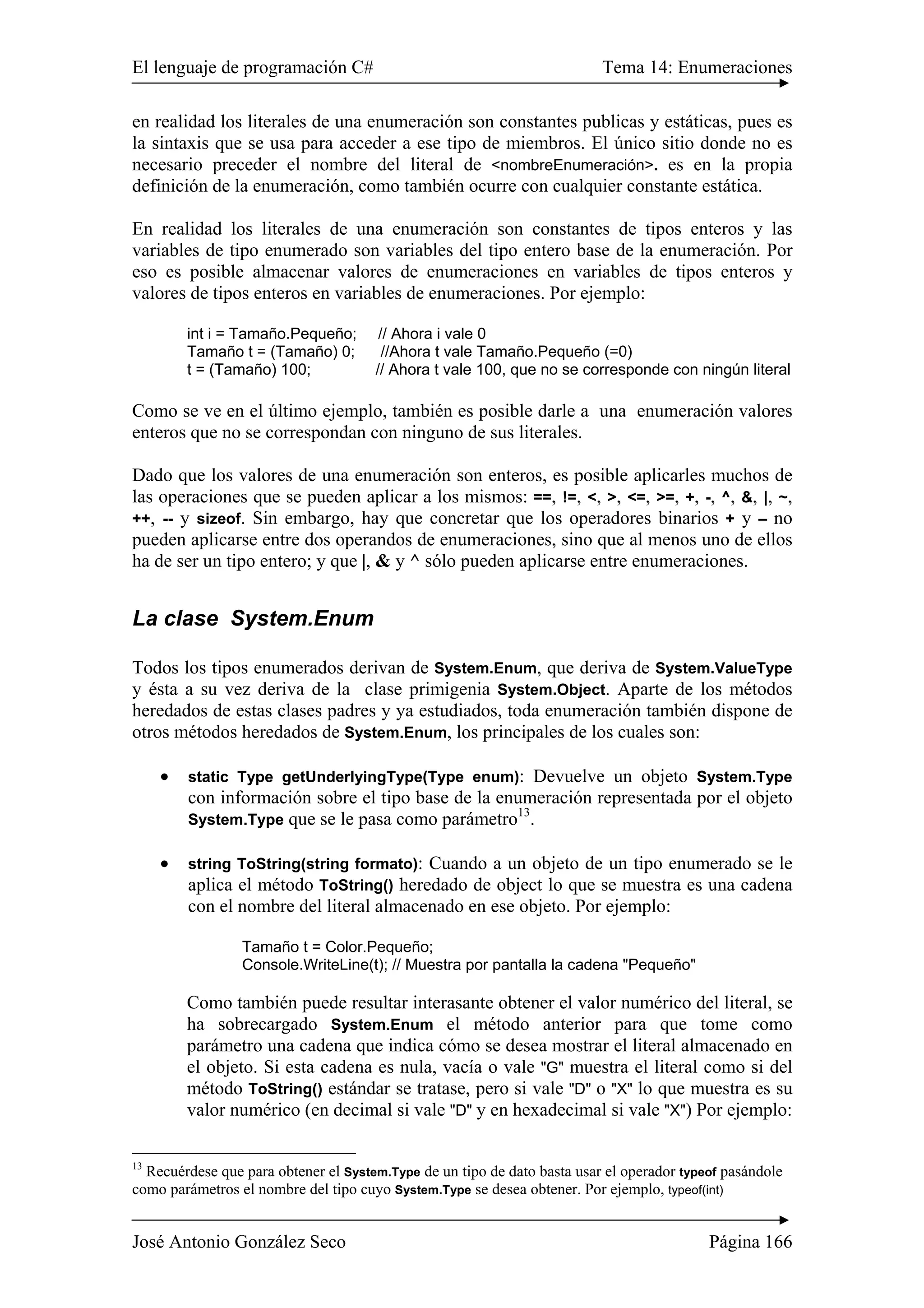 El lenguaje de programación C# Tema 14: Enumeraciones 
en realidad los literales de una enumeración son constantes publicas y estáticas, pues es 
la sintaxis que se usa para acceder a ese tipo de miembros. El único sitio donde no es 
necesario preceder el nombre del literal de <nombreEnumeración>. es en la propia 
definición de la enumeración, como también ocurre con cualquier constante estática. 
En realidad los literales de una enumeración son constantes de tipos enteros y las 
variables de tipo enumerado son variables del tipo entero base de la enumeración. Por 
eso es posible almacenar valores de enumeraciones en variables de tipos enteros y 
valores de tipos enteros en variables de enumeraciones. Por ejemplo: 
int i = Tamaño.Pequeño; // Ahora i vale 0 
Tamaño t = (Tamaño) 0; //Ahora t vale Tamaño.Pequeño (=0) 
t = (Tamaño) 100; // Ahora t vale 100, que no se corresponde con ningún literal 
Como se ve en el último ejemplo, también es posible darle a una enumeración valores 
enteros que no se correspondan con ninguno de sus literales. 
Dado que los valores de una enumeración son enteros, es posible aplicarles muchos de 
las operaciones que se pueden aplicar a los mismos: ==, !=, <, >, <=, >=, +, -, ^, &, |, ~, 
++, -- y sizeof. Sin embargo, hay que concretar que los operadores binarios + y – no 
pueden aplicarse entre dos operandos de enumeraciones, sino que al menos uno de ellos 
ha de ser un tipo entero; y que |, & y ^ sólo pueden aplicarse entre enumeraciones. 
La clase System.Enum 
Todos los tipos enumerados derivan de System.Enum, que deriva de System.ValueType 
y ésta a su vez deriva de la clase primigenia System.Object. Aparte de los métodos 
heredados de estas clases padres y ya estudiados, toda enumeración también dispone de 
otros métodos heredados de System.Enum, los principales de los cuales son: 
• static Type getUnderlyingType(Type enum): Devuelve un objeto System.Type 
con información sobre el tipo base de la enumeración representada por el objeto 
System.Type que se le pasa como parámetro13. 
• string ToString(string formato): Cuando a un objeto de un tipo enumerado se le 
aplica el método ToString() heredado de object lo que se muestra es una cadena 
con el nombre del literal almacenado en ese objeto. Por ejemplo: 
Tamaño t = Color.Pequeño; 
Console.WriteLine(t); // Muestra por pantalla la cadena "Pequeño" 
Como también puede resultar interasante obtener el valor numérico del literal, se 
ha sobrecargado System.Enum el método anterior para que tome como 
parámetro una cadena que indica cómo se desea mostrar el literal almacenado en 
el objeto. Si esta cadena es nula, vacía o vale "G" muestra el literal como si del 
método ToString() estándar se tratase, pero si vale "D" o "X" lo que muestra es su 
valor numérico (en decimal si vale "D" y en hexadecimal si vale "X") Por ejemplo: 
13 Recuérdese que para obtener el System.Type de un tipo de dato basta usar el operador typeof pasándole 
como parámetros el nombre del tipo cuyo System.Type se desea obtener. Por ejemplo, typeof(int) 
José Antonio González Seco Página 166 
 