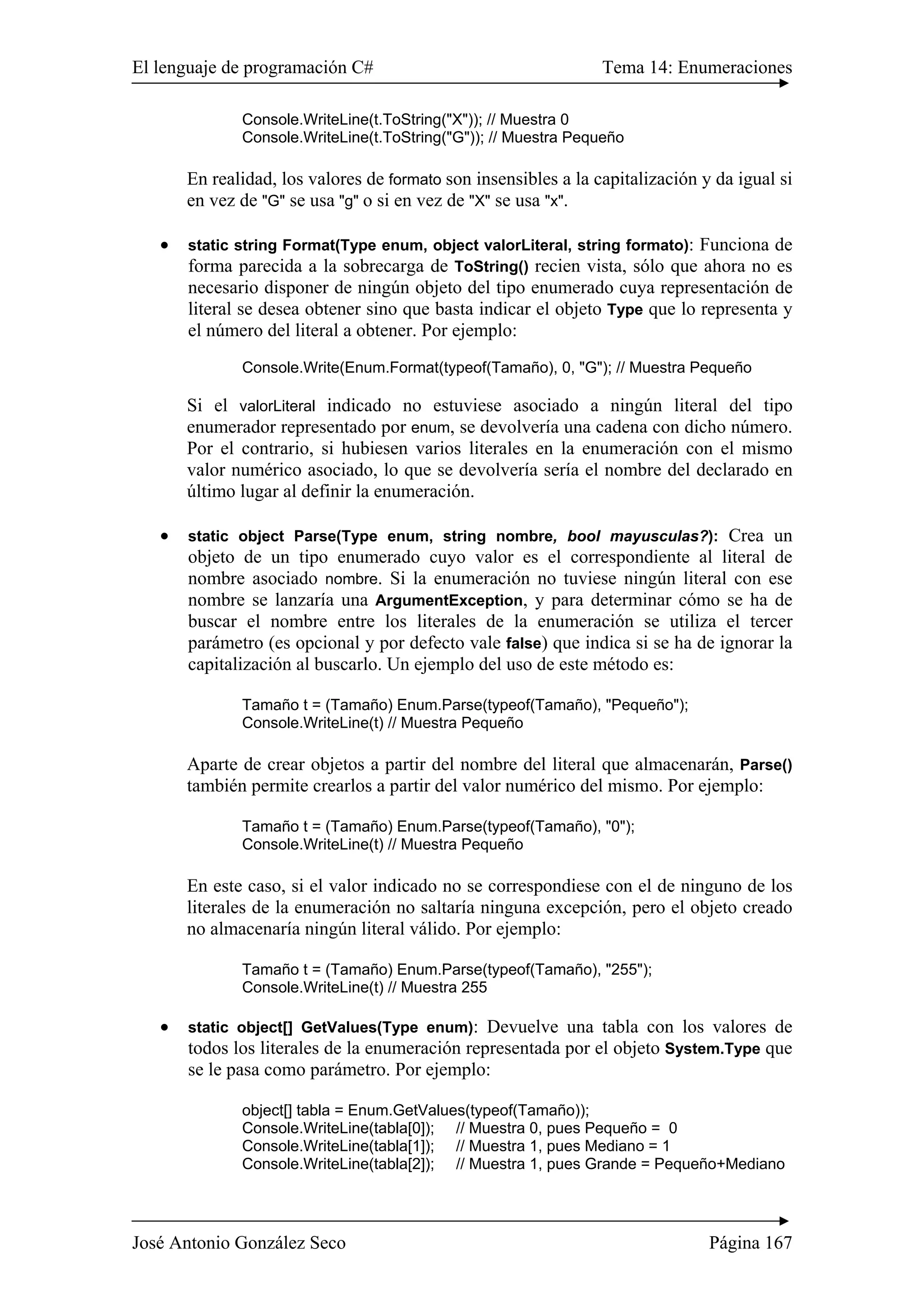El lenguaje de programación C# Tema 14: Enumeraciones 
Console.WriteLine(t.ToString("X")); // Muestra 0 
Console.WriteLine(t.ToString("G")); // Muestra Pequeño 
En realidad, los valores de formato son insensibles a la capitalización y da igual si 
en vez de "G" se usa "g" o si en vez de "X" se usa "x". 
• static string Format(Type enum, object valorLiteral, string formato): Funciona de 
forma parecida a la sobrecarga de ToString() recien vista, sólo que ahora no es 
necesario disponer de ningún objeto del tipo enumerado cuya representación de 
literal se desea obtener sino que basta indicar el objeto Type que lo representa y 
el número del literal a obtener. Por ejemplo: 
Console.Write(Enum.Format(typeof(Tamaño), 0, "G"); // Muestra Pequeño 
Si el valorLiteral indicado no estuviese asociado a ningún literal del tipo 
enumerador representado por enum, se devolvería una cadena con dicho número. 
Por el contrario, si hubiesen varios literales en la enumeración con el mismo 
valor numérico asociado, lo que se devolvería sería el nombre del declarado en 
último lugar al definir la enumeración. 
• static object Parse(Type enum, string nombre, bool mayusculas?): Crea un 
objeto de un tipo enumerado cuyo valor es el correspondiente al literal de 
nombre asociado nombre. Si la enumeración no tuviese ningún literal con ese 
nombre se lanzaría una ArgumentException, y para determinar cómo se ha de 
buscar el nombre entre los literales de la enumeración se utiliza el tercer 
parámetro (es opcional y por defecto vale false) que indica si se ha de ignorar la 
capitalización al buscarlo. Un ejemplo del uso de este método es: 
Tamaño t = (Tamaño) Enum.Parse(typeof(Tamaño), "Pequeño"); 
Console.WriteLine(t) // Muestra Pequeño 
Aparte de crear objetos a partir del nombre del literal que almacenarán, Parse() 
también permite crearlos a partir del valor numérico del mismo. Por ejemplo: 
Tamaño t = (Tamaño) Enum.Parse(typeof(Tamaño), "0"); 
Console.WriteLine(t) // Muestra Pequeño 
En este caso, si el valor indicado no se correspondiese con el de ninguno de los 
literales de la enumeración no saltaría ninguna excepción, pero el objeto creado 
no almacenaría ningún literal válido. Por ejemplo: 
Tamaño t = (Tamaño) Enum.Parse(typeof(Tamaño), "255"); 
Console.WriteLine(t) // Muestra 255 
• static object[] GetValues(Type enum): Devuelve una tabla con los valores de 
todos los literales de la enumeración representada por el objeto System.Type que 
se le pasa como parámetro. Por ejemplo: 
object[] tabla = Enum.GetValues(typeof(Tamaño)); 
Console.WriteLine(tabla[0]); // Muestra 0, pues Pequeño = 0 
Console.WriteLine(tabla[1]); // Muestra 1, pues Mediano = 1 
Console.WriteLine(tabla[2]); // Muestra 1, pues Grande = Pequeño+Mediano 
José Antonio González Seco Página 167 
 