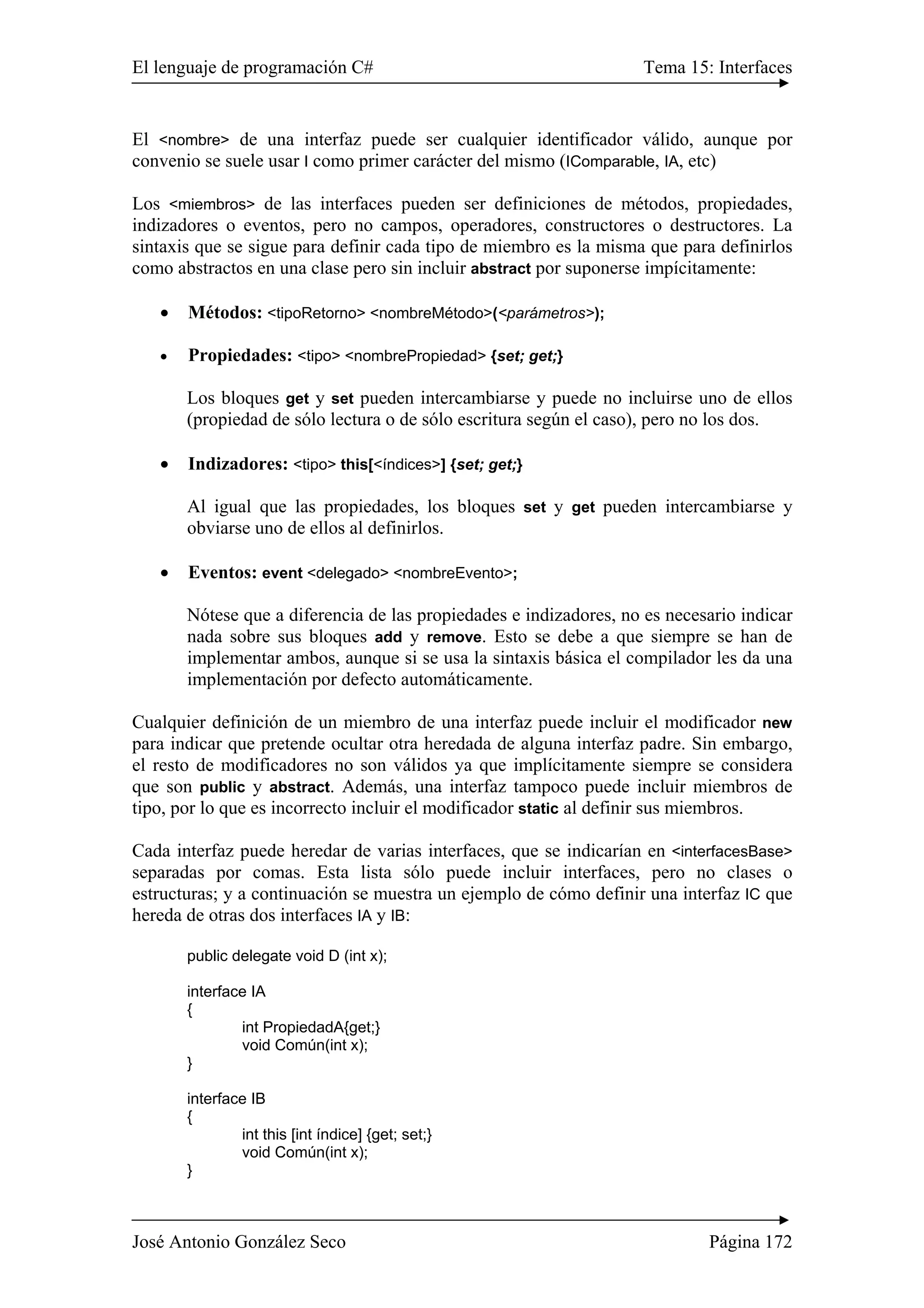 El lenguaje de programación C# Tema 15: Interfaces 
El <nombre> de una interfaz puede ser cualquier identificador válido, aunque por 
convenio se suele usar I como primer carácter del mismo (IComparable, IA, etc) 
Los <miembros> de las interfaces pueden ser definiciones de métodos, propiedades, 
indizadores o eventos, pero no campos, operadores, constructores o destructores. La 
sintaxis que se sigue para definir cada tipo de miembro es la misma que para definirlos 
como abstractos en una clase pero sin incluir abstract por suponerse impícitamente: 
• Métodos: <tipoRetorno> <nombreMétodo>(<parámetros>); 
• Propiedades: <tipo> <nombrePropiedad> {set; get;} 
Los bloques get y set pueden intercambiarse y puede no incluirse uno de ellos 
(propiedad de sólo lectura o de sólo escritura según el caso), pero no los dos. 
• Indizadores: <tipo> this[<índices>] {set; get;} 
Al igual que las propiedades, los bloques set y get pueden intercambiarse y 
obviarse uno de ellos al definirlos. 
• Eventos: event <delegado> <nombreEvento>; 
Nótese que a diferencia de las propiedades e indizadores, no es necesario indicar 
nada sobre sus bloques add y remove. Esto se debe a que siempre se han de 
implementar ambos, aunque si se usa la sintaxis básica el compilador les da una 
implementación por defecto automáticamente. 
Cualquier definición de un miembro de una interfaz puede incluir el modificador new 
para indicar que pretende ocultar otra heredada de alguna interfaz padre. Sin embargo, 
el resto de modificadores no son válidos ya que implícitamente siempre se considera 
que son public y abstract. Además, una interfaz tampoco puede incluir miembros de 
tipo, por lo que es incorrecto incluir el modificador static al definir sus miembros. 
Cada interfaz puede heredar de varias interfaces, que se indicarían en <interfacesBase> 
separadas por comas. Esta lista sólo puede incluir interfaces, pero no clases o 
estructuras; y a continuación se muestra un ejemplo de cómo definir una interfaz IC que 
hereda de otras dos interfaces IA y IB: 
public delegate void D (int x); 
interface IA 
{ 
int PropiedadA{get;} 
void Común(int x); 
} 
interface IB 
{ 
int this [int índice] {get; set;} 
void Común(int x); 
} 
José Antonio González Seco Página 172 
 