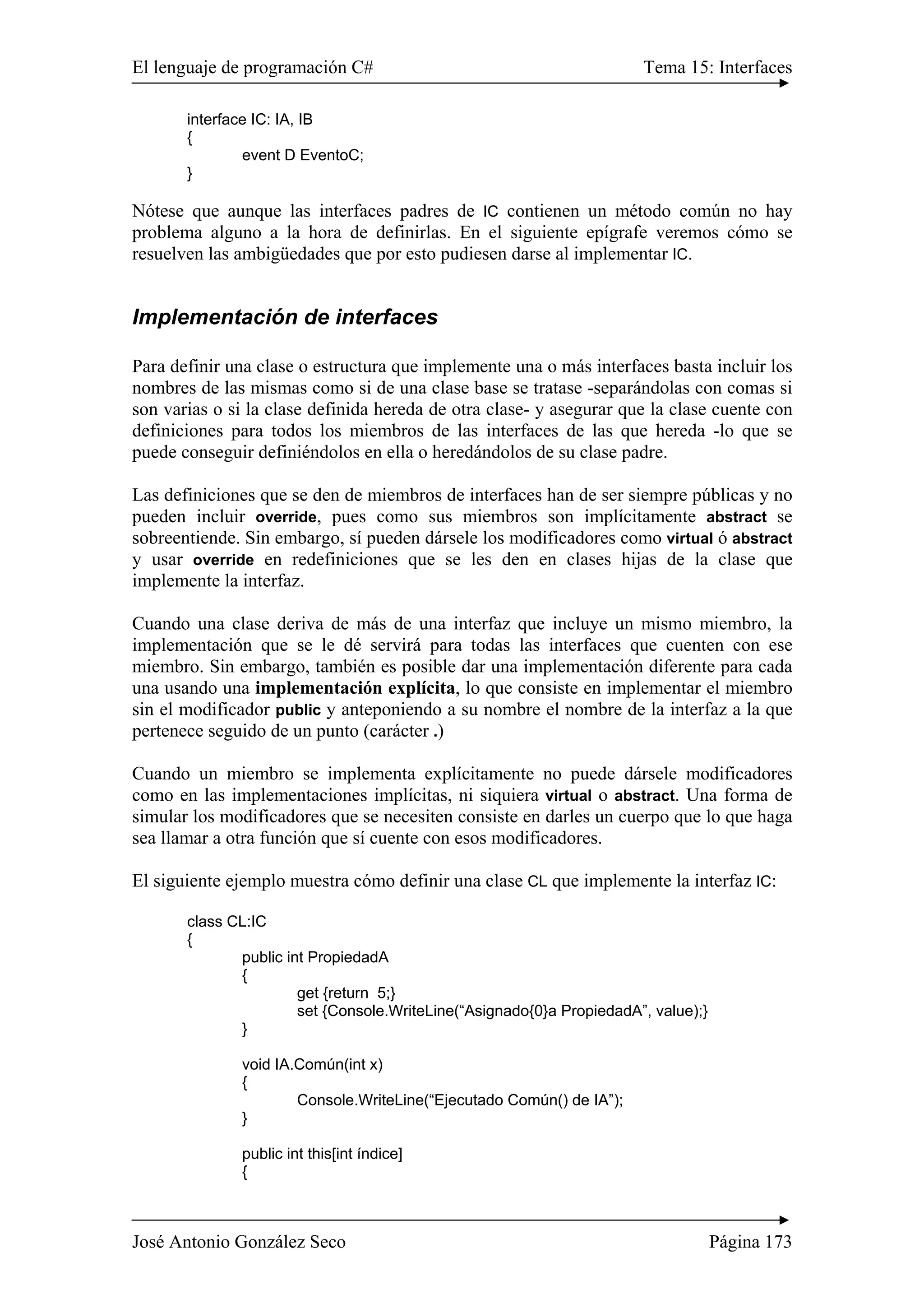 El lenguaje de programación C# Tema 15: Interfaces 
interface IC: IA, IB 
{ 
event D EventoC; 
} 
Nótese que aunque las interfaces padres de IC contienen un método común no hay 
problema alguno a la hora de definirlas. En el siguiente epígrafe veremos cómo se 
resuelven las ambigüedades que por esto pudiesen darse al implementar IC. 
Implementación de interfaces 
Para definir una clase o estructura que implemente una o más interfaces basta incluir los 
nombres de las mismas como si de una clase base se tratase -separándolas con comas si 
son varias o si la clase definida hereda de otra clase- y asegurar que la clase cuente con 
definiciones para todos los miembros de las interfaces de las que hereda -lo que se 
puede conseguir definiéndolos en ella o heredándolos de su clase padre. 
Las definiciones que se den de miembros de interfaces han de ser siempre públicas y no 
pueden incluir override, pues como sus miembros son implícitamente abstract se 
sobreentiende. Sin embargo, sí pueden dársele los modificadores como virtual ó abstract 
y usar override en redefiniciones que se les den en clases hijas de la clase que 
implemente la interfaz. 
Cuando una clase deriva de más de una interfaz que incluye un mismo miembro, la 
implementación que se le dé servirá para todas las interfaces que cuenten con ese 
miembro. Sin embargo, también es posible dar una implementación diferente para cada 
una usando una implementación explícita, lo que consiste en implementar el miembro 
sin el modificador public y anteponiendo a su nombre el nombre de la interfaz a la que 
pertenece seguido de un punto (carácter .) 
Cuando un miembro se implementa explícitamente no puede dársele modificadores 
como en las implementaciones implícitas, ni siquiera virtual o abstract. Una forma de 
simular los modificadores que se necesiten consiste en darles un cuerpo que lo que haga 
sea llamar a otra función que sí cuente con esos modificadores. 
El siguiente ejemplo muestra cómo definir una clase CL que implemente la interfaz IC: 
class CL:IC 
{ 
public int PropiedadA 
{ 
get {return 5;} 
set {Console.WriteLine(“Asignado{0}a PropiedadA”, value);} 
} 
void IA.Común(int x) 
{ 
Console.WriteLine(“Ejecutado Común() de IA”); 
} 
public int this[int índice] 
{ 
José Antonio González Seco Página 173 
 