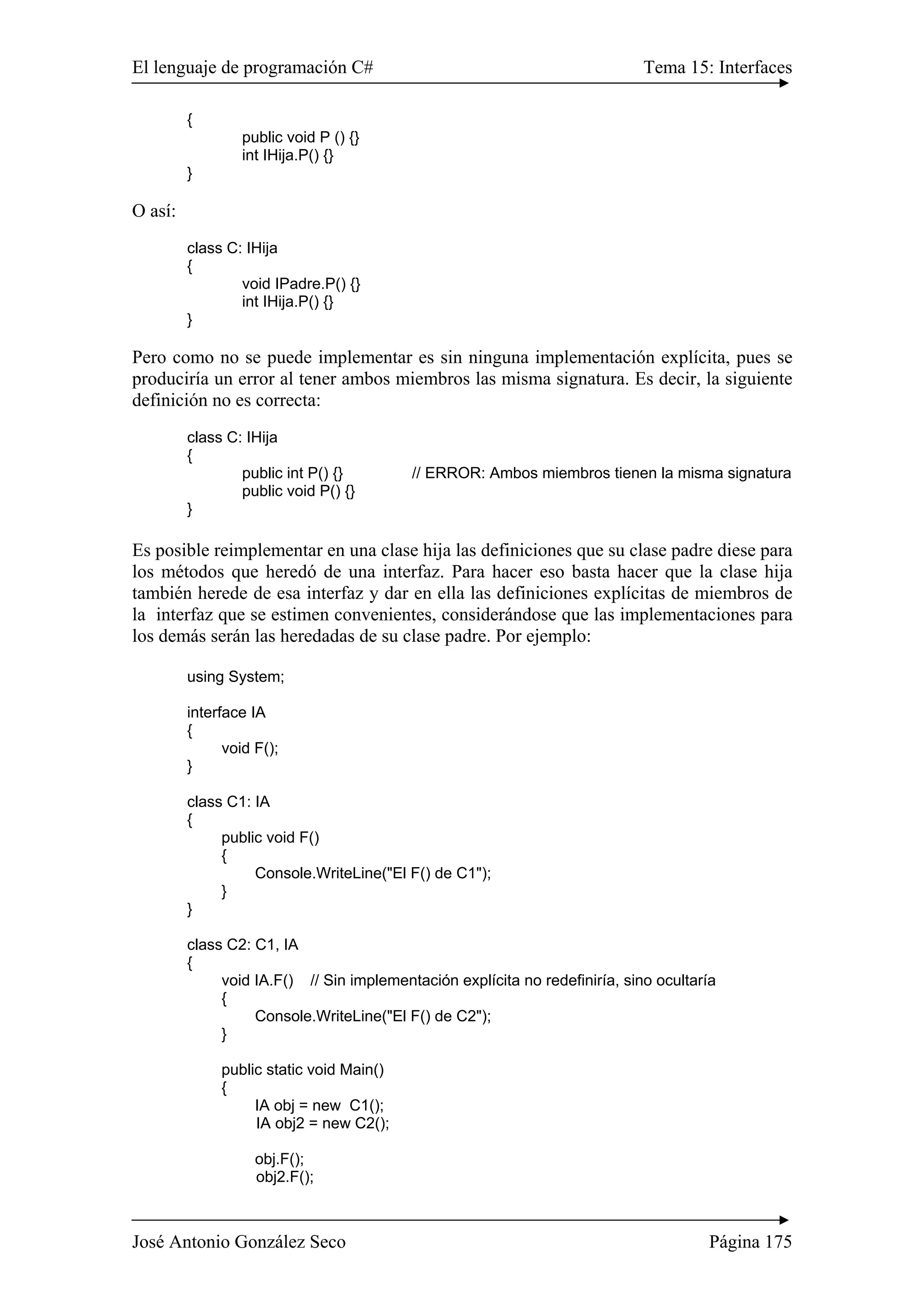 El lenguaje de programación C# Tema 15: Interfaces 
{ 
public void P () {} 
int IHija.P() {} 
} 
O así: 
class C: IHija 
{ 
void IPadre.P() {} 
int IHija.P() {} 
} 
Pero como no se puede implementar es sin ninguna implementación explícita, pues se 
produciría un error al tener ambos miembros las misma signatura. Es decir, la siguiente 
definición no es correcta: 
class C: IHija 
{ 
public int P() {} // ERROR: Ambos miembros tienen la misma signatura 
public void P() {} 
} 
Es posible reimplementar en una clase hija las definiciones que su clase padre diese para 
los métodos que heredó de una interfaz. Para hacer eso basta hacer que la clase hija 
también herede de esa interfaz y dar en ella las definiciones explícitas de miembros de 
la interfaz que se estimen convenientes, considerándose que las implementaciones para 
los demás serán las heredadas de su clase padre. Por ejemplo: 
using System; 
interface IA 
{ 
void F(); 
} 
class C1: IA 
{ 
public void F() 
{ 
Console.WriteLine("El F() de C1"); 
} 
} 
class C2: C1, IA 
{ 
void IA.F() // Sin implementación explícita no redefiniría, sino ocultaría 
{ 
Console.WriteLine("El F() de C2"); 
} 
public static void Main() 
{ 
IA obj = new C1(); 
IA obj2 = new C2(); 
obj.F(); 
obj2.F(); 
José Antonio González Seco Página 175 
 