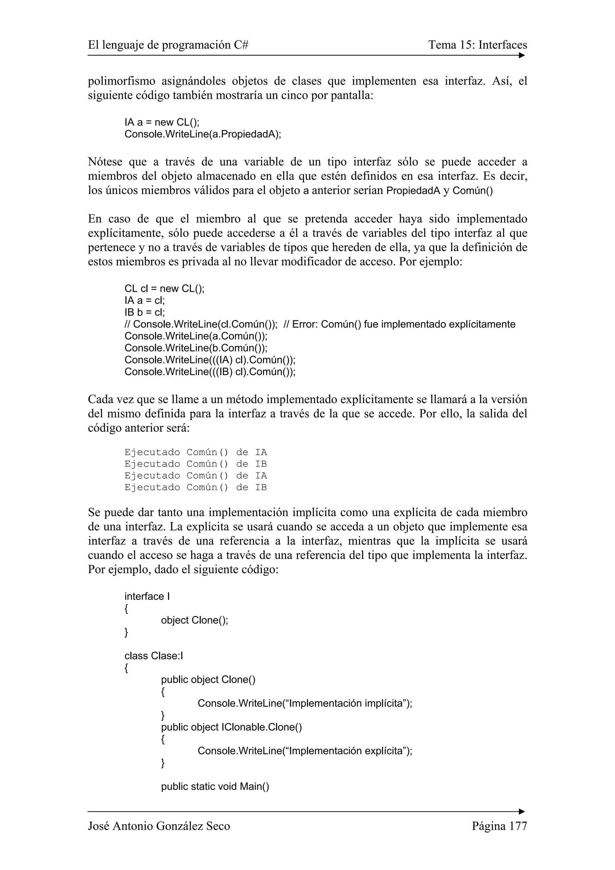 El lenguaje de programación C# Tema 15: Interfaces 
polimorfismo asignándoles objetos de clases que implementen esa interfaz. Así, el 
siguiente código también mostraría un cinco por pantalla: 
IA a = new CL(); 
Console.WriteLine(a.PropiedadA); 
Nótese que a través de una variable de un tipo interfaz sólo se puede acceder a 
miembros del objeto almacenado en ella que estén definidos en esa interfaz. Es decir, 
los únicos miembros válidos para el objeto a anterior serían PropiedadA y Común() 
En caso de que el miembro al que se pretenda acceder haya sido implementado 
explícitamente, sólo puede accederse a él a través de variables del tipo interfaz al que 
pertenece y no a través de variables de tipos que hereden de ella, ya que la definición de 
estos miembros es privada al no llevar modificador de acceso. Por ejemplo: 
CL cl = new CL(); 
IA a = cl; 
IB b = cl; 
// Console.WriteLine(cl.Común()); // Error: Común() fue implementado explícitamente 
Console.WriteLine(a.Común()); 
Console.WriteLine(b.Común()); 
Console.WriteLine(((IA) cl).Común()); 
Console.WriteLine(((IB) cl).Común()); 
Cada vez que se llame a un método implementado explícitamente se llamará a la versión 
del mismo definida para la interfaz a través de la que se accede. Por ello, la salida del 
código anterior será: 
Ejecutado Común() de IA 
Ejecutado Común() de IB 
Ejecutado Común() de IA 
Ejecutado Común() de IB 
Se puede dar tanto una implementación implícita como una explícita de cada miembro 
de una interfaz. La explícita se usará cuando se acceda a un objeto que implemente esa 
interfaz a través de una referencia a la interfaz, mientras que la implícita se usará 
cuando el acceso se haga a través de una referencia del tipo que implementa la interfaz. 
Por ejemplo, dado el siguiente código: 
interface I 
{ 
object Clone(); 
} 
class Clase:I 
{ 
public object Clone() 
{ 
Console.WriteLine(“Implementación implícita”); 
} 
public object IClonable.Clone() 
{ 
Console.WriteLine(“Implementación explícita”); 
} 
public static void Main() 
José Antonio González Seco Página 177 
 