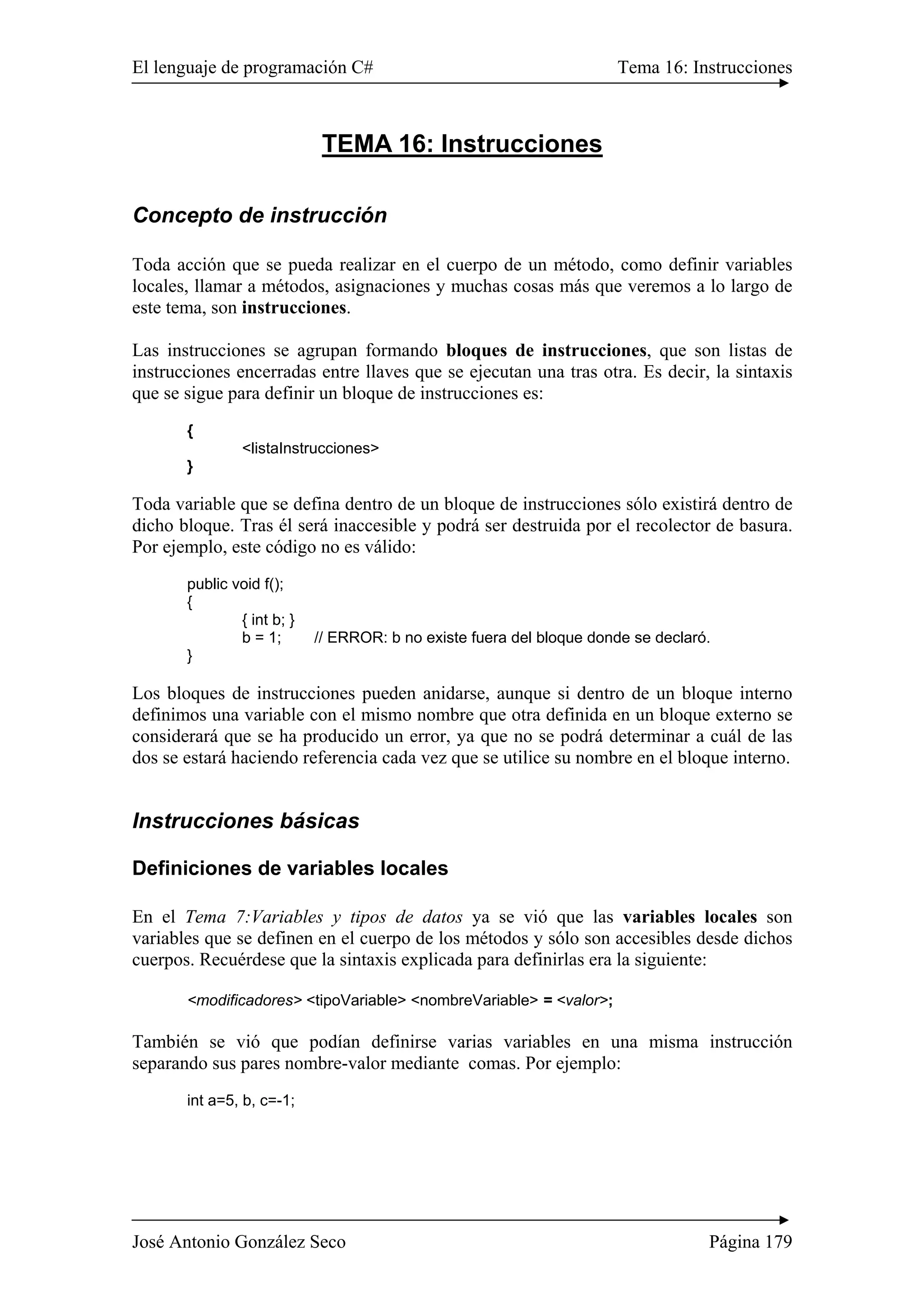 El lenguaje de programación C# Tema 16: Instrucciones 
TEMA 16: Instrucciones 
Concepto de instrucción 
Toda acción que se pueda realizar en el cuerpo de un método, como definir variables 
locales, llamar a métodos, asignaciones y muchas cosas más que veremos a lo largo de 
este tema, son instrucciones. 
Las instrucciones se agrupan formando bloques de instrucciones, que son listas de 
instrucciones encerradas entre llaves que se ejecutan una tras otra. Es decir, la sintaxis 
que se sigue para definir un bloque de instrucciones es: 
{ 
<listaInstrucciones> 
} 
Toda variable que se defina dentro de un bloque de instrucciones sólo existirá dentro de 
dicho bloque. Tras él será inaccesible y podrá ser destruida por el recolector de basura. 
Por ejemplo, este código no es válido: 
public void f(); 
{ 
{ int b; } 
b = 1; // ERROR: b no existe fuera del bloque donde se declaró. 
} 
Los bloques de instrucciones pueden anidarse, aunque si dentro de un bloque interno 
definimos una variable con el mismo nombre que otra definida en un bloque externo se 
considerará que se ha producido un error, ya que no se podrá determinar a cuál de las 
dos se estará haciendo referencia cada vez que se utilice su nombre en el bloque interno. 
Instrucciones básicas 
Definiciones de variables locales 
En el Tema 7:Variables y tipos de datos ya se vió que las variables locales son 
variables que se definen en el cuerpo de los métodos y sólo son accesibles desde dichos 
cuerpos. Recuérdese que la sintaxis explicada para definirlas era la siguiente: 
<modificadores> <tipoVariable> <nombreVariable> = <valor>; 
También se vió que podían definirse varias variables en una misma instrucción 
separando sus pares nombre-valor mediante comas. Por ejemplo: 
int a=5, b, c=-1; 
José Antonio González Seco Página 179 
 