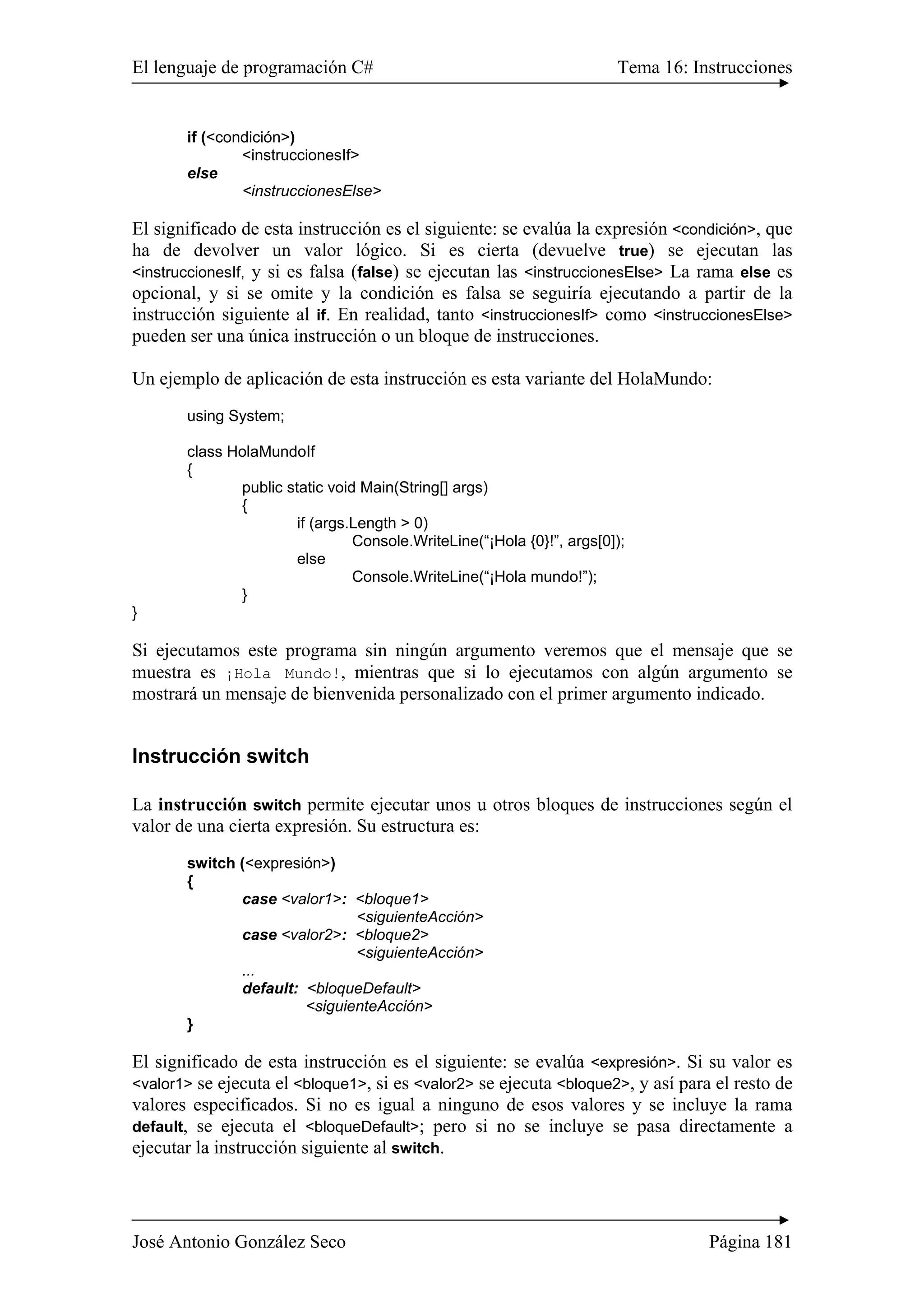 El lenguaje de programación C# Tema 16: Instrucciones 
if (<condición>) 
<instruccionesIf> 
else 
<instruccionesElse> 
El significado de esta instrucción es el siguiente: se evalúa la expresión <condición>, que 
ha de devolver un valor lógico. Si es cierta (devuelve true) se ejecutan las 
<instruccionesIf, y si es falsa (false) se ejecutan las <instruccionesElse> La rama else es 
opcional, y si se omite y la condición es falsa se seguiría ejecutando a partir de la 
instrucción siguiente al if. En realidad, tanto <instruccionesIf> como <instruccionesElse> 
pueden ser una única instrucción o un bloque de instrucciones. 
Un ejemplo de aplicación de esta instrucción es esta variante del HolaMundo: 
using System; 
class HolaMundoIf 
{ 
public static void Main(String[] args) 
{ 
if (args.Length > 0) 
Console.WriteLine(“¡Hola {0}!”, args[0]); 
else 
Console.WriteLine(“¡Hola mundo!”); 
} 
} 
Si ejecutamos este programa sin ningún argumento veremos que el mensaje que se 
muestra es ¡Hola Mundo!, mientras que si lo ejecutamos con algún argumento se 
mostrará un mensaje de bienvenida personalizado con el primer argumento indicado. 
Instrucción switch 
La instrucción switch permite ejecutar unos u otros bloques de instrucciones según el 
valor de una cierta expresión. Su estructura es: 
switch (<expresión>) 
{ 
case <valor1>: <bloque1> 
<siguienteAcción> 
case <valor2>: <bloque2> 
<siguienteAcción> 
... 
default: <bloqueDefault> 
<siguienteAcción> 
} 
El significado de esta instrucción es el siguiente: se evalúa <expresión>. Si su valor es 
<valor1> se ejecuta el <bloque1>, si es <valor2> se ejecuta <bloque2>, y así para el resto de 
valores especificados. Si no es igual a ninguno de esos valores y se incluye la rama 
default, se ejecuta el <bloqueDefault>; pero si no se incluye se pasa directamente a 
ejecutar la instrucción siguiente al switch. 
José Antonio González Seco Página 181 
 