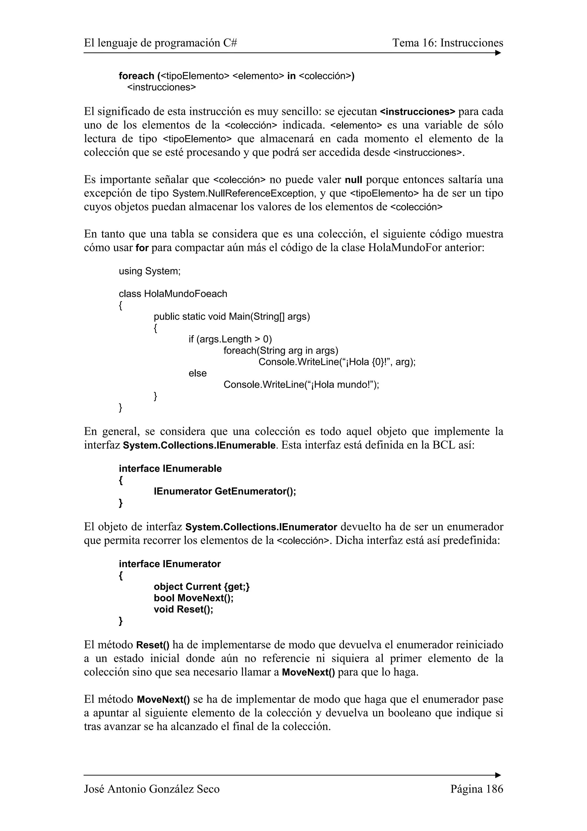 El lenguaje de programación C# Tema 16: Instrucciones 
foreach (<tipoElemento> <elemento> in <colección>) 
<instrucciones> 
El significado de esta instrucción es muy sencillo: se ejecutan <instrucciones> para cada 
uno de los elementos de la <colección> indicada. <elemento> es una variable de sólo 
lectura de tipo <tipoElemento> que almacenará en cada momento el elemento de la 
colección que se esté procesando y que podrá ser accedida desde <instrucciones>. 
Es importante señalar que <colección> no puede valer null porque entonces saltaría una 
excepción de tipo System.NullReferenceException, y que <tipoElemento> ha de ser un tipo 
cuyos objetos puedan almacenar los valores de los elementos de <colección> 
En tanto que una tabla se considera que es una colección, el siguiente código muestra 
cómo usar for para compactar aún más el código de la clase HolaMundoFor anterior: 
using System; 
class HolaMundoFoeach 
{ 
public static void Main(String[] args) 
{ 
if (args.Length > 0) 
foreach(String arg in args) 
Console.WriteLine(“¡Hola {0}!”, arg); 
else 
Console.WriteLine(“¡Hola mundo!”); 
} 
} 
En general, se considera que una colección es todo aquel objeto que implemente la 
interfaz System.Collections.IEnumerable. Esta interfaz está definida en la BCL así: 
interface IEnumerable 
{ 
IEnumerator GetEnumerator(); 
} 
El objeto de interfaz System.Collections.IEnumerator devuelto ha de ser un enumerador 
que permita recorrer los elementos de la <colección>. Dicha interfaz está así predefinida: 
interface IEnumerator 
{ 
object Current {get;} 
bool MoveNext(); 
void Reset(); 
} 
El método Reset() ha de implementarse de modo que devuelva el enumerador reiniciado 
a un estado inicial donde aún no referencie ni siquiera al primer elemento de la 
colección sino que sea necesario llamar a MoveNext() para que lo haga. 
El método MoveNext() se ha de implementar de modo que haga que el enumerador pase 
a apuntar al siguiente elemento de la colección y devuelva un booleano que indique si 
tras avanzar se ha alcanzado el final de la colección. 
José Antonio González Seco Página 186 
 