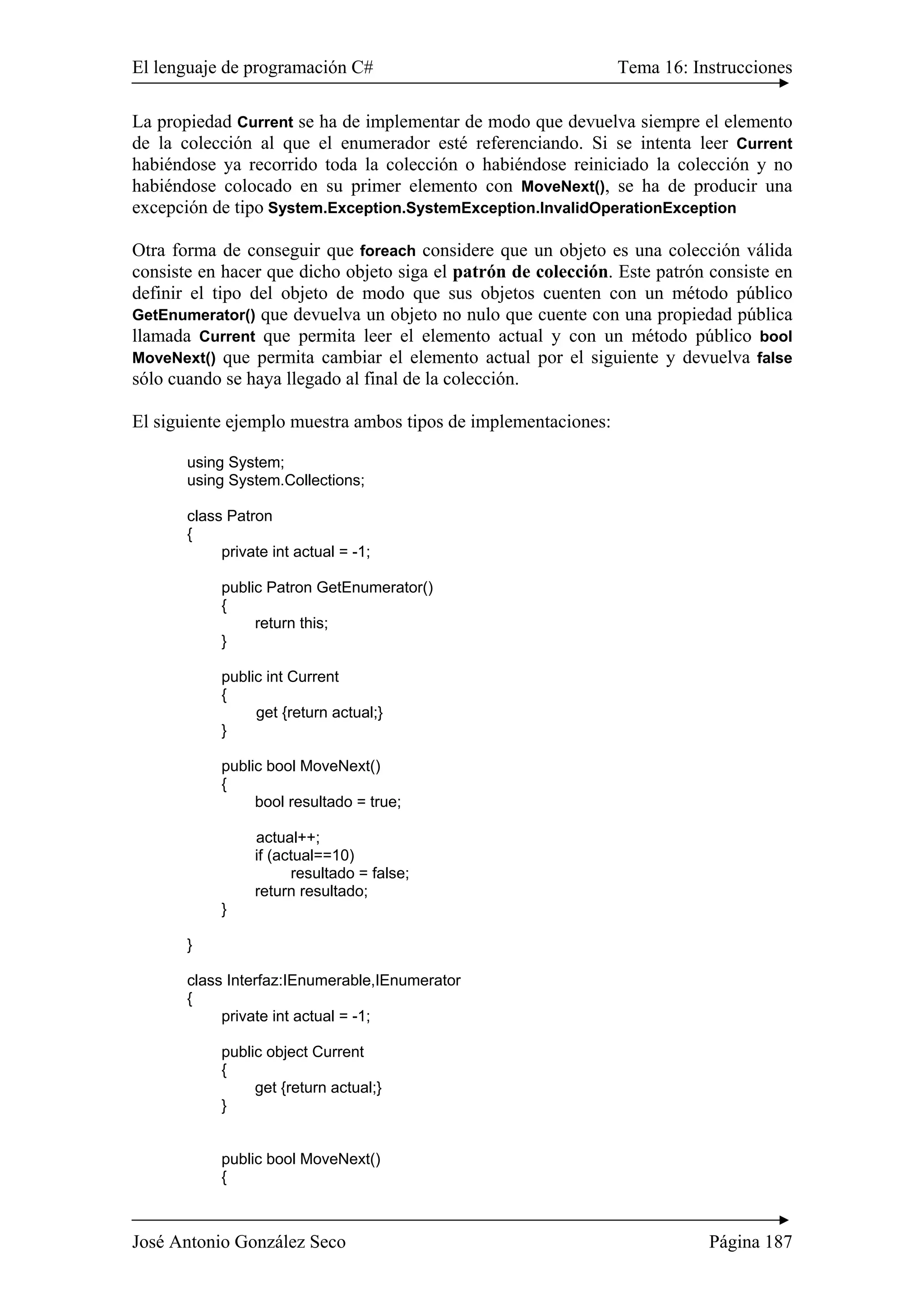 El lenguaje de programación C# Tema 16: Instrucciones 
La propiedad Current se ha de implementar de modo que devuelva siempre el elemento 
de la colección al que el enumerador esté referenciando. Si se intenta leer Current 
habiéndose ya recorrido toda la colección o habiéndose reiniciado la colección y no 
habiéndose colocado en su primer elemento con MoveNext(), se ha de producir una 
excepción de tipo System.Exception.SystemException.InvalidOperationException 
Otra forma de conseguir que foreach considere que un objeto es una colección válida 
consiste en hacer que dicho objeto siga el patrón de colección. Este patrón consiste en 
definir el tipo del objeto de modo que sus objetos cuenten con un método público 
GetEnumerator() que devuelva un objeto no nulo que cuente con una propiedad pública 
llamada Current que permita leer el elemento actual y con un método público bool 
MoveNext() que permita cambiar el elemento actual por el siguiente y devuelva false 
sólo cuando se haya llegado al final de la colección. 
El siguiente ejemplo muestra ambos tipos de implementaciones: 
using System; 
using System.Collections; 
class Patron 
{ 
private int actual = -1; 
public Patron GetEnumerator() 
{ 
return this; 
} 
public int Current 
{ 
get {return actual;} 
} 
public bool MoveNext() 
{ 
bool resultado = true; 
actual++; 
if (actual==10) 
resultado = false; 
return resultado; 
} 
} 
class Interfaz:IEnumerable,IEnumerator 
{ 
private int actual = -1; 
public object Current 
{ 
get {return actual;} 
} 
public bool MoveNext() 
{ 
José Antonio González Seco Página 187 
 