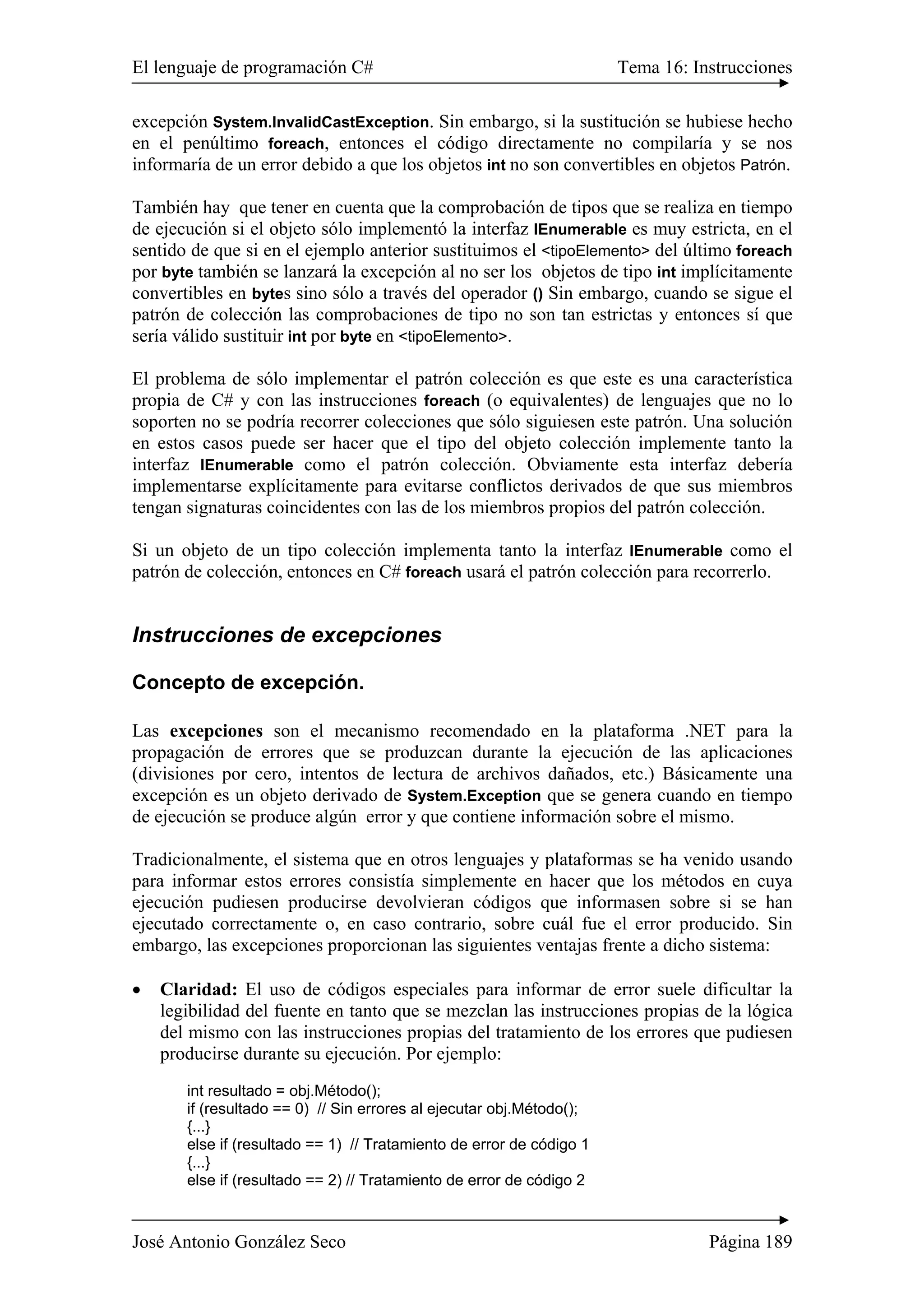 El lenguaje de programación C# Tema 16: Instrucciones 
excepción System.InvalidCastException. Sin embargo, si la sustitución se hubiese hecho 
en el penúltimo foreach, entonces el código directamente no compilaría y se nos 
informaría de un error debido a que los objetos int no son convertibles en objetos Patrón. 
También hay que tener en cuenta que la comprobación de tipos que se realiza en tiempo 
de ejecución si el objeto sólo implementó la interfaz IEnumerable es muy estricta, en el 
sentido de que si en el ejemplo anterior sustituimos el <tipoElemento> del último foreach 
por byte también se lanzará la excepción al no ser los objetos de tipo int implícitamente 
convertibles en bytes sino sólo a través del operador () Sin embargo, cuando se sigue el 
patrón de colección las comprobaciones de tipo no son tan estrictas y entonces sí que 
sería válido sustituir int por byte en <tipoElemento>. 
El problema de sólo implementar el patrón colección es que este es una característica 
propia de C# y con las instrucciones foreach (o equivalentes) de lenguajes que no lo 
soporten no se podría recorrer colecciones que sólo siguiesen este patrón. Una solución 
en estos casos puede ser hacer que el tipo del objeto colección implemente tanto la 
interfaz IEnumerable como el patrón colección. Obviamente esta interfaz debería 
implementarse explícitamente para evitarse conflictos derivados de que sus miembros 
tengan signaturas coincidentes con las de los miembros propios del patrón colección. 
Si un objeto de un tipo colección implementa tanto la interfaz IEnumerable como el 
patrón de colección, entonces en C# foreach usará el patrón colección para recorrerlo. 
Instrucciones de excepciones 
Concepto de excepción. 
Las excepciones son el mecanismo recomendado en la plataforma .NET para la 
propagación de errores que se produzcan durante la ejecución de las aplicaciones 
(divisiones por cero, intentos de lectura de archivos dañados, etc.) Básicamente una 
excepción es un objeto derivado de System.Exception que se genera cuando en tiempo 
de ejecución se produce algún error y que contiene información sobre el mismo. 
Tradicionalmente, el sistema que en otros lenguajes y plataformas se ha venido usando 
para informar estos errores consistía simplemente en hacer que los métodos en cuya 
ejecución pudiesen producirse devolvieran códigos que informasen sobre si se han 
ejecutado correctamente o, en caso contrario, sobre cuál fue el error producido. Sin 
embargo, las excepciones proporcionan las siguientes ventajas frente a dicho sistema: 
• Claridad: El uso de códigos especiales para informar de error suele dificultar la 
legibilidad del fuente en tanto que se mezclan las instrucciones propias de la lógica 
del mismo con las instrucciones propias del tratamiento de los errores que pudiesen 
producirse durante su ejecución. Por ejemplo: 
int resultado = obj.Método(); 
if (resultado == 0) // Sin errores al ejecutar obj.Método(); 
{...} 
else if (resultado == 1) // Tratamiento de error de código 1 
{...} 
else if (resultado == 2) // Tratamiento de error de código 2 
José Antonio González Seco Página 189 
 