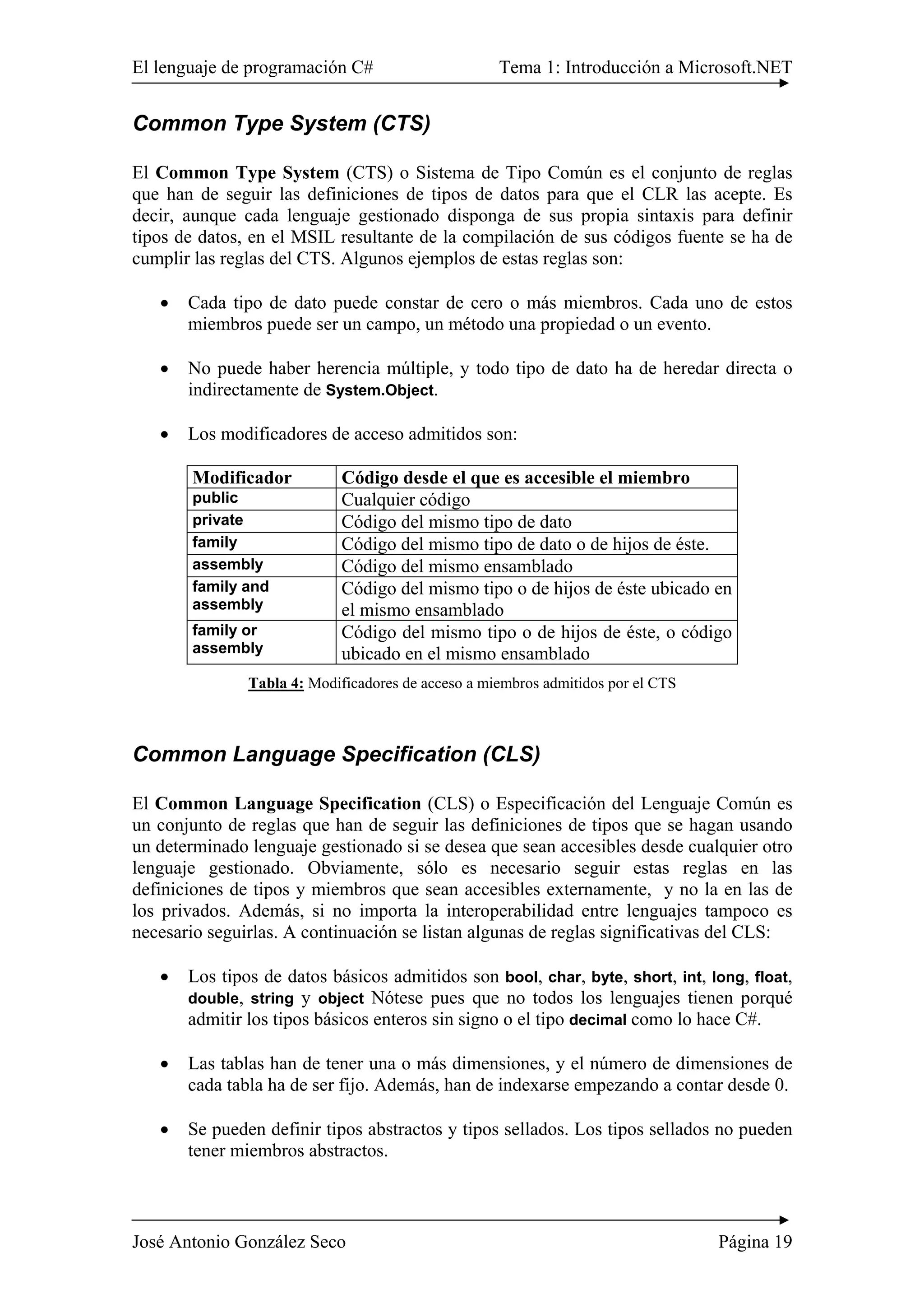 El lenguaje de programación C# Tema 1: Introducción a Microsoft.NET 
Common Type System (CTS) 
El Common Type System (CTS) o Sistema de Tipo Común es el conjunto de reglas 
que han de seguir las definiciones de tipos de datos para que el CLR las acepte. Es 
decir, aunque cada lenguaje gestionado disponga de sus propia sintaxis para definir 
tipos de datos, en el MSIL resultante de la compilación de sus códigos fuente se ha de 
cumplir las reglas del CTS. Algunos ejemplos de estas reglas son: 
• Cada tipo de dato puede constar de cero o más miembros. Cada uno de estos 
miembros puede ser un campo, un método una propiedad o un evento. 
• No puede haber herencia múltiple, y todo tipo de dato ha de heredar directa o 
indirectamente de System.Object. 
• Los modificadores de acceso admitidos son: 
Modificador Código desde el que es accesible el miembro 
public Cualquier código 
private Código del mismo tipo de dato 
family Código del mismo tipo de dato o de hijos de éste. 
assembly Código del mismo ensamblado 
family and 
assembly 
Código del mismo tipo o de hijos de éste ubicado en 
el mismo ensamblado 
family or 
assembly 
Código del mismo tipo o de hijos de éste, o código 
ubicado en el mismo ensamblado 
Tabla 4: Modificadores de acceso a miembros admitidos por el CTS 
Common Language Specification (CLS) 
El Common Language Specification (CLS) o Especificación del Lenguaje Común es 
un conjunto de reglas que han de seguir las definiciones de tipos que se hagan usando 
un determinado lenguaje gestionado si se desea que sean accesibles desde cualquier otro 
lenguaje gestionado. Obviamente, sólo es necesario seguir estas reglas en las 
definiciones de tipos y miembros que sean accesibles externamente, y no la en las de 
los privados. Además, si no importa la interoperabilidad entre lenguajes tampoco es 
necesario seguirlas. A continuación se listan algunas de reglas significativas del CLS: 
• Los tipos de datos básicos admitidos son bool, char, byte, short, int, long, float, 
double, string y object Nótese pues que no todos los lenguajes tienen porqué 
admitir los tipos básicos enteros sin signo o el tipo decimal como lo hace C#. 
• Las tablas han de tener una o más dimensiones, y el número de dimensiones de 
cada tabla ha de ser fijo. Además, han de indexarse empezando a contar desde 0. 
• Se pueden definir tipos abstractos y tipos sellados. Los tipos sellados no pueden 
tener miembros abstractos. 
José Antonio González Seco Página 19 
 