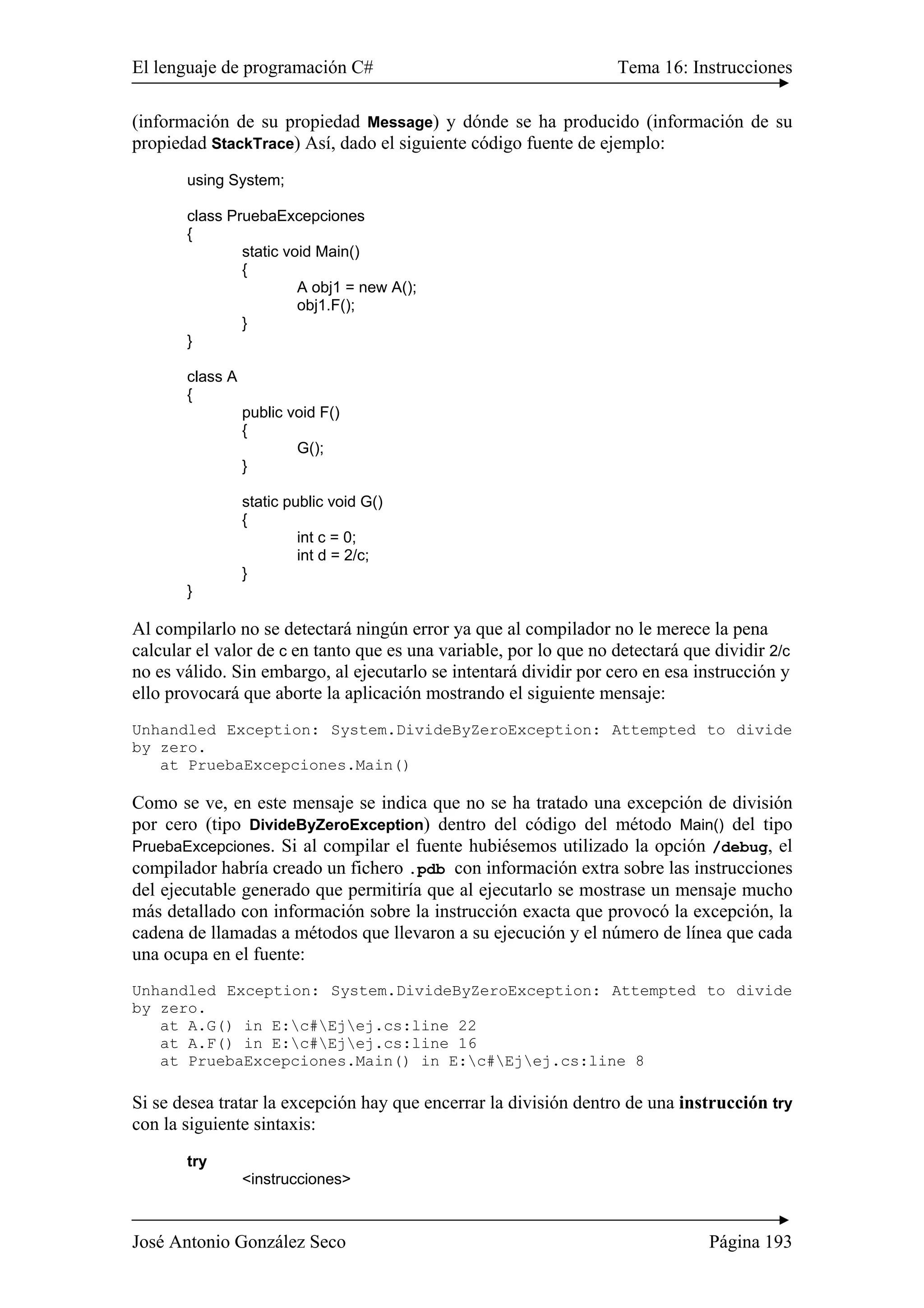 El lenguaje de programación C# Tema 16: Instrucciones 
(información de su propiedad Message) y dónde se ha producido (información de su 
propiedad StackTrace) Así, dado el siguiente código fuente de ejemplo: 
using System; 
class PruebaExcepciones 
{ 
static void Main() 
{ 
A obj1 = new A(); 
obj1.F(); 
} 
} 
class A 
{ 
public void F() 
{ 
G(); 
} 
static public void G() 
{ 
int c = 0; 
int d = 2/c; 
} 
} 
Al compilarlo no se detectará ningún error ya que al compilador no le merece la pena 
calcular el valor de c en tanto que es una variable, por lo que no detectará que dividir 2/c 
no es válido. Sin embargo, al ejecutarlo se intentará dividir por cero en esa instrucción y 
ello provocará que aborte la aplicación mostrando el siguiente mensaje: 
Unhandled Exception: System.DivideByZeroException: Attempted to divide 
by zero. 
at PruebaExcepciones.Main() 
Como se ve, en este mensaje se indica que no se ha tratado una excepción de división 
por cero (tipo DivideByZeroException) dentro del código del método Main() del tipo 
PruebaExcepciones. Si al compilar el fuente hubiésemos utilizado la opción /debug, el 
compilador habría creado un fichero .pdb con información extra sobre las instrucciones 
del ejecutable generado que permitiría que al ejecutarlo se mostrase un mensaje mucho 
más detallado con información sobre la instrucción exacta que provocó la excepción, la 
cadena de llamadas a métodos que llevaron a su ejecución y el número de línea que cada 
una ocupa en el fuente: 
Unhandled Exception: System.DivideByZeroException: Attempted to divide 
by zero. 
at A.G() in E:c#Ejej.cs:line 22 
at A.F() in E:c#Ejej.cs:line 16 
at PruebaExcepciones.Main() in E:c#Ejej.cs:line 8 
Si se desea tratar la excepción hay que encerrar la división dentro de una instrucción try 
con la siguiente sintaxis: 
try 
<instrucciones> 
José Antonio González Seco Página 193 
 