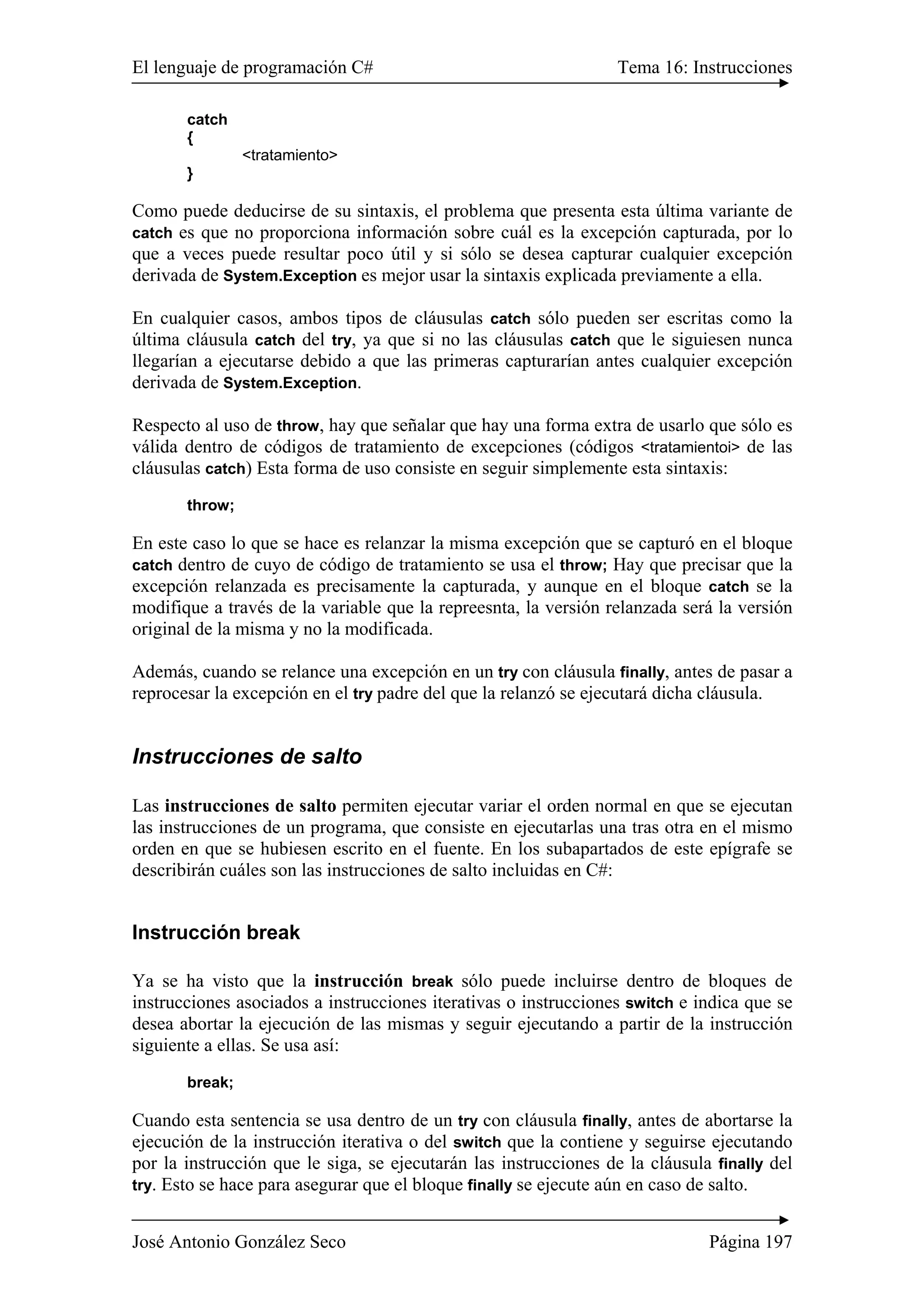 El lenguaje de programación C# Tema 16: Instrucciones 
catch 
{ 
<tratamiento> 
} 
Como puede deducirse de su sintaxis, el problema que presenta esta última variante de 
catch es que no proporciona información sobre cuál es la excepción capturada, por lo 
que a veces puede resultar poco útil y si sólo se desea capturar cualquier excepción 
derivada de System.Exception es mejor usar la sintaxis explicada previamente a ella. 
En cualquier casos, ambos tipos de cláusulas catch sólo pueden ser escritas como la 
última cláusula catch del try, ya que si no las cláusulas catch que le siguiesen nunca 
llegarían a ejecutarse debido a que las primeras capturarían antes cualquier excepción 
derivada de System.Exception. 
Respecto al uso de throw, hay que señalar que hay una forma extra de usarlo que sólo es 
válida dentro de códigos de tratamiento de excepciones (códigos <tratamientoi> de las 
cláusulas catch) Esta forma de uso consiste en seguir simplemente esta sintaxis: 
throw; 
En este caso lo que se hace es relanzar la misma excepción que se capturó en el bloque 
catch dentro de cuyo de código de tratamiento se usa el throw; Hay que precisar que la 
excepción relanzada es precisamente la capturada, y aunque en el bloque catch se la 
modifique a través de la variable que la repreesnta, la versión relanzada será la versión 
original de la misma y no la modificada. 
Además, cuando se relance una excepción en un try con cláusula finally, antes de pasar a 
reprocesar la excepción en el try padre del que la relanzó se ejecutará dicha cláusula. 
Instrucciones de salto 
Las instrucciones de salto permiten ejecutar variar el orden normal en que se ejecutan 
las instrucciones de un programa, que consiste en ejecutarlas una tras otra en el mismo 
orden en que se hubiesen escrito en el fuente. En los subapartados de este epígrafe se 
describirán cuáles son las instrucciones de salto incluidas en C#: 
Instrucción break 
Ya se ha visto que la instrucción break sólo puede incluirse dentro de bloques de 
instrucciones asociados a instrucciones iterativas o instrucciones switch e indica que se 
desea abortar la ejecución de las mismas y seguir ejecutando a partir de la instrucción 
siguiente a ellas. Se usa así: 
break; 
Cuando esta sentencia se usa dentro de un try con cláusula finally, antes de abortarse la 
ejecución de la instrucción iterativa o del switch que la contiene y seguirse ejecutando 
por la instrucción que le siga, se ejecutarán las instrucciones de la cláusula finally del 
try. Esto se hace para asegurar que el bloque finally se ejecute aún en caso de salto. 
José Antonio González Seco Página 197 
 