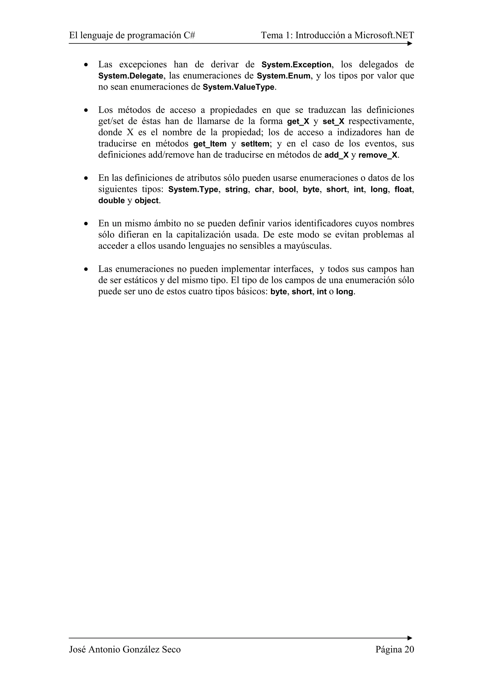 El lenguaje de programación C# Tema 1: Introducción a Microsoft.NET 
• Las excepciones han de derivar de System.Exception, los delegados de 
System.Delegate, las enumeraciones de System.Enum, y los tipos por valor que 
no sean enumeraciones de System.ValueType. 
• Los métodos de acceso a propiedades en que se traduzcan las definiciones 
get/set de éstas han de llamarse de la forma get_X y set_X respectivamente, 
donde X es el nombre de la propiedad; los de acceso a indizadores han de 
traducirse en métodos get_Item y setItem; y en el caso de los eventos, sus 
definiciones add/remove han de traducirse en métodos de add_X y remove_X. 
• En las definiciones de atributos sólo pueden usarse enumeraciones o datos de los 
siguientes tipos: System.Type, string, char, bool, byte, short, int, long, float, 
double y object. 
• En un mismo ámbito no se pueden definir varios identificadores cuyos nombres 
sólo difieran en la capitalización usada. De este modo se evitan problemas al 
acceder a ellos usando lenguajes no sensibles a mayúsculas. 
• Las enumeraciones no pueden implementar interfaces, y todos sus campos han 
de ser estáticos y del mismo tipo. El tipo de los campos de una enumeración sólo 
puede ser uno de estos cuatro tipos básicos: byte, short, int o long. 
José Antonio González Seco Página 20 
 