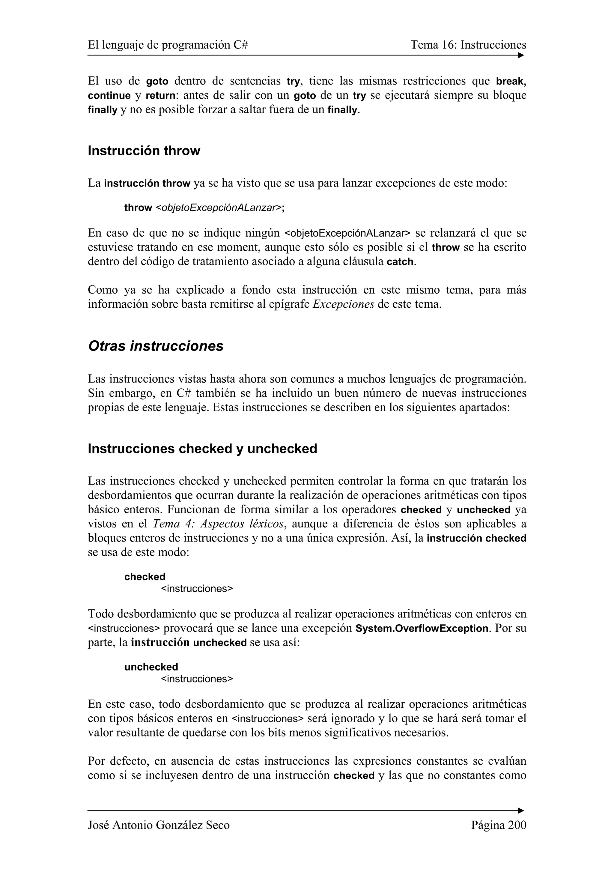 El lenguaje de programación C# Tema 16: Instrucciones 
El uso de goto dentro de sentencias try, tiene las mismas restricciones que break, 
continue y return: antes de salir con un goto de un try se ejecutará siempre su bloque 
finally y no es posible forzar a saltar fuera de un finally. 
Instrucción throw 
La instrucción throw ya se ha visto que se usa para lanzar excepciones de este modo: 
throw <objetoExcepciónALanzar>; 
En caso de que no se indique ningún <objetoExcepciónALanzar> se relanzará el que se 
estuviese tratando en ese moment, aunque esto sólo es posible si el throw se ha escrito 
dentro del código de tratamiento asociado a alguna cláusula catch. 
Como ya se ha explicado a fondo esta instrucción en este mismo tema, para más 
información sobre basta remitirse al epígrafe Excepciones de este tema. 
Otras instrucciones 
Las instrucciones vistas hasta ahora son comunes a muchos lenguajes de programación. 
Sin embargo, en C# también se ha incluido un buen número de nuevas instrucciones 
propias de este lenguaje. Estas instrucciones se describen en los siguientes apartados: 
Instrucciones checked y unchecked 
Las instrucciones checked y unchecked permiten controlar la forma en que tratarán los 
desbordamientos que ocurran durante la realización de operaciones aritméticas con tipos 
básico enteros. Funcionan de forma similar a los operadores checked y unchecked ya 
vistos en el Tema 4: Aspectos léxicos, aunque a diferencia de éstos son aplicables a 
bloques enteros de instrucciones y no a una única expresión. Así, la instrucción checked 
se usa de este modo: 
checked 
<instrucciones> 
Todo desbordamiento que se produzca al realizar operaciones aritméticas con enteros en 
<instrucciones> provocará que se lance una excepción System.OverflowException. Por su 
parte, la instrucción unchecked se usa así: 
unchecked 
<instrucciones> 
En este caso, todo desbordamiento que se produzca al realizar operaciones aritméticas 
con tipos básicos enteros en <instrucciones> será ignorado y lo que se hará será tomar el 
valor resultante de quedarse con los bits menos significativos necesarios. 
Por defecto, en ausencia de estas instrucciones las expresiones constantes se evalúan 
como si se incluyesen dentro de una instrucción checked y las que no constantes como 
José Antonio González Seco Página 200 
 
