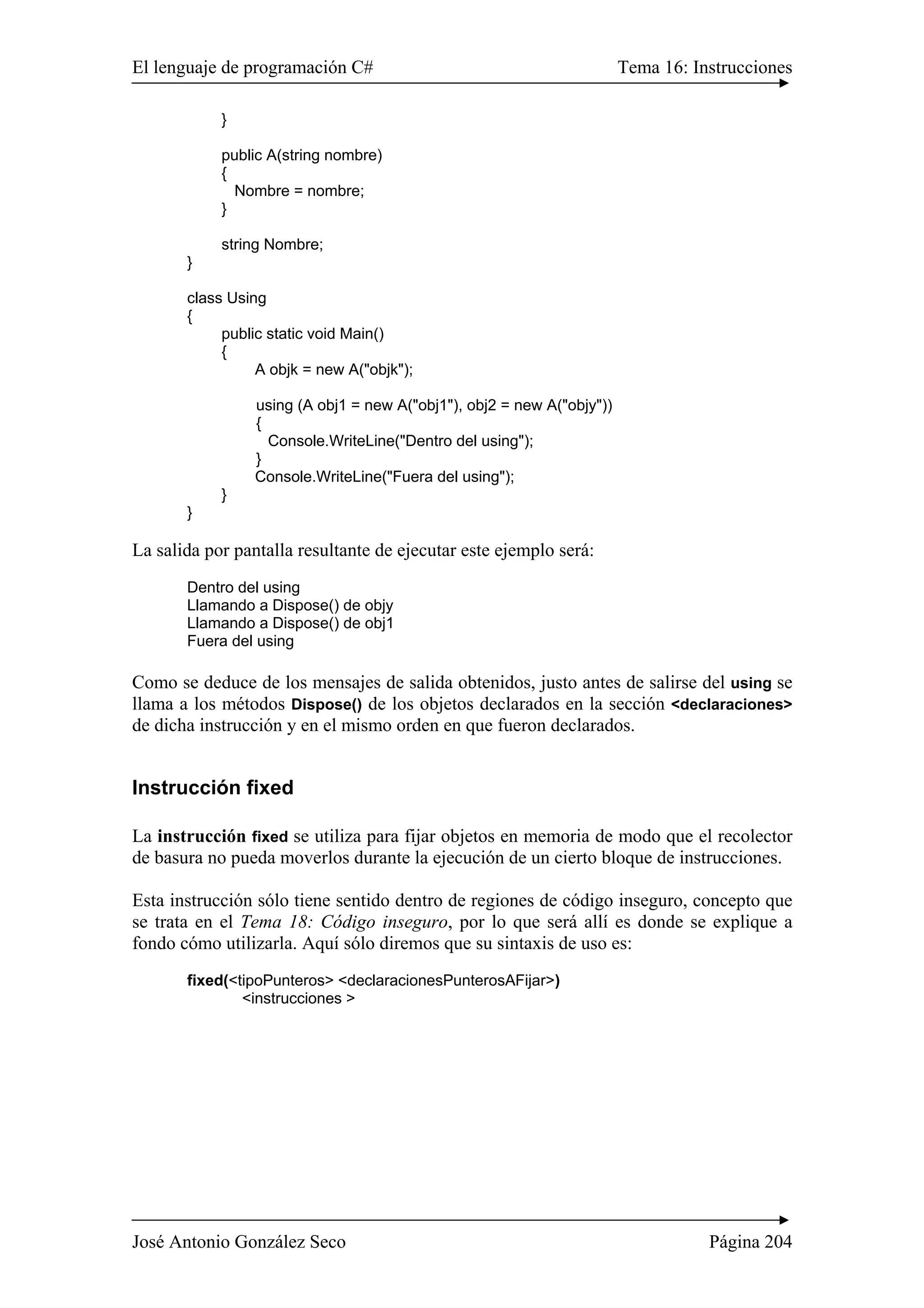 El lenguaje de programación C# Tema 16: Instrucciones 
} 
public A(string nombre) 
{ 
Nombre = nombre; 
} 
string Nombre; 
} 
class Using 
{ 
public static void Main() 
{ 
A objk = new A("objk"); 
using (A obj1 = new A("obj1"), obj2 = new A("objy")) 
{ 
Console.WriteLine("Dentro del using"); 
} 
Console.WriteLine("Fuera del using"); 
} 
} 
La salida por pantalla resultante de ejecutar este ejemplo será: 
Dentro del using 
Llamando a Dispose() de objy 
Llamando a Dispose() de obj1 
Fuera del using 
Como se deduce de los mensajes de salida obtenidos, justo antes de salirse del using se 
llama a los métodos Dispose() de los objetos declarados en la sección <declaraciones> 
de dicha instrucción y en el mismo orden en que fueron declarados. 
Instrucción fixed 
La instrucción fixed se utiliza para fijar objetos en memoria de modo que el recolector 
de basura no pueda moverlos durante la ejecución de un cierto bloque de instrucciones. 
Esta instrucción sólo tiene sentido dentro de regiones de código inseguro, concepto que 
se trata en el Tema 18: Código inseguro, por lo que será allí es donde se explique a 
fondo cómo utilizarla. Aquí sólo diremos que su sintaxis de uso es: 
fixed(<tipoPunteros> <declaracionesPunterosAFijar>) 
<instrucciones > 
José Antonio González Seco Página 204 
 