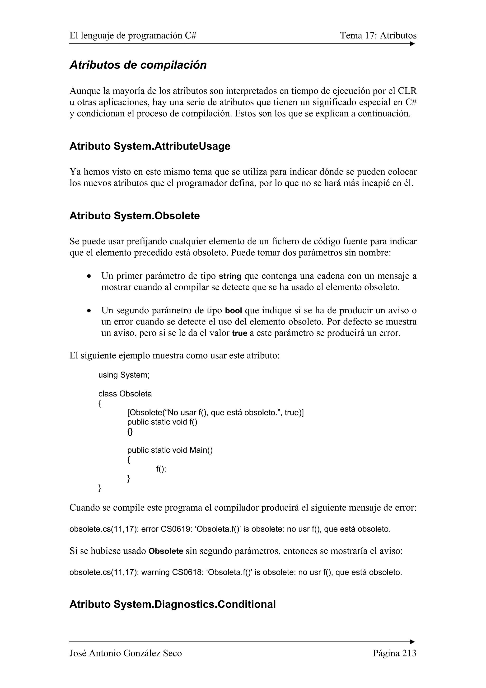 El lenguaje de programación C# Tema 17: Atributos 
Atributos de compilación 
Aunque la mayoría de los atributos son interpretados en tiempo de ejecución por el CLR 
u otras aplicaciones, hay una serie de atributos que tienen un significado especial en C# 
y condicionan el proceso de compilación. Estos son los que se explican a continuación. 
Atributo System.AttributeUsage 
Ya hemos visto en este mismo tema que se utiliza para indicar dónde se pueden colocar 
los nuevos atributos que el programador defina, por lo que no se hará más incapié en él. 
Atributo System.Obsolete 
Se puede usar prefijando cualquier elemento de un fichero de código fuente para indicar 
que el elemento precedido está obsoleto. Puede tomar dos parámetros sin nombre: 
• Un primer parámetro de tipo string que contenga una cadena con un mensaje a 
mostrar cuando al compilar se detecte que se ha usado el elemento obsoleto. 
• Un segundo parámetro de tipo bool que indique si se ha de producir un aviso o 
un error cuando se detecte el uso del elemento obsoleto. Por defecto se muestra 
un aviso, pero si se le da el valor true a este parámetro se producirá un error. 
El siguiente ejemplo muestra como usar este atributo: 
using System; 
class Obsoleta 
{ 
[Obsolete(“No usar f(), que está obsoleto.”, true)] 
public static void f() 
{} 
public static void Main() 
{ 
f(); 
} 
} 
Cuando se compile este programa el compilador producirá el siguiente mensaje de error: 
obsolete.cs(11,17): error CS0619: ‘Obsoleta.f()’ is obsolete: no usr f(), que está obsoleto. 
Si se hubiese usado Obsolete sin segundo parámetros, entonces se mostraría el aviso: 
obsolete.cs(11,17): warning CS0618: ‘Obsoleta.f()’ is obsolete: no usr f(), que está obsoleto. 
Atributo System.Diagnostics.Conditional 
José Antonio González Seco Página 213 
 