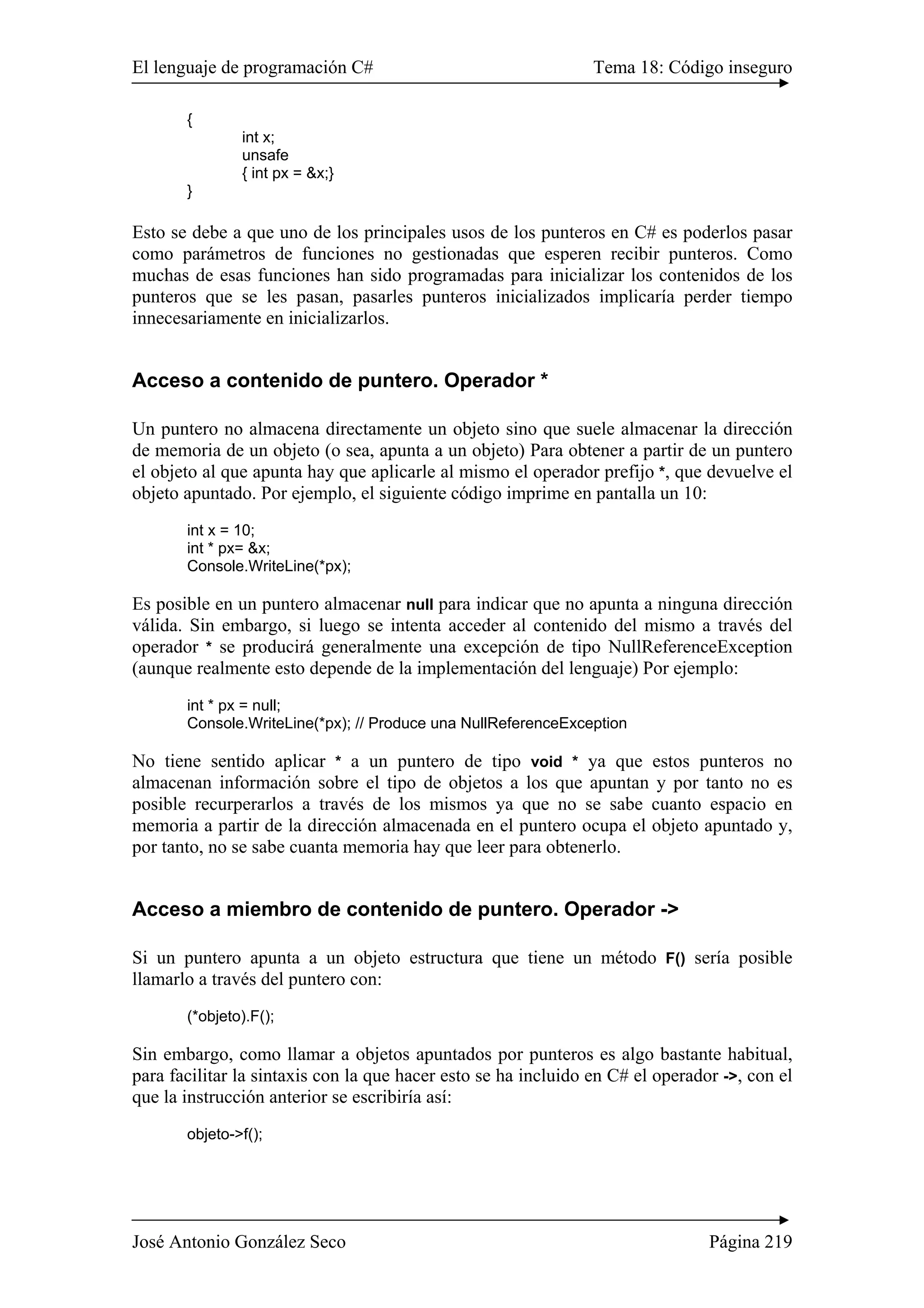 El lenguaje de programación C# Tema 18: Código inseguro 
{ 
int x; 
unsafe 
{ int px = &x;} 
} 
Esto se debe a que uno de los principales usos de los punteros en C# es poderlos pasar 
como parámetros de funciones no gestionadas que esperen recibir punteros. Como 
muchas de esas funciones han sido programadas para inicializar los contenidos de los 
punteros que se les pasan, pasarles punteros inicializados implicaría perder tiempo 
innecesariamente en inicializarlos. 
Acceso a contenido de puntero. Operador * 
Un puntero no almacena directamente un objeto sino que suele almacenar la dirección 
de memoria de un objeto (o sea, apunta a un objeto) Para obtener a partir de un puntero 
el objeto al que apunta hay que aplicarle al mismo el operador prefijo *, que devuelve el 
objeto apuntado. Por ejemplo, el siguiente código imprime en pantalla un 10: 
int x = 10; 
int * px= &x; 
Console.WriteLine(*px); 
Es posible en un puntero almacenar null para indicar que no apunta a ninguna dirección 
válida. Sin embargo, si luego se intenta acceder al contenido del mismo a través del 
operador * se producirá generalmente una excepción de tipo NullReferenceException 
(aunque realmente esto depende de la implementación del lenguaje) Por ejemplo: 
int * px = null; 
Console.WriteLine(*px); // Produce una NullReferenceException 
No tiene sentido aplicar * a un puntero de tipo void * ya que estos punteros no 
almacenan información sobre el tipo de objetos a los que apuntan y por tanto no es 
posible recurperarlos a través de los mismos ya que no se sabe cuanto espacio en 
memoria a partir de la dirección almacenada en el puntero ocupa el objeto apuntado y, 
por tanto, no se sabe cuanta memoria hay que leer para obtenerlo. 
Acceso a miembro de contenido de puntero. Operador -> 
Si un puntero apunta a un objeto estructura que tiene un método F() sería posible 
llamarlo a través del puntero con: 
(*objeto).F(); 
Sin embargo, como llamar a objetos apuntados por punteros es algo bastante habitual, 
para facilitar la sintaxis con la que hacer esto se ha incluido en C# el operador ->, con el 
que la instrucción anterior se escribiría así: 
objeto->f(); 
José Antonio González Seco Página 219 
 