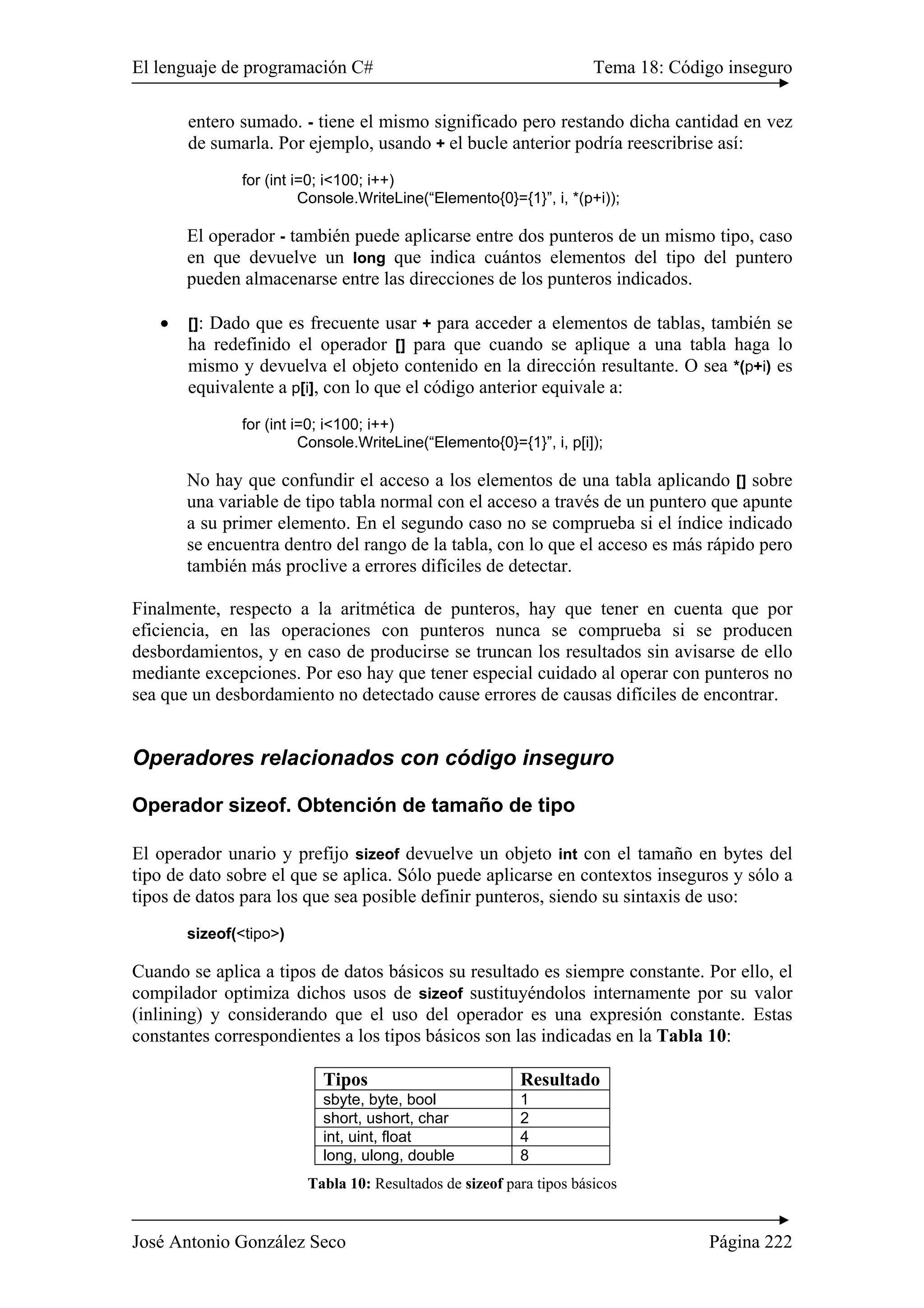 El lenguaje de programación C# Tema 18: Código inseguro 
entero sumado. - tiene el mismo significado pero restando dicha cantidad en vez 
de sumarla. Por ejemplo, usando + el bucle anterior podría reescribrise así: 
for (int i=0; i<100; i++) 
Console.WriteLine(“Elemento{0}={1}”, i, *(p+i)); 
El operador - también puede aplicarse entre dos punteros de un mismo tipo, caso 
en que devuelve un long que indica cuántos elementos del tipo del puntero 
pueden almacenarse entre las direcciones de los punteros indicados. 
• []: Dado que es frecuente usar + para acceder a elementos de tablas, también se 
ha redefinido el operador [] para que cuando se aplique a una tabla haga lo 
mismo y devuelva el objeto contenido en la dirección resultante. O sea *(p+i) es 
equivalente a p[i], con lo que el código anterior equivale a: 
for (int i=0; i<100; i++) 
Console.WriteLine(“Elemento{0}={1}”, i, p[i]); 
No hay que confundir el acceso a los elementos de una tabla aplicando [] sobre 
una variable de tipo tabla normal con el acceso a través de un puntero que apunte 
a su primer elemento. En el segundo caso no se comprueba si el índice indicado 
se encuentra dentro del rango de la tabla, con lo que el acceso es más rápido pero 
también más proclive a errores difíciles de detectar. 
Finalmente, respecto a la aritmética de punteros, hay que tener en cuenta que por 
eficiencia, en las operaciones con punteros nunca se comprueba si se producen 
desbordamientos, y en caso de producirse se truncan los resultados sin avisarse de ello 
mediante excepciones. Por eso hay que tener especial cuidado al operar con punteros no 
sea que un desbordamiento no detectado cause errores de causas difíciles de encontrar. 
Operadores relacionados con código inseguro 
Operador sizeof. Obtención de tamaño de tipo 
El operador unario y prefijo sizeof devuelve un objeto int con el tamaño en bytes del 
tipo de dato sobre el que se aplica. Sólo puede aplicarse en contextos inseguros y sólo a 
tipos de datos para los que sea posible definir punteros, siendo su sintaxis de uso: 
sizeof(<tipo>) 
Cuando se aplica a tipos de datos básicos su resultado es siempre constante. Por ello, el 
compilador optimiza dichos usos de sizeof sustituyéndolos internamente por su valor 
(inlining) y considerando que el uso del operador es una expresión constante. Estas 
constantes correspondientes a los tipos básicos son las indicadas en la Tabla 10: 
Tipos Resultado 
sbyte, byte, bool 1 
short, ushort, char 2 
int, uint, float 4 
long, ulong, double 8 
Tabla 10: Resultados de sizeof para tipos básicos 
José Antonio González Seco Página 222 
 