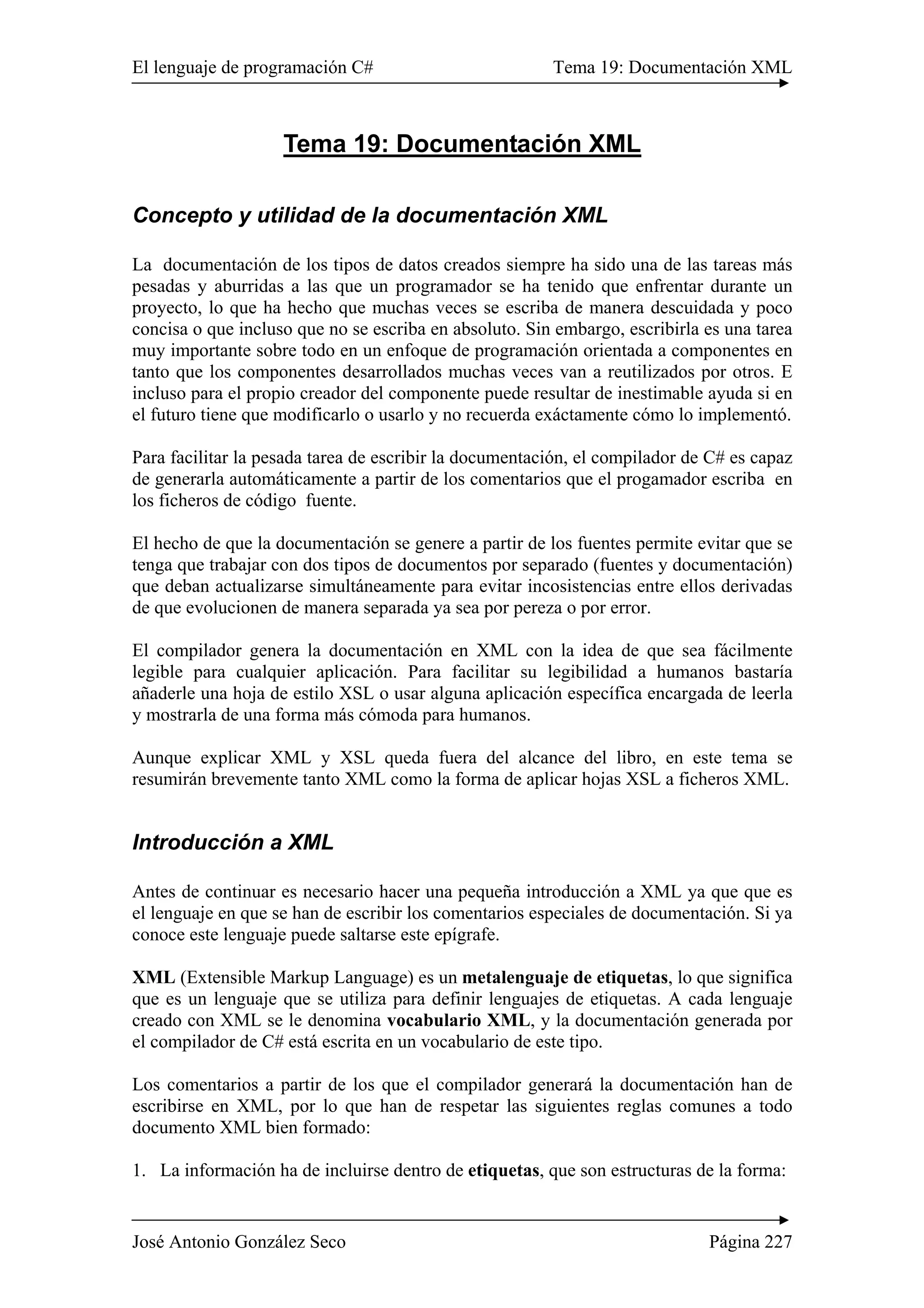 El lenguaje de programación C# Tema 19: Documentación XML 
Tema 19: Documentación XML 
Concepto y utilidad de la documentación XML 
La documentación de los tipos de datos creados siempre ha sido una de las tareas más 
pesadas y aburridas a las que un programador se ha tenido que enfrentar durante un 
proyecto, lo que ha hecho que muchas veces se escriba de manera descuidada y poco 
concisa o que incluso que no se escriba en absoluto. Sin embargo, escribirla es una tarea 
muy importante sobre todo en un enfoque de programación orientada a componentes en 
tanto que los componentes desarrollados muchas veces van a reutilizados por otros. E 
incluso para el propio creador del componente puede resultar de inestimable ayuda si en 
el futuro tiene que modificarlo o usarlo y no recuerda exáctamente cómo lo implementó. 
Para facilitar la pesada tarea de escribir la documentación, el compilador de C# es capaz 
de generarla automáticamente a partir de los comentarios que el progamador escriba en 
los ficheros de código fuente. 
El hecho de que la documentación se genere a partir de los fuentes permite evitar que se 
tenga que trabajar con dos tipos de documentos por separado (fuentes y documentación) 
que deban actualizarse simultáneamente para evitar incosistencias entre ellos derivadas 
de que evolucionen de manera separada ya sea por pereza o por error. 
El compilador genera la documentación en XML con la idea de que sea fácilmente 
legible para cualquier aplicación. Para facilitar su legibilidad a humanos bastaría 
añaderle una hoja de estilo XSL o usar alguna aplicación específica encargada de leerla 
y mostrarla de una forma más cómoda para humanos. 
Aunque explicar XML y XSL queda fuera del alcance del libro, en este tema se 
resumirán brevemente tanto XML como la forma de aplicar hojas XSL a ficheros XML. 
Introducción a XML 
Antes de continuar es necesario hacer una pequeña introducción a XML ya que que es 
el lenguaje en que se han de escribir los comentarios especiales de documentación. Si ya 
conoce este lenguaje puede saltarse este epígrafe. 
XML (Extensible Markup Language) es un metalenguaje de etiquetas, lo que significa 
que es un lenguaje que se utiliza para definir lenguajes de etiquetas. A cada lenguaje 
creado con XML se le denomina vocabulario XML, y la documentación generada por 
el compilador de C# está escrita en un vocabulario de este tipo. 
Los comentarios a partir de los que el compilador generará la documentación han de 
escribirse en XML, por lo que han de respetar las siguientes reglas comunes a todo 
documento XML bien formado: 
1. La información ha de incluirse dentro de etiquetas, que son estructuras de la forma: 
José Antonio González Seco Página 227 
 