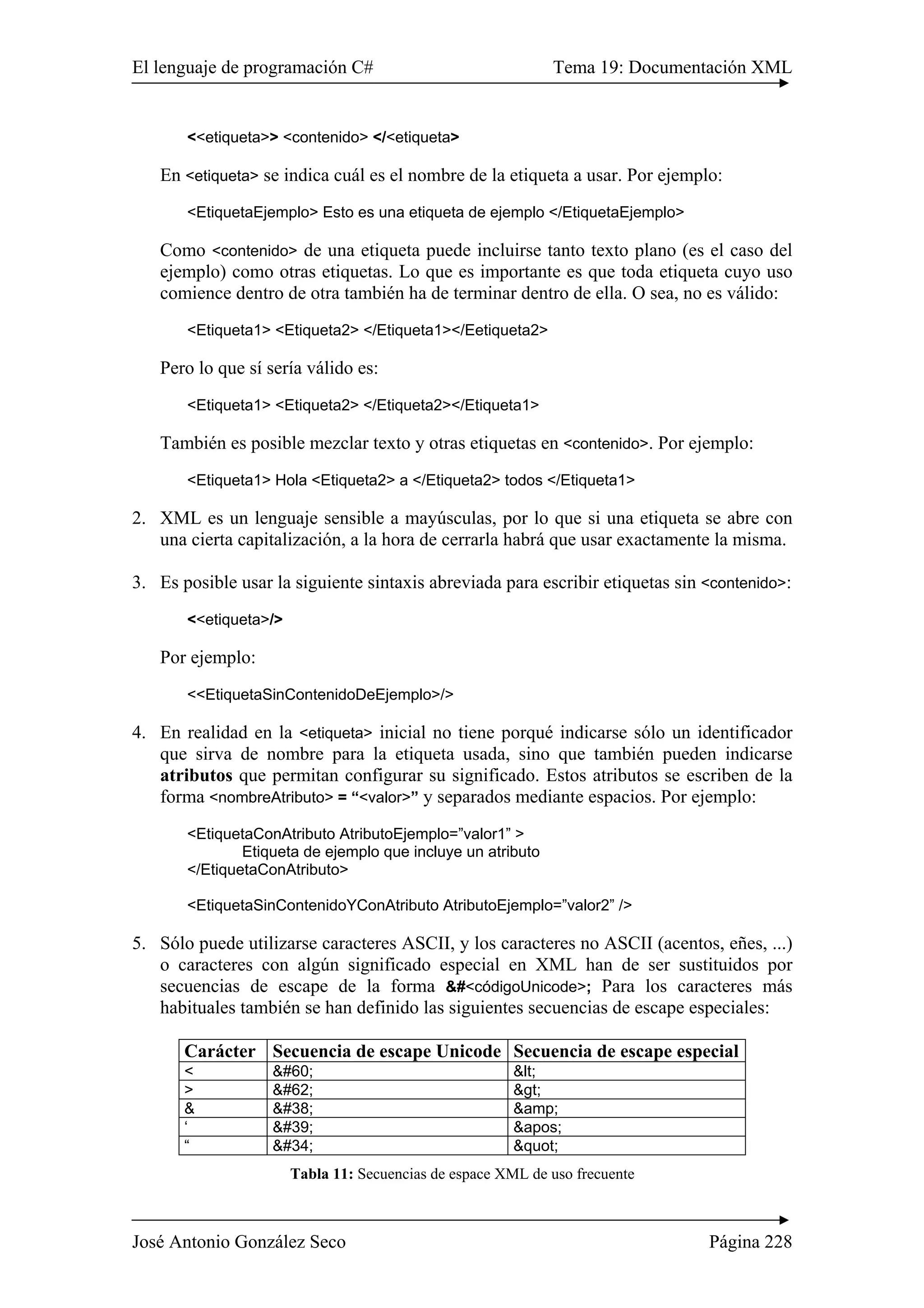 El lenguaje de programación C# Tema 19: Documentación XML 
<<etiqueta>> <contenido> </<etiqueta> 
En <etiqueta> se indica cuál es el nombre de la etiqueta a usar. Por ejemplo: 
<EtiquetaEjemplo> Esto es una etiqueta de ejemplo </EtiquetaEjemplo> 
Como <contenido> de una etiqueta puede incluirse tanto texto plano (es el caso del 
ejemplo) como otras etiquetas. Lo que es importante es que toda etiqueta cuyo uso 
comience dentro de otra también ha de terminar dentro de ella. O sea, no es válido: 
<Etiqueta1> <Etiqueta2> </Etiqueta1></Eetiqueta2> 
Pero lo que sí sería válido es: 
<Etiqueta1> <Etiqueta2> </Etiqueta2></Etiqueta1> 
También es posible mezclar texto y otras etiquetas en <contenido>. Por ejemplo: 
<Etiqueta1> Hola <Etiqueta2> a </Etiqueta2> todos </Etiqueta1> 
2. XML es un lenguaje sensible a mayúsculas, por lo que si una etiqueta se abre con 
una cierta capitalización, a la hora de cerrarla habrá que usar exactamente la misma. 
3. Es posible usar la siguiente sintaxis abreviada para escribir etiquetas sin <contenido>: 
<<etiqueta>/> 
Por ejemplo: 
<<EtiquetaSinContenidoDeEjemplo>/> 
4. En realidad en la <etiqueta> inicial no tiene porqué indicarse sólo un identificador 
que sirva de nombre para la etiqueta usada, sino que también pueden indicarse 
atributos que permitan configurar su significado. Estos atributos se escriben de la 
forma <nombreAtributo> = “<valor>” y separados mediante espacios. Por ejemplo: 
<EtiquetaConAtributo AtributoEjemplo=”valor1” > 
Etiqueta de ejemplo que incluye un atributo 
</EtiquetaConAtributo> 
<EtiquetaSinContenidoYConAtributo AtributoEjemplo=”valor2” /> 
5. Sólo puede utilizarse caracteres ASCII, y los caracteres no ASCII (acentos, eñes, ...) 
o caracteres con algún significado especial en XML han de ser sustituidos por 
secuencias de escape de la forma &#<códigoUnicode>; Para los caracteres más 
habituales también se han definido las siguientes secuencias de escape especiales: 
Carácter Secuencia de escape Unicode Secuencia de escape especial 
< < < 
> > > 
& & &amp; 
‘ ' ' 
“ " " 
Tabla 11: Secuencias de espace XML de uso frecuente 
José Antonio González Seco Página 228 
 