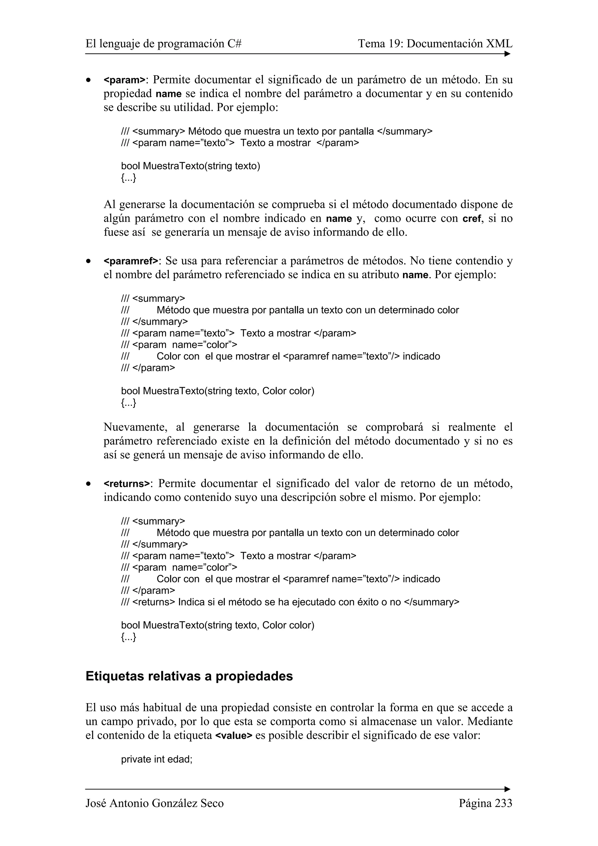 El lenguaje de programación C# Tema 19: Documentación XML 
• <param>: Permite documentar el significado de un parámetro de un método. En su 
propiedad name se indica el nombre del parámetro a documentar y en su contenido 
se describe su utilidad. Por ejemplo: 
/// <summary> Método que muestra un texto por pantalla </summary> 
/// <param name=”texto”> Texto a mostrar </param> 
bool MuestraTexto(string texto) 
{...} 
Al generarse la documentación se comprueba si el método documentado dispone de 
algún parámetro con el nombre indicado en name y, como ocurre con cref, si no 
fuese así se generaría un mensaje de aviso informando de ello. 
• <paramref>: Se usa para referenciar a parámetros de métodos. No tiene contendio y 
el nombre del parámetro referenciado se indica en su atributo name. Por ejemplo: 
/// <summary> 
/// Método que muestra por pantalla un texto con un determinado color 
/// </summary> 
/// <param name=”texto”> Texto a mostrar </param> 
/// <param name=”color”> 
/// Color con el que mostrar el <paramref name=”texto”/> indicado 
/// </param> 
bool MuestraTexto(string texto, Color color) 
{...} 
Nuevamente, al generarse la documentación se comprobará si realmente el 
parámetro referenciado existe en la definición del método documentado y si no es 
así se generá un mensaje de aviso informando de ello. 
• <returns>: Permite documentar el significado del valor de retorno de un método, 
indicando como contenido suyo una descripción sobre el mismo. Por ejemplo: 
/// <summary> 
/// Método que muestra por pantalla un texto con un determinado color 
/// </summary> 
/// <param name=”texto”> Texto a mostrar </param> 
/// <param name=”color”> 
/// Color con el que mostrar el <paramref name=”texto”/> indicado 
/// </param> 
/// <returns> Indica si el método se ha ejecutado con éxito o no </summary> 
bool MuestraTexto(string texto, Color color) 
{...} 
Etiquetas relativas a propiedades 
El uso más habitual de una propiedad consiste en controlar la forma en que se accede a 
un campo privado, por lo que esta se comporta como si almacenase un valor. Mediante 
el contenido de la etiqueta <value> es posible describir el significado de ese valor: 
private int edad; 
José Antonio González Seco Página 233 
 