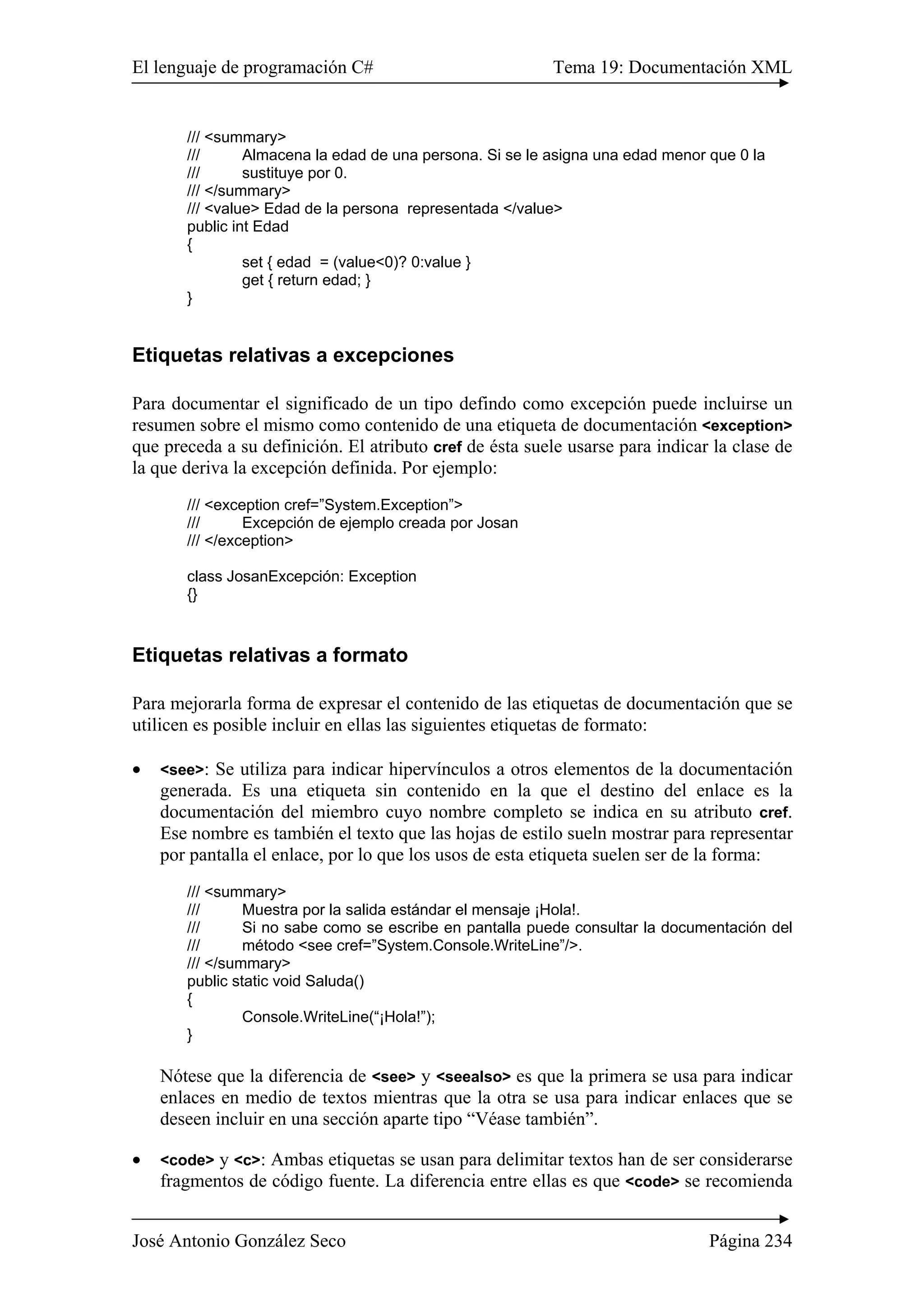 El lenguaje de programación C# Tema 19: Documentación XML 
/// <summary> 
/// Almacena la edad de una persona. Si se le asigna una edad menor que 0 la 
/// sustituye por 0. 
/// </summary> 
/// <value> Edad de la persona representada </value> 
public int Edad 
{ 
set { edad = (value<0)? 0:value } 
get { return edad; } 
} 
Etiquetas relativas a excepciones 
Para documentar el significado de un tipo defindo como excepción puede incluirse un 
resumen sobre el mismo como contenido de una etiqueta de documentación <exception> 
que preceda a su definición. El atributo cref de ésta suele usarse para indicar la clase de 
la que deriva la excepción definida. Por ejemplo: 
/// <exception cref=”System.Exception”> 
/// Excepción de ejemplo creada por Josan 
/// </exception> 
class JosanExcepción: Exception 
{} 
Etiquetas relativas a formato 
Para mejorarla forma de expresar el contenido de las etiquetas de documentación que se 
utilicen es posible incluir en ellas las siguientes etiquetas de formato: 
• <see>: Se utiliza para indicar hipervínculos a otros elementos de la documentación 
generada. Es una etiqueta sin contenido en la que el destino del enlace es la 
documentación del miembro cuyo nombre completo se indica en su atributo cref. 
Ese nombre es también el texto que las hojas de estilo sueln mostrar para representar 
por pantalla el enlace, por lo que los usos de esta etiqueta suelen ser de la forma: 
/// <summary> 
/// Muestra por la salida estándar el mensaje ¡Hola!. 
/// Si no sabe como se escribe en pantalla puede consultar la documentación del 
/// método <see cref=”System.Console.WriteLine”/>. 
/// </summary> 
public static void Saluda() 
{ 
Console.WriteLine(“¡Hola!”); 
} 
Nótese que la diferencia de <see> y <seealso> es que la primera se usa para indicar 
enlaces en medio de textos mientras que la otra se usa para indicar enlaces que se 
deseen incluir en una sección aparte tipo “Véase también”. 
• <code> y <c>: Ambas etiquetas se usan para delimitar textos han de ser considerarse 
fragmentos de código fuente. La diferencia entre ellas es que <code> se recomienda 
José Antonio González Seco Página 234 
 