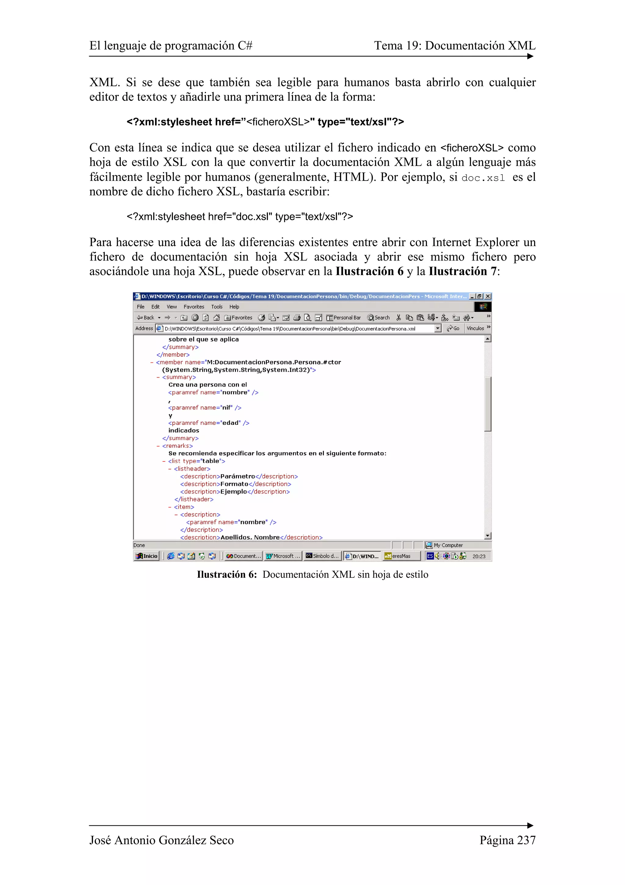 El lenguaje de programación C# Tema 19: Documentación XML 
XML. Si se dese que también sea legible para humanos basta abrirlo con cualquier 
editor de textos y añadirle una primera línea de la forma: 
<?xml:stylesheet href=”<ficheroXSL>" type="text/xsl"?> 
Con esta línea se indica que se desea utilizar el fichero indicado en <ficheroXSL> como 
hoja de estilo XSL con la que convertir la documentación XML a algún lenguaje más 
fácilmente legible por humanos (generalmente, HTML). Por ejemplo, si doc.xsl es el 
nombre de dicho fichero XSL, bastaría escribir: 
<?xml:stylesheet href="doc.xsl" type="text/xsl"?> 
Para hacerse una idea de las diferencias existentes entre abrir con Internet Explorer un 
fichero de documentación sin hoja XSL asociada y abrir ese mismo fichero pero 
asociándole una hoja XSL, puede observar en la Ilustración 6 y la Ilustración 7: 
Ilustración 6: Documentación XML sin hoja de estilo 
José Antonio González Seco Página 237 
 