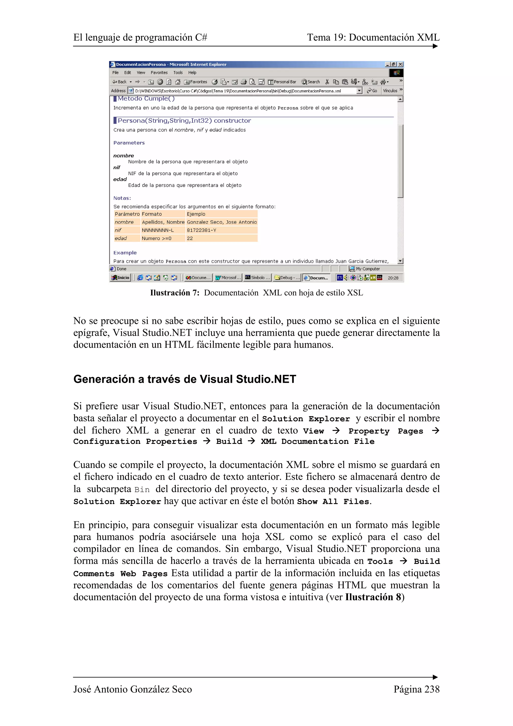 El lenguaje de programación C# Tema 19: Documentación XML 
Ilustración 7: Documentación XML con hoja de estilo XSL 
No se preocupe si no sabe escribir hojas de estilo, pues como se explica en el siguiente 
epígrafe, Visual Studio.NET incluye una herramienta que puede generar directamente la 
documentación en un HTML fácilmente legible para humanos. 
Generación a través de Visual Studio.NET 
Si prefiere usar Visual Studio.NET, entonces para la generación de la documentación 
basta señalar el proyecto a documentar en el Solution Explorer y escribir el nombre 
del fichero XML a generar en el cuadro de texto View Æ Property Pages Æ 
Configuration Properties Æ Build Æ XML Documentation File 
Cuando se compile el proyecto, la documentación XML sobre el mismo se guardará en 
el fichero indicado en el cuadro de texto anterior. Este fichero se almacenará dentro de 
la subcarpeta Bin del directorio del proyecto, y si se desea poder visualizarla desde el 
Solution Explorer hay que activar en éste el botón Show All Files. 
En principio, para conseguir visualizar esta documentación en un formato más legible 
para humanos podría asociársele una hoja XSL como se explicó para el caso del 
compilador en línea de comandos. Sin embargo, Visual Studio.NET proporciona una 
forma más sencilla de hacerlo a través de la herramienta ubicada en Tools Æ Build 
Comments Web Pages Esta utilidad a partir de la información incluida en las etiquetas 
recomendadas de los comentarios del fuente genera páginas HTML que muestran la 
documentación del proyecto de una forma vistosa e intuitiva (ver Ilustración 8) 
José Antonio González Seco Página 238 
 