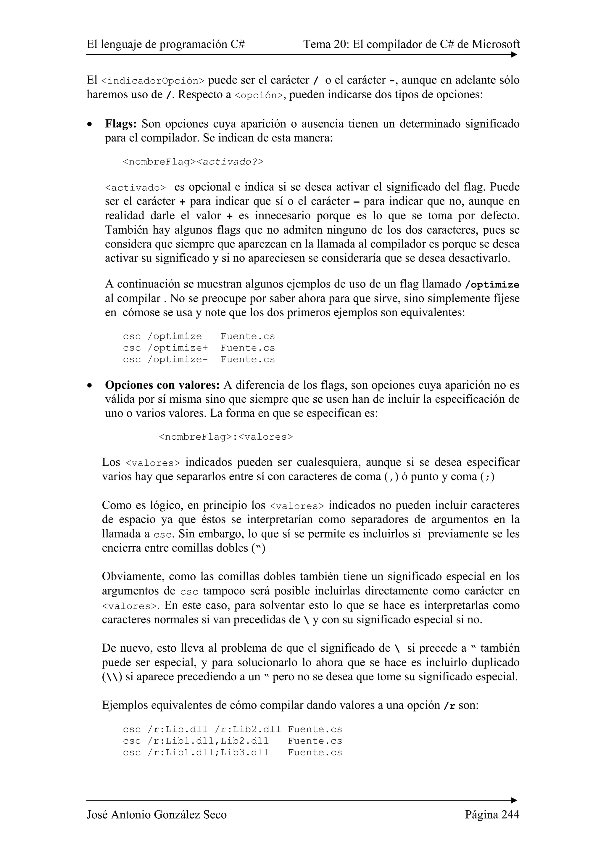 El lenguaje de programación C# Tema 20: El compilador de C# de Microsoft 
El <indicadorOpción> puede ser el carácter / o el carácter -, aunque en adelante sólo 
haremos uso de /. Respecto a <opción>, pueden indicarse dos tipos de opciones: 
• Flags: Son opciones cuya aparición o ausencia tienen un determinado significado 
para el compilador. Se indican de esta manera: 
<nombreFlag><activado?> 
<activado> es opcional e indica si se desea activar el significado del flag. Puede 
ser el carácter + para indicar que sí o el carácter – para indicar que no, aunque en 
realidad darle el valor + es innecesario porque es lo que se toma por defecto. 
También hay algunos flags que no admiten ninguno de los dos caracteres, pues se 
considera que siempre que aparezcan en la llamada al compilador es porque se desea 
activar su significado y si no apareciesen se consideraría que se desea desactivarlo. 
A continuación se muestran algunos ejemplos de uso de un flag llamado /optimize 
al compilar . No se preocupe por saber ahora para que sirve, sino simplemente fíjese 
en cómose se usa y note que los dos primeros ejemplos son equivalentes: 
csc /optimize Fuente.cs 
csc /optimize+ Fuente.cs 
csc /optimize- Fuente.cs 
• Opciones con valores: A diferencia de los flags, son opciones cuya aparición no es 
válida por sí misma sino que siempre que se usen han de incluir la especificación de 
uno o varios valores. La forma en que se especifican es: 
<nombreFlag>:<valores> 
Los <valores> indicados pueden ser cualesquiera, aunque si se desea especificar 
varios hay que separarlos entre sí con caracteres de coma (,) ó punto y coma (;) 
Como es lógico, en principio los <valores> indicados no pueden incluir caracteres 
de espacio ya que éstos se interpretarían como separadores de argumentos en la 
llamada a csc. Sin embargo, lo que sí se permite es incluirlos si previamente se les 
encierra entre comillas dobles (“) 
Obviamente, como las comillas dobles también tiene un significado especial en los 
argumentos de csc tampoco será posible incluirlas directamente como carácter en 
<valores>. En este caso, para solventar esto lo que se hace es interpretarlas como 
caracteres normales si van precedidas de  y con su significado especial si no. 
De nuevo, esto lleva al problema de que el significado de  si precede a “ también 
puede ser especial, y para solucionarlo lo ahora que se hace es incluirlo duplicado 
() si aparece precediendo a un “ pero no se desea que tome su significado especial. 
Ejemplos equivalentes de cómo compilar dando valores a una opción /r son: 
csc /r:Lib.dll /r:Lib2.dll Fuente.cs 
csc /r:Lib1.dll,Lib2.dll Fuente.cs 
csc /r:Lib1.dll;Lib3.dll Fuente.cs 
José Antonio González Seco Página 244 
 