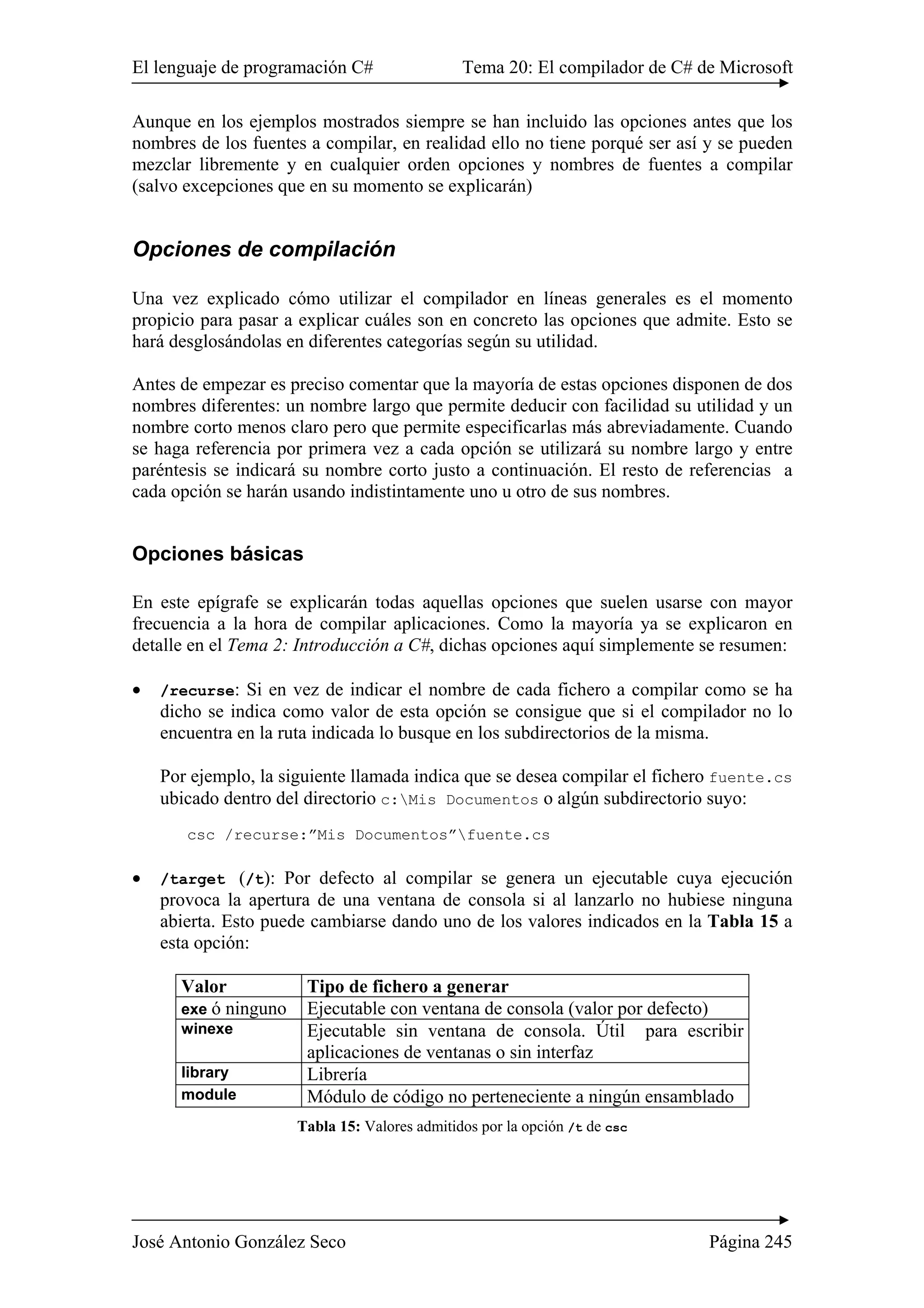 El lenguaje de programación C# Tema 20: El compilador de C# de Microsoft 
Aunque en los ejemplos mostrados siempre se han incluido las opciones antes que los 
nombres de los fuentes a compilar, en realidad ello no tiene porqué ser así y se pueden 
mezclar libremente y en cualquier orden opciones y nombres de fuentes a compilar 
(salvo excepciones que en su momento se explicarán) 
Opciones de compilación 
Una vez explicado cómo utilizar el compilador en líneas generales es el momento 
propicio para pasar a explicar cuáles son en concreto las opciones que admite. Esto se 
hará desglosándolas en diferentes categorías según su utilidad. 
Antes de empezar es preciso comentar que la mayoría de estas opciones disponen de dos 
nombres diferentes: un nombre largo que permite deducir con facilidad su utilidad y un 
nombre corto menos claro pero que permite especificarlas más abreviadamente. Cuando 
se haga referencia por primera vez a cada opción se utilizará su nombre largo y entre 
paréntesis se indicará su nombre corto justo a continuación. El resto de referencias a 
cada opción se harán usando indistintamente uno u otro de sus nombres. 
Opciones básicas 
En este epígrafe se explicarán todas aquellas opciones que suelen usarse con mayor 
frecuencia a la hora de compilar aplicaciones. Como la mayoría ya se explicaron en 
detalle en el Tema 2: Introducción a C#, dichas opciones aquí simplemente se resumen: 
• /recurse: Si en vez de indicar el nombre de cada fichero a compilar como se ha 
dicho se indica como valor de esta opción se consigue que si el compilador no lo 
encuentra en la ruta indicada lo busque en los subdirectorios de la misma. 
Por ejemplo, la siguiente llamada indica que se desea compilar el fichero fuente.cs 
ubicado dentro del directorio c:Mis Documentos o algún subdirectorio suyo: 
csc /recurse:”Mis Documentos”fuente.cs 
• /target (/t): Por defecto al compilar se genera un ejecutable cuya ejecución 
provoca la apertura de una ventana de consola si al lanzarlo no hubiese ninguna 
abierta. Esto puede cambiarse dando uno de los valores indicados en la Tabla 15 a 
esta opción: 
Valor Tipo de fichero a generar 
exe ó ninguno Ejecutable con ventana de consola (valor por defecto) 
winexe Ejecutable sin ventana de consola. Útil para escribir 
aplicaciones de ventanas o sin interfaz 
library Librería 
module Módulo de código no perteneciente a ningún ensamblado 
Tabla 15: Valores admitidos por la opción /t de csc 
José Antonio González Seco Página 245 
 
