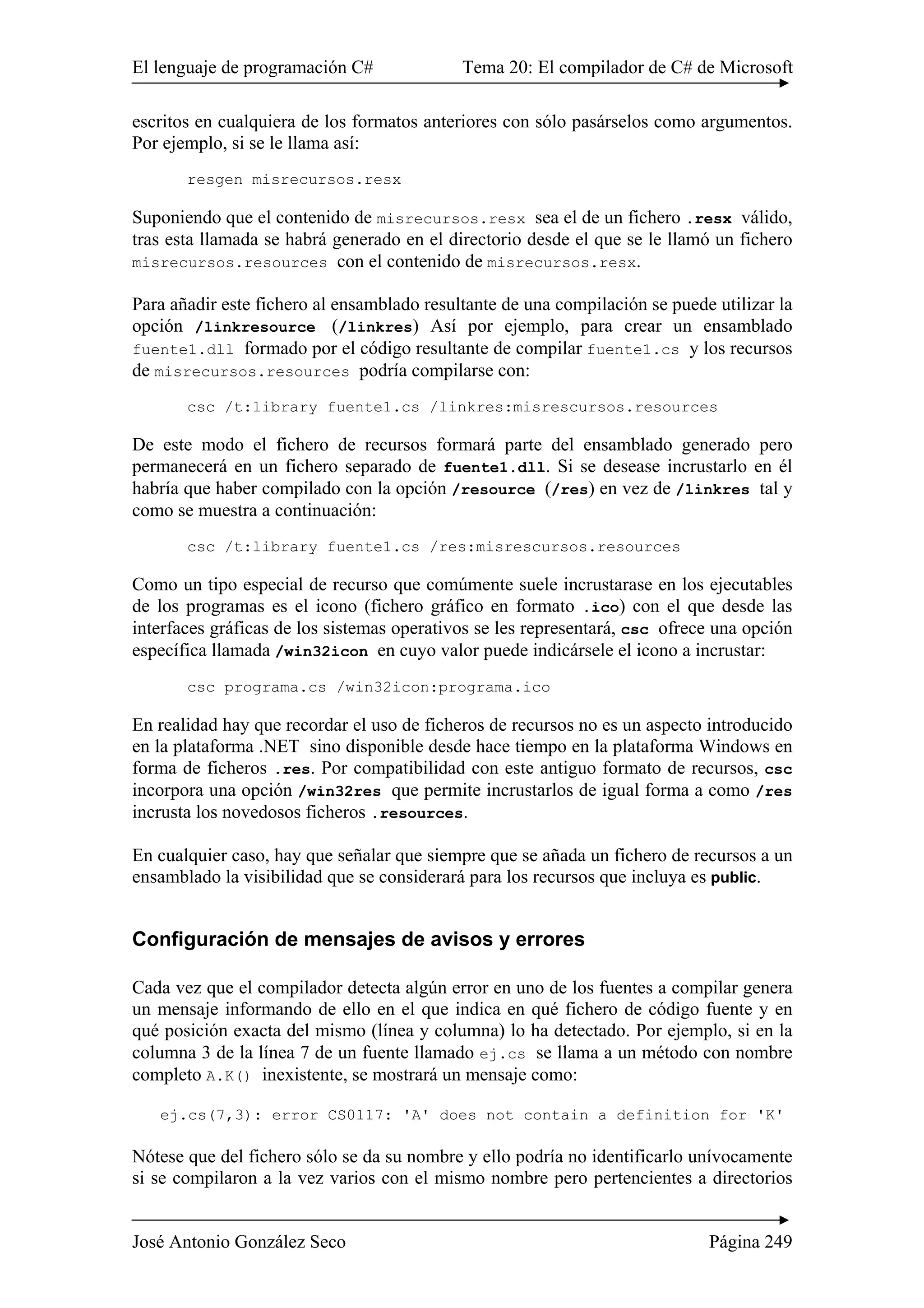 El lenguaje de programación C# Tema 20: El compilador de C# de Microsoft 
escritos en cualquiera de los formatos anteriores con sólo pasárselos como argumentos. 
Por ejemplo, si se le llama así: 
resgen misrecursos.resx 
Suponiendo que el contenido de misrecursos.resx sea el de un fichero .resx válido, 
tras esta llamada se habrá generado en el directorio desde el que se le llamó un fichero 
misrecursos.resources con el contenido de misrecursos.resx. 
Para añadir este fichero al ensamblado resultante de una compilación se puede utilizar la 
opción /linkresource (/linkres) Así por ejemplo, para crear un ensamblado 
fuente1.dll formado por el código resultante de compilar fuente1.cs y los recursos 
de misrecursos.resources podría compilarse con: 
csc /t:library fuente1.cs /linkres:misrescursos.resources 
De este modo el fichero de recursos formará parte del ensamblado generado pero 
permanecerá en un fichero separado de fuente1.dll. Si se desease incrustarlo en él 
habría que haber compilado con la opción /resource (/res) en vez de /linkres tal y 
como se muestra a continuación: 
csc /t:library fuente1.cs /res:misrescursos.resources 
Como un tipo especial de recurso que comúmente suele incrustarase en los ejecutables 
de los programas es el icono (fichero gráfico en formato .ico) con el que desde las 
interfaces gráficas de los sistemas operativos se les representará, csc ofrece una opción 
específica llamada /win32icon en cuyo valor puede indicársele el icono a incrustar: 
csc programa.cs /win32icon:programa.ico 
En realidad hay que recordar el uso de ficheros de recursos no es un aspecto introducido 
en la plataforma .NET sino disponible desde hace tiempo en la plataforma Windows en 
forma de ficheros .res. Por compatibilidad con este antiguo formato de recursos, csc 
incorpora una opción /win32res que permite incrustarlos de igual forma a como /res 
incrusta los novedosos ficheros .resources. 
En cualquier caso, hay que señalar que siempre que se añada un fichero de recursos a un 
ensamblado la visibilidad que se considerará para los recursos que incluya es public. 
Configuración de mensajes de avisos y errores 
Cada vez que el compilador detecta algún error en uno de los fuentes a compilar genera 
un mensaje informando de ello en el que indica en qué fichero de código fuente y en 
qué posición exacta del mismo (línea y columna) lo ha detectado. Por ejemplo, si en la 
columna 3 de la línea 7 de un fuente llamado ej.cs se llama a un método con nombre 
completo A.K() inexistente, se mostrará un mensaje como: 
ej.cs(7,3): error CS0117: 'A' does not contain a definition for 'K' 
Nótese que del fichero sólo se da su nombre y ello podría no identificarlo unívocamente 
si se compilaron a la vez varios con el mismo nombre pero pertencientes a directorios 
José Antonio González Seco Página 249 
 