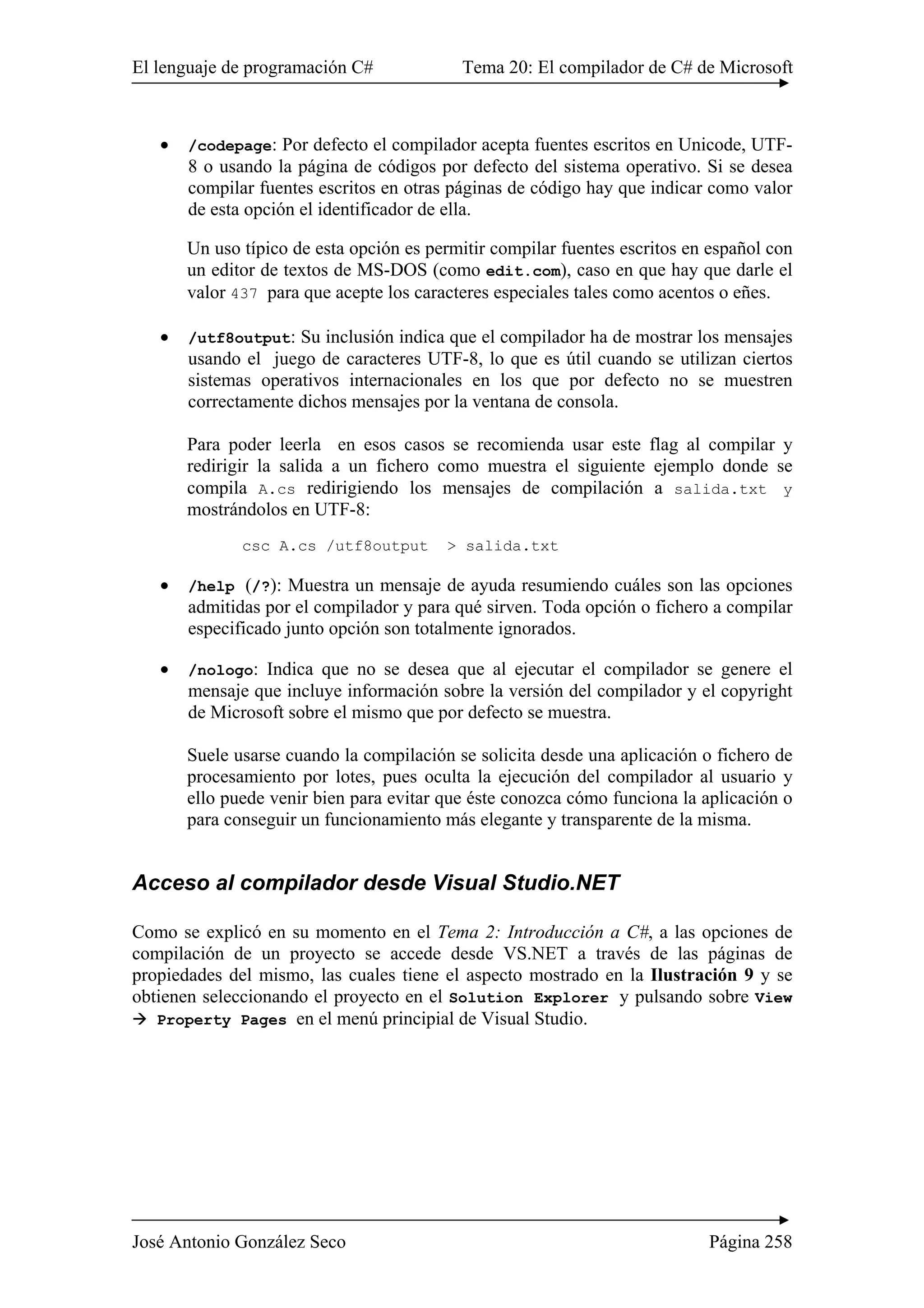 El lenguaje de programación C# Tema 20: El compilador de C# de Microsoft 
• /codepage: Por defecto el compilador acepta fuentes escritos en Unicode, UTF- 
8 o usando la página de códigos por defecto del sistema operativo. Si se desea 
compilar fuentes escritos en otras páginas de código hay que indicar como valor 
de esta opción el identificador de ella. 
Un uso típico de esta opción es permitir compilar fuentes escritos en español con 
un editor de textos de MS-DOS (como edit.com), caso en que hay que darle el 
valor 437 para que acepte los caracteres especiales tales como acentos o eñes. 
• /utf8output: Su inclusión indica que el compilador ha de mostrar los mensajes 
usando el juego de caracteres UTF-8, lo que es útil cuando se utilizan ciertos 
sistemas operativos internacionales en los que por defecto no se muestren 
correctamente dichos mensajes por la ventana de consola. 
Para poder leerla en esos casos se recomienda usar este flag al compilar y 
redirigir la salida a un fichero como muestra el siguiente ejemplo donde se 
compila A.cs redirigiendo los mensajes de compilación a salida.txt y 
mostrándolos en UTF-8: 
csc A.cs /utf8output > salida.txt 
• /help (/?): Muestra un mensaje de ayuda resumiendo cuáles son las opciones 
admitidas por el compilador y para qué sirven. Toda opción o fichero a compilar 
especificado junto opción son totalmente ignorados. 
• /nologo: Indica que no se desea que al ejecutar el compilador se genere el 
mensaje que incluye información sobre la versión del compilador y el copyright 
de Microsoft sobre el mismo que por defecto se muestra. 
Suele usarse cuando la compilación se solicita desde una aplicación o fichero de 
procesamiento por lotes, pues oculta la ejecución del compilador al usuario y 
ello puede venir bien para evitar que éste conozca cómo funciona la aplicación o 
para conseguir un funcionamiento más elegante y transparente de la misma. 
Acceso al compilador desde Visual Studio.NET 
Como se explicó en su momento en el Tema 2: Introducción a C#, a las opciones de 
compilación de un proyecto se accede desde VS.NET a través de las páginas de 
propiedades del mismo, las cuales tiene el aspecto mostrado en la Ilustración 9 y se 
obtienen seleccionando el proyecto en el Solution Explorer y pulsando sobre View 
Æ Property Pages en el menú principial de Visual Studio. 
José Antonio González Seco Página 258 
 
