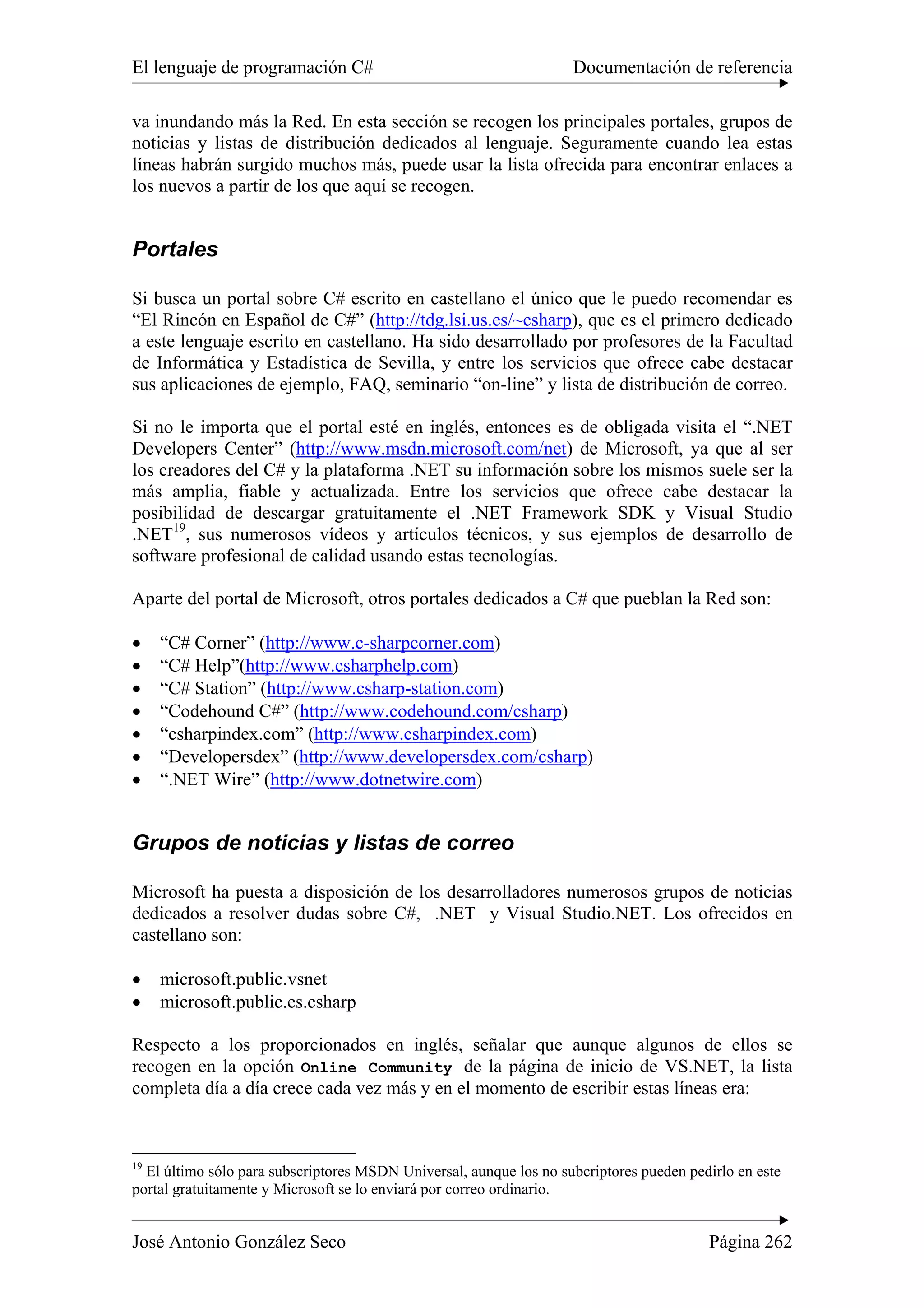 El lenguaje de programación C# Documentación de referencia 
va inundando más la Red. En esta sección se recogen los principales portales, grupos de 
noticias y listas de distribución dedicados al lenguaje. Seguramente cuando lea estas 
líneas habrán surgido muchos más, puede usar la lista ofrecida para encontrar enlaces a 
los nuevos a partir de los que aquí se recogen. 
Portales 
Si busca un portal sobre C# escrito en castellano el único que le puedo recomendar es 
“El Rincón en Español de C#” (http://tdg.lsi.us.es/~csharp), que es el primero dedicado 
a este lenguaje escrito en castellano. Ha sido desarrollado por profesores de la Facultad 
de Informática y Estadística de Sevilla, y entre los servicios que ofrece cabe destacar 
sus aplicaciones de ejemplo, FAQ, seminario “on-line” y lista de distribución de correo. 
Si no le importa que el portal esté en inglés, entonces es de obligada visita el “.NET 
Developers Center” (http://www.msdn.microsoft.com/net) de Microsoft, ya que al ser 
los creadores del C# y la plataforma .NET su información sobre los mismos suele ser la 
más amplia, fiable y actualizada. Entre los servicios que ofrece cabe destacar la 
posibilidad de descargar gratuitamente el .NET Framework SDK y Visual Studio 
.NET19, sus numerosos vídeos y artículos técnicos, y sus ejemplos de desarrollo de 
software profesional de calidad usando estas tecnologías. 
Aparte del portal de Microsoft, otros portales dedicados a C# que pueblan la Red son: 
• “C# Corner” (http://www.c-sharpcorner.com) 
• “C# Help”(http://www.csharphelp.com) 
• “C# Station” (http://www.csharp-station.com) 
• “Codehound C#” (http://www.codehound.com/csharp) 
• “csharpindex.com” (http://www.csharpindex.com) 
• “Developersdex” (http://www.developersdex.com/csharp) 
• “.NET Wire” (http://www.dotnetwire.com) 
Grupos de noticias y listas de correo 
Microsoft ha puesta a disposición de los desarrolladores numerosos grupos de noticias 
dedicados a resolver dudas sobre C#, .NET y Visual Studio.NET. Los ofrecidos en 
castellano son: 
• microsoft.public.vsnet 
• microsoft.public.es.csharp 
Respecto a los proporcionados en inglés, señalar que aunque algunos de ellos se 
recogen en la opción Online Community de la página de inicio de VS.NET, la lista 
completa día a día crece cada vez más y en el momento de escribir estas líneas era: 
19 El último sólo para subscriptores MSDN Universal, aunque los no subcriptores pueden pedirlo en este 
portal gratuitamente y Microsoft se lo enviará por correo ordinario. 
José Antonio González Seco Página 262 
 
