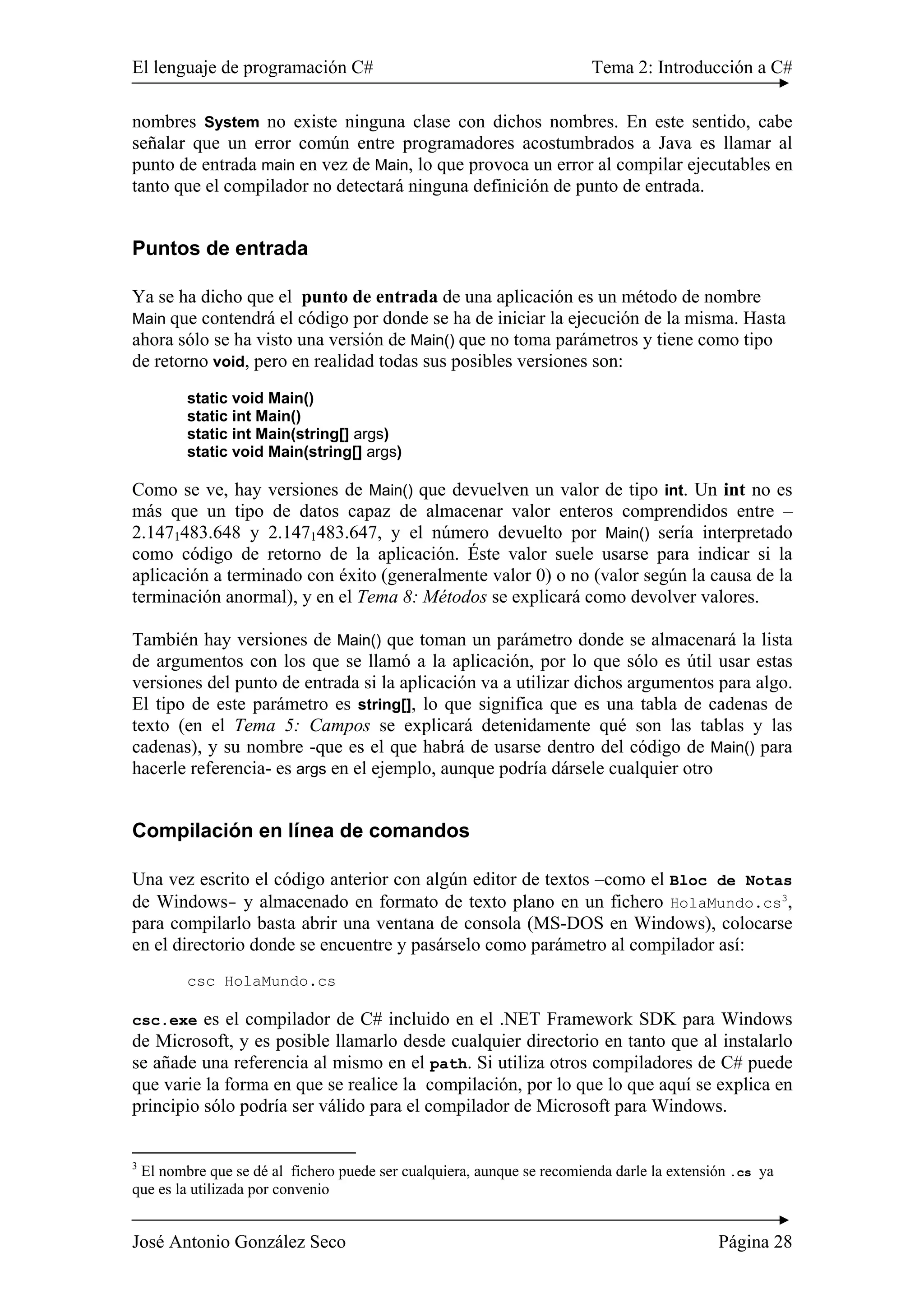 El lenguaje de programación C# Tema 2: Introducción a C# 
nombres System no existe ninguna clase con dichos nombres. En este sentido, cabe 
señalar que un error común entre programadores acostumbrados a Java es llamar al 
punto de entrada main en vez de Main, lo que provoca un error al compilar ejecutables en 
tanto que el compilador no detectará ninguna definición de punto de entrada. 
Puntos de entrada 
Ya se ha dicho que el punto de entrada de una aplicación es un método de nombre 
Main que contendrá el código por donde se ha de iniciar la ejecución de la misma. Hasta 
ahora sólo se ha visto una versión de Main() que no toma parámetros y tiene como tipo 
de retorno void, pero en realidad todas sus posibles versiones son: 
static void Main() 
static int Main() 
static int Main(string[] args) 
static void Main(string[] args) 
Como se ve, hay versiones de Main() que devuelven un valor de tipo int. Un int no es 
más que un tipo de datos capaz de almacenar valor enteros comprendidos entre – 
2.1471483.648 y 2.1471483.647, y el número devuelto por Main() sería interpretado 
como código de retorno de la aplicación. Éste valor suele usarse para indicar si la 
aplicación a terminado con éxito (generalmente valor 0) o no (valor según la causa de la 
terminación anormal), y en el Tema 8: Métodos se explicará como devolver valores. 
También hay versiones de Main() que toman un parámetro donde se almacenará la lista 
de argumentos con los que se llamó a la aplicación, por lo que sólo es útil usar estas 
versiones del punto de entrada si la aplicación va a utilizar dichos argumentos para algo. 
El tipo de este parámetro es string[], lo que significa que es una tabla de cadenas de 
texto (en el Tema 5: Campos se explicará detenidamente qué son las tablas y las 
cadenas), y su nombre -que es el que habrá de usarse dentro del código de Main() para 
hacerle referencia- es args en el ejemplo, aunque podría dársele cualquier otro 
Compilación en línea de comandos 
Una vez escrito el código anterior con algún editor de textos –como el Bloc de Notas 
de Windows- y almacenado en formato de texto plano en un fichero HolaMundo.cs3, 
para compilarlo basta abrir una ventana de consola (MS-DOS en Windows), colocarse 
en el directorio donde se encuentre y pasárselo como parámetro al compilador así: 
csc HolaMundo.cs 
csc.exe es el compilador de C# incluido en el .NET Framework SDK para Windows 
de Microsoft, y es posible llamarlo desde cualquier directorio en tanto que al instalarlo 
se añade una referencia al mismo en el path. Si utiliza otros compiladores de C# puede 
que varie la forma en que se realice la compilación, por lo que lo que aquí se explica en 
principio sólo podría ser válido para el compilador de Microsoft para Windows. 
3 El nombre que se dé al fichero puede ser cualquiera, aunque se recomienda darle la extensión .cs ya 
que es la utilizada por convenio 
José Antonio González Seco Página 28 
 