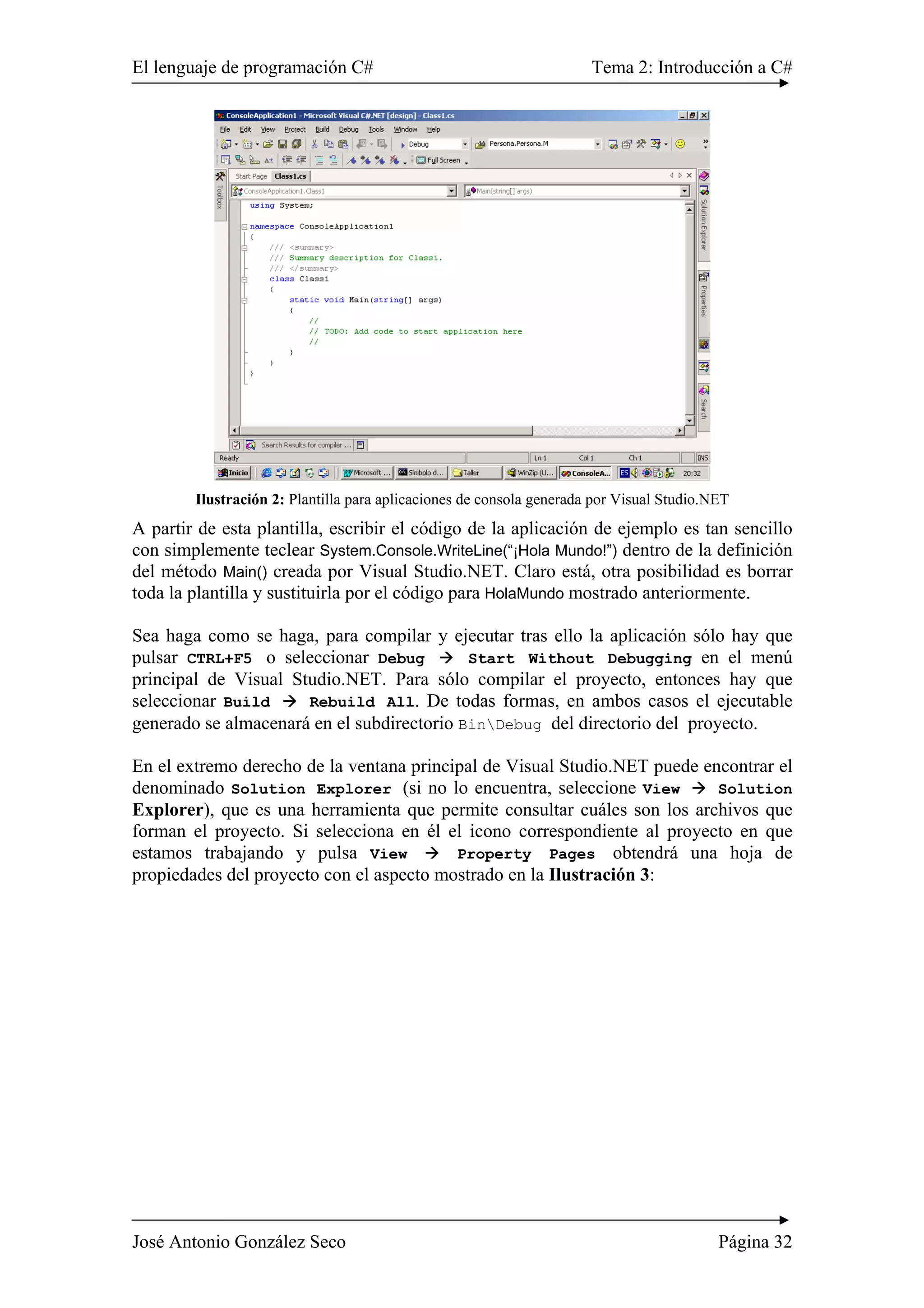 El lenguaje de programación C# Tema 2: Introducción a C# 
Ilustración 2: Plantilla para aplicaciones de consola generada por Visual Studio.NET 
A partir de esta plantilla, escribir el código de la aplicación de ejemplo es tan sencillo 
con simplemente teclear System.Console.WriteLine(“¡Hola Mundo!”) dentro de la definición 
del método Main() creada por Visual Studio.NET. Claro está, otra posibilidad es borrar 
toda la plantilla y sustituirla por el código para HolaMundo mostrado anteriormente. 
Sea haga como se haga, para compilar y ejecutar tras ello la aplicación sólo hay que 
pulsar CTRL+F5 o seleccionar Debug Æ Start Without Debugging en el menú 
principal de Visual Studio.NET. Para sólo compilar el proyecto, entonces hay que 
seleccionar Build Æ Rebuild All. De todas formas, en ambos casos el ejecutable 
generado se almacenará en el subdirectorio BinDebug del directorio del proyecto. 
En el extremo derecho de la ventana principal de Visual Studio.NET puede encontrar el 
denominado Solution Explorer (si no lo encuentra, seleccione View Æ Solution 
Explorer), que es una herramienta que permite consultar cuáles son los archivos que 
forman el proyecto. Si selecciona en él el icono correspondiente al proyecto en que 
estamos trabajando y pulsa View Æ Property Pages obtendrá una hoja de 
propiedades del proyecto con el aspecto mostrado en la Ilustración 3: 
José Antonio González Seco Página 32 
 