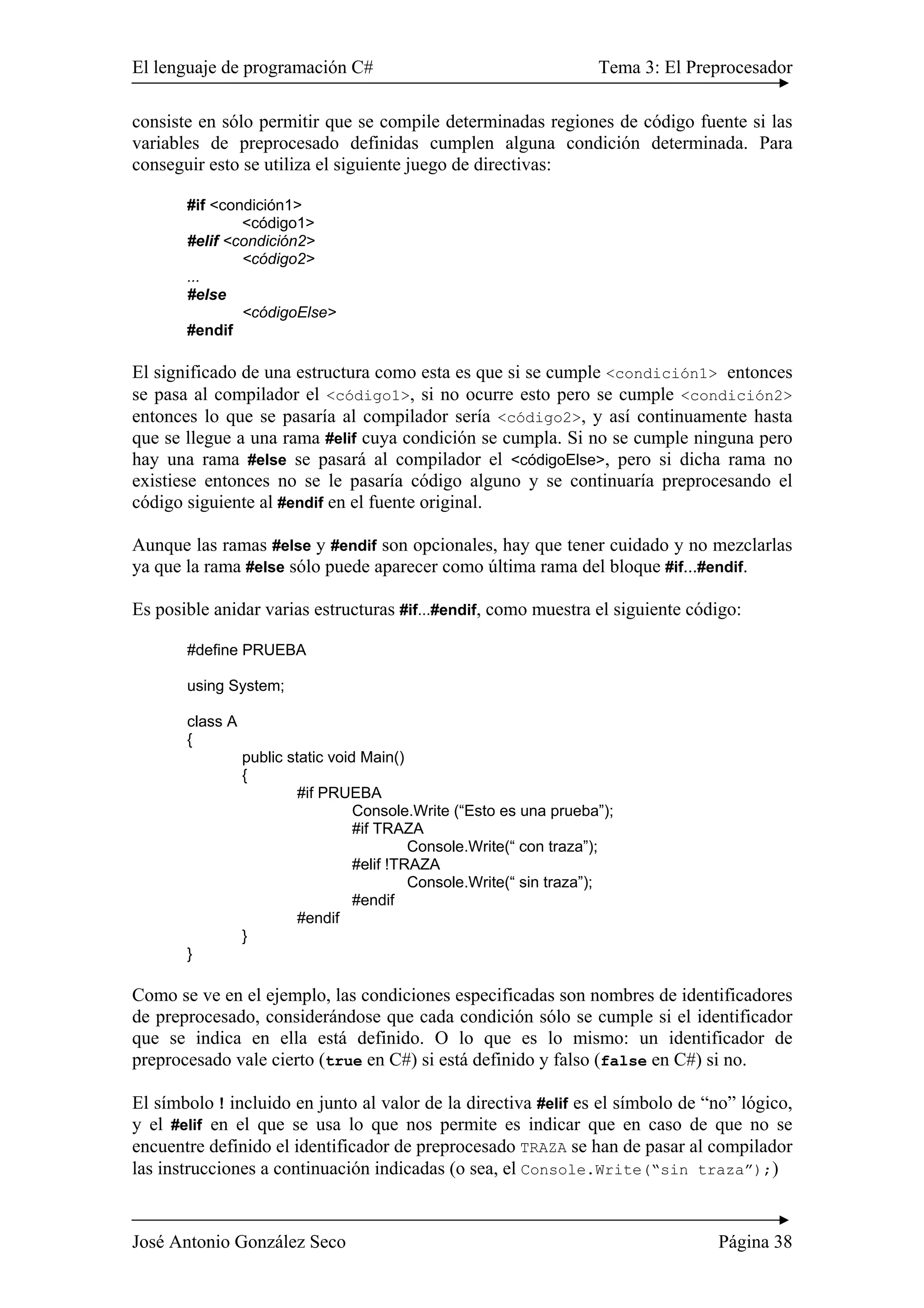 El lenguaje de programación C# Tema 3: El Preprocesador 
consiste en sólo permitir que se compile determinadas regiones de código fuente si las 
variables de preprocesado definidas cumplen alguna condición determinada. Para 
conseguir esto se utiliza el siguiente juego de directivas: 
#if <condición1> 
<código1> 
#elif <condición2> 
<código2> 
... 
#else 
<códigoElse> 
#endif 
El significado de una estructura como esta es que si se cumple <condición1> entonces 
se pasa al compilador el <código1>, si no ocurre esto pero se cumple <condición2> 
entonces lo que se pasaría al compilador sería <código2>, y así continuamente hasta 
que se llegue a una rama #elif cuya condición se cumpla. Si no se cumple ninguna pero 
hay una rama #else se pasará al compilador el <códigoElse>, pero si dicha rama no 
existiese entonces no se le pasaría código alguno y se continuaría preprocesando el 
código siguiente al #endif en el fuente original. 
Aunque las ramas #else y #endif son opcionales, hay que tener cuidado y no mezclarlas 
ya que la rama #else sólo puede aparecer como última rama del bloque #if...#endif. 
Es posible anidar varias estructuras #if...#endif, como muestra el siguiente código: 
#define PRUEBA 
using System; 
class A 
{ 
public static void Main() 
{ 
#if PRUEBA 
Console.Write (“Esto es una prueba”); 
#if TRAZA 
Console.Write(“ con traza”); 
#elif !TRAZA 
Console.Write(“ sin traza”); 
#endif 
#endif 
} 
} 
Como se ve en el ejemplo, las condiciones especificadas son nombres de identificadores 
de preprocesado, considerándose que cada condición sólo se cumple si el identificador 
que se indica en ella está definido. O lo que es lo mismo: un identificador de 
preprocesado vale cierto (true en C#) si está definido y falso (false en C#) si no. 
El símbolo ! incluido en junto al valor de la directiva #elif es el símbolo de “no” lógico, 
y el #elif en el que se usa lo que nos permite es indicar que en caso de que no se 
encuentre definido el identificador de preprocesado TRAZA se han de pasar al compilador 
las instrucciones a continuación indicadas (o sea, el Console.Write(“sin traza”);) 
José Antonio González Seco Página 38 
 