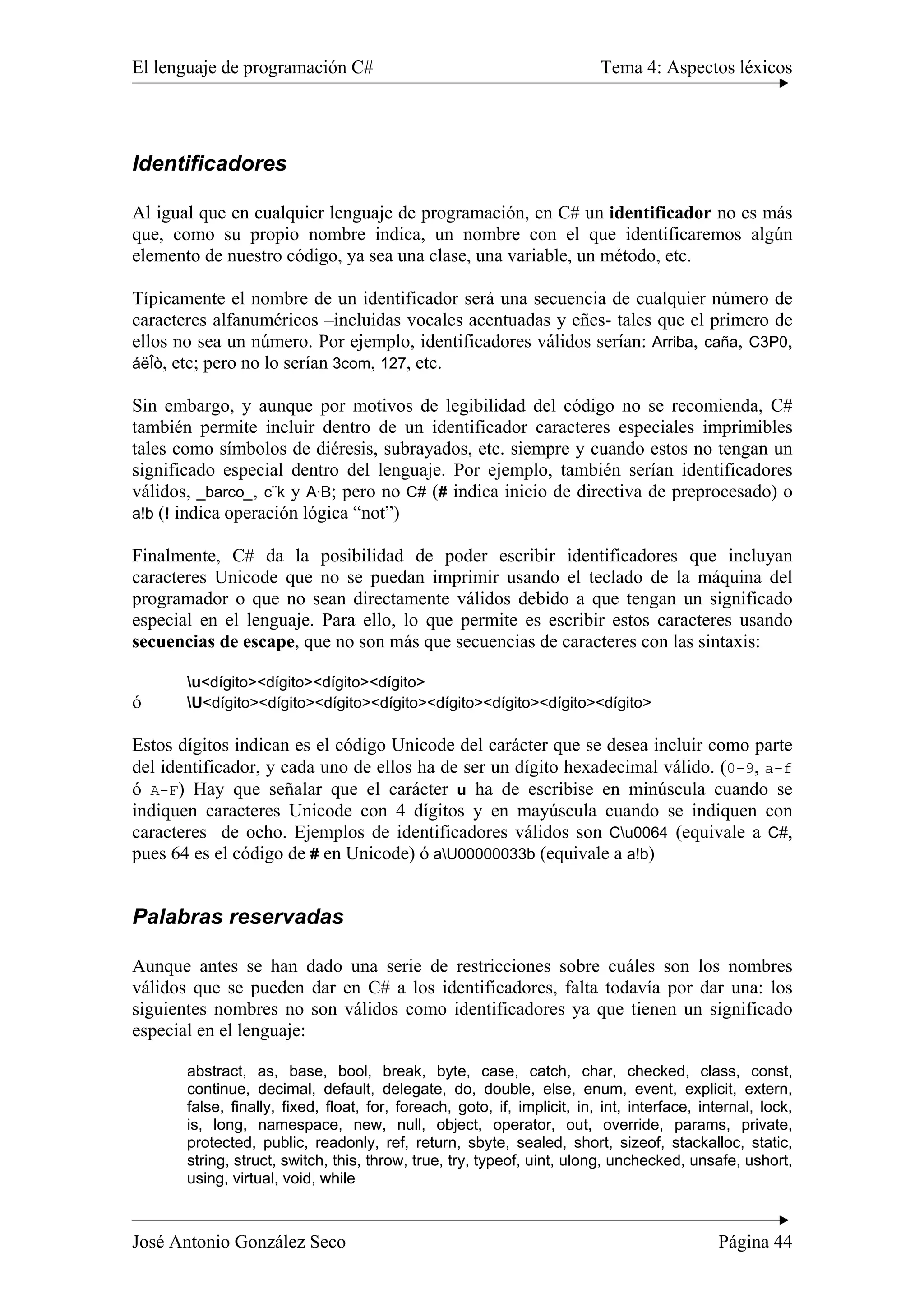 El lenguaje de programación C# Tema 4: Aspectos léxicos 
Identificadores 
Al igual que en cualquier lenguaje de programación, en C# un identificador no es más 
que, como su propio nombre indica, un nombre con el que identificaremos algún 
elemento de nuestro código, ya sea una clase, una variable, un método, etc. 
Típicamente el nombre de un identificador será una secuencia de cualquier número de 
caracteres alfanuméricos –incluidas vocales acentuadas y eñes- tales que el primero de 
ellos no sea un número. Por ejemplo, identificadores válidos serían: Arriba, caña, C3P0, 
áëÎò, etc; pero no lo serían 3com, 127, etc. 
Sin embargo, y aunque por motivos de legibilidad del código no se recomienda, C# 
también permite incluir dentro de un identificador caracteres especiales imprimibles 
tales como símbolos de diéresis, subrayados, etc. siempre y cuando estos no tengan un 
significado especial dentro del lenguaje. Por ejemplo, también serían identificadores 
válidos, _barco_, c¨k y A·B; pero no C# (# indica inicio de directiva de preprocesado) o 
a!b (! indica operación lógica “not”) 
Finalmente, C# da la posibilidad de poder escribir identificadores que incluyan 
caracteres Unicode que no se puedan imprimir usando el teclado de la máquina del 
programador o que no sean directamente válidos debido a que tengan un significado 
especial en el lenguaje. Para ello, lo que permite es escribir estos caracteres usando 
secuencias de escape, que no son más que secuencias de caracteres con las sintaxis: 
u<dígito><dígito><dígito><dígito> 
ó U<dígito><dígito><dígito><dígito><dígito><dígito><dígito><dígito> 
Estos dígitos indican es el código Unicode del carácter que se desea incluir como parte 
del identificador, y cada uno de ellos ha de ser un dígito hexadecimal válido. (0-9, a-f 
ó A-F) Hay que señalar que el carácter u ha de escribise en minúscula cuando se 
indiquen caracteres Unicode con 4 dígitos y en mayúscula cuando se indiquen con 
caracteres de ocho. Ejemplos de identificadores válidos son Cu0064 (equivale a C#, 
pues 64 es el código de # en Unicode) ó aU00000033b (equivale a a!b) 
Palabras reservadas 
Aunque antes se han dado una serie de restricciones sobre cuáles son los nombres 
válidos que se pueden dar en C# a los identificadores, falta todavía por dar una: los 
siguientes nombres no son válidos como identificadores ya que tienen un significado 
especial en el lenguaje: 
abstract, as, base, bool, break, byte, case, catch, char, checked, class, const, 
continue, decimal, default, delegate, do, double, else, enum, event, explicit, extern, 
false, finally, fixed, float, for, foreach, goto, if, implicit, in, int, interface, internal, lock, 
is, long, namespace, new, null, object, operator, out, override, params, private, 
protected, public, readonly, ref, return, sbyte, sealed, short, sizeof, stackalloc, static, 
string, struct, switch, this, throw, true, try, typeof, uint, ulong, unchecked, unsafe, ushort, 
using, virtual, void, while 
José Antonio González Seco Página 44 
 