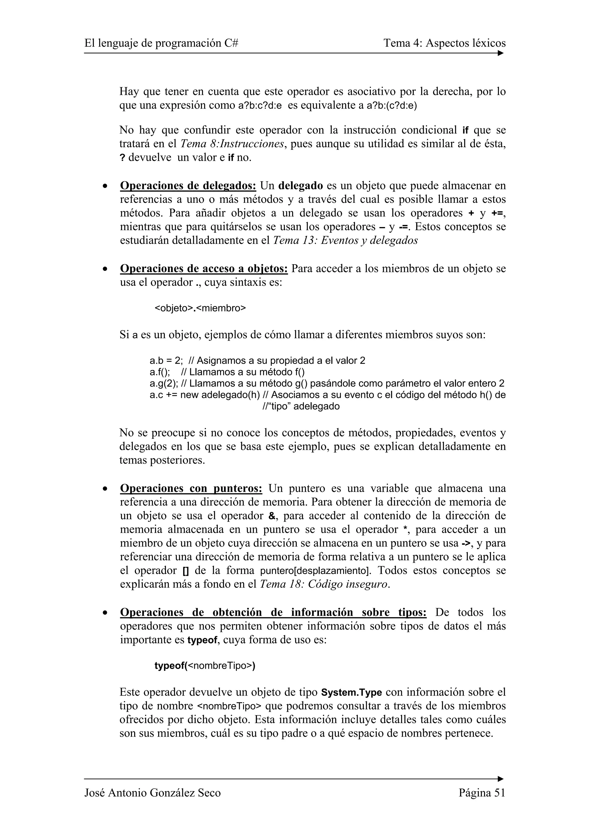 El lenguaje de programación C# Tema 4: Aspectos léxicos 
Hay que tener en cuenta que este operador es asociativo por la derecha, por lo 
que una expresión como a?b:c?d:e es equivalente a a?b:(c?d:e) 
No hay que confundir este operador con la instrucción condicional if que se 
tratará en el Tema 8:Instrucciones, pues aunque su utilidad es similar al de ésta, 
? devuelve un valor e if no. 
• Operaciones de delegados: Un delegado es un objeto que puede almacenar en 
referencias a uno o más métodos y a través del cual es posible llamar a estos 
métodos. Para añadir objetos a un delegado se usan los operadores + y +=, 
mientras que para quitárselos se usan los operadores – y -=. Estos conceptos se 
estudiarán detalladamente en el Tema 13: Eventos y delegados 
• Operaciones de acceso a objetos: Para acceder a los miembros de un objeto se 
usa el operador ., cuya sintaxis es: 
<objeto>.<miembro> 
Si a es un objeto, ejemplos de cómo llamar a diferentes miembros suyos son: 
a.b = 2; // Asignamos a su propiedad a el valor 2 
a.f(); // Llamamos a su método f() 
a.g(2); // Llamamos a su método g() pasándole como parámetro el valor entero 2 
a.c += new adelegado(h) // Asociamos a su evento c el código del método h() de 
//“tipo” adelegado 
No se preocupe si no conoce los conceptos de métodos, propiedades, eventos y 
delegados en los que se basa este ejemplo, pues se explican detalladamente en 
temas posteriores. 
• Operaciones con punteros: Un puntero es una variable que almacena una 
referencia a una dirección de memoria. Para obtener la dirección de memoria de 
un objeto se usa el operador &, para acceder al contenido de la dirección de 
memoria almacenada en un puntero se usa el operador *, para acceder a un 
miembro de un objeto cuya dirección se almacena en un puntero se usa ->, y para 
referenciar una dirección de memoria de forma relativa a un puntero se le aplica 
el operador [] de la forma puntero[desplazamiento]. Todos estos conceptos se 
explicarán más a fondo en el Tema 18: Código inseguro. 
• Operaciones de obtención de información sobre tipos: De todos los 
operadores que nos permiten obtener información sobre tipos de datos el más 
importante es typeof, cuya forma de uso es: 
typeof(<nombreTipo>) 
Este operador devuelve un objeto de tipo System.Type con información sobre el 
tipo de nombre <nombreTipo> que podremos consultar a través de los miembros 
ofrecidos por dicho objeto. Esta información incluye detalles tales como cuáles 
son sus miembros, cuál es su tipo padre o a qué espacio de nombres pertenece. 
José Antonio González Seco Página 51 
 