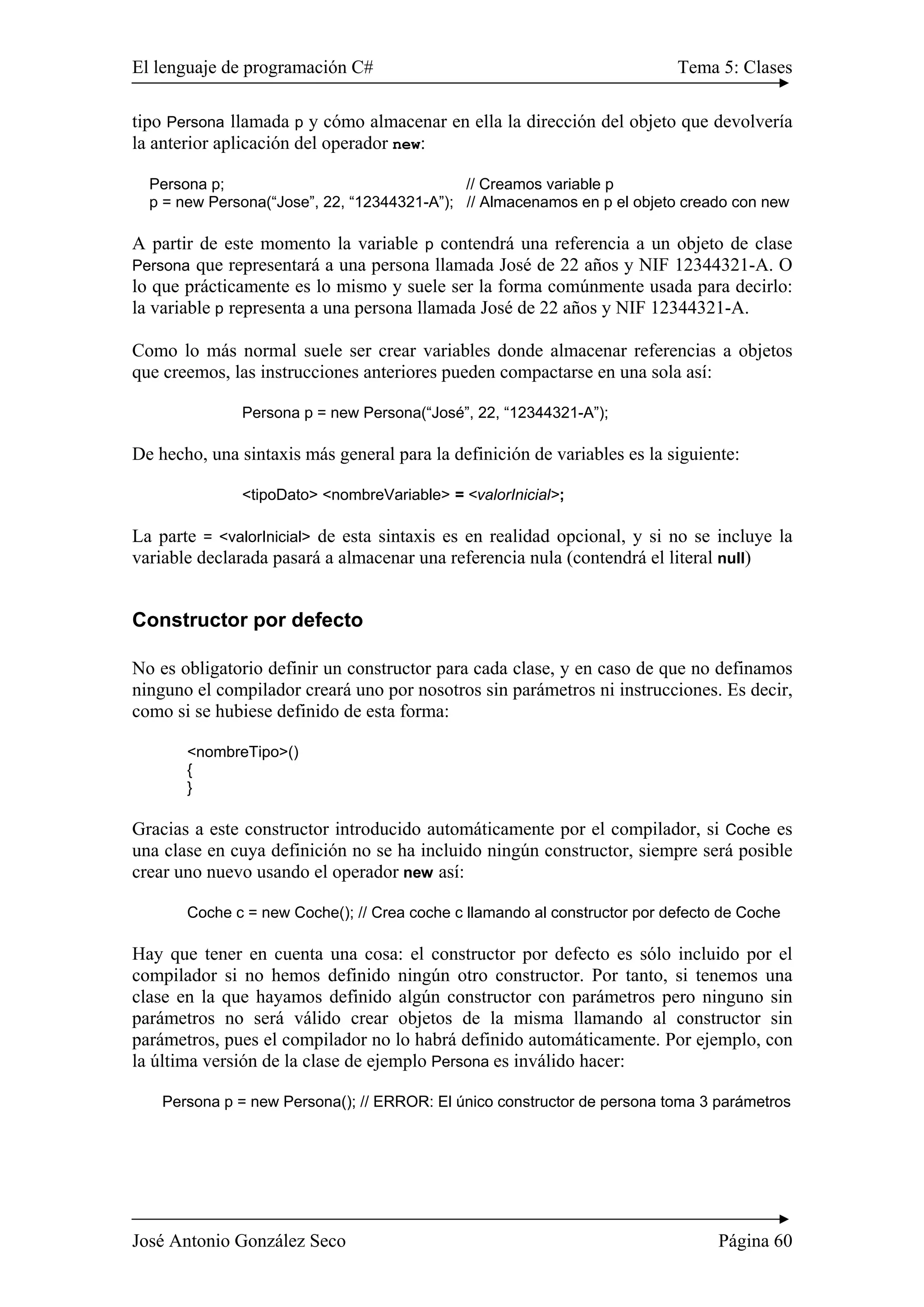 El lenguaje de programación C# Tema 5: Clases 
tipo Persona llamada p y cómo almacenar en ella la dirección del objeto que devolvería 
la anterior aplicación del operador new: 
Persona p; // Creamos variable p 
p = new Persona(“Jose”, 22, “12344321-A”); // Almacenamos en p el objeto creado con new 
A partir de este momento la variable p contendrá una referencia a un objeto de clase 
Persona que representará a una persona llamada José de 22 años y NIF 12344321-A. O 
lo que prácticamente es lo mismo y suele ser la forma comúnmente usada para decirlo: 
la variable p representa a una persona llamada José de 22 años y NIF 12344321-A. 
Como lo más normal suele ser crear variables donde almacenar referencias a objetos 
que creemos, las instrucciones anteriores pueden compactarse en una sola así: 
Persona p = new Persona(“José”, 22, “12344321-A”); 
De hecho, una sintaxis más general para la definición de variables es la siguiente: 
<tipoDato> <nombreVariable> = <valorInicial>; 
La parte = <valorInicial> de esta sintaxis es en realidad opcional, y si no se incluye la 
variable declarada pasará a almacenar una referencia nula (contendrá el literal null) 
Constructor por defecto 
No es obligatorio definir un constructor para cada clase, y en caso de que no definamos 
ninguno el compilador creará uno por nosotros sin parámetros ni instrucciones. Es decir, 
como si se hubiese definido de esta forma: 
<nombreTipo>() 
{ 
} 
Gracias a este constructor introducido automáticamente por el compilador, si Coche es 
una clase en cuya definición no se ha incluido ningún constructor, siempre será posible 
crear uno nuevo usando el operador new así: 
Coche c = new Coche(); // Crea coche c llamando al constructor por defecto de Coche 
Hay que tener en cuenta una cosa: el constructor por defecto es sólo incluido por el 
compilador si no hemos definido ningún otro constructor. Por tanto, si tenemos una 
clase en la que hayamos definido algún constructor con parámetros pero ninguno sin 
parámetros no será válido crear objetos de la misma llamando al constructor sin 
parámetros, pues el compilador no lo habrá definido automáticamente. Por ejemplo, con 
la última versión de la clase de ejemplo Persona es inválido hacer: 
Persona p = new Persona(); // ERROR: El único constructor de persona toma 3 parámetros 
José Antonio González Seco Página 60 
 