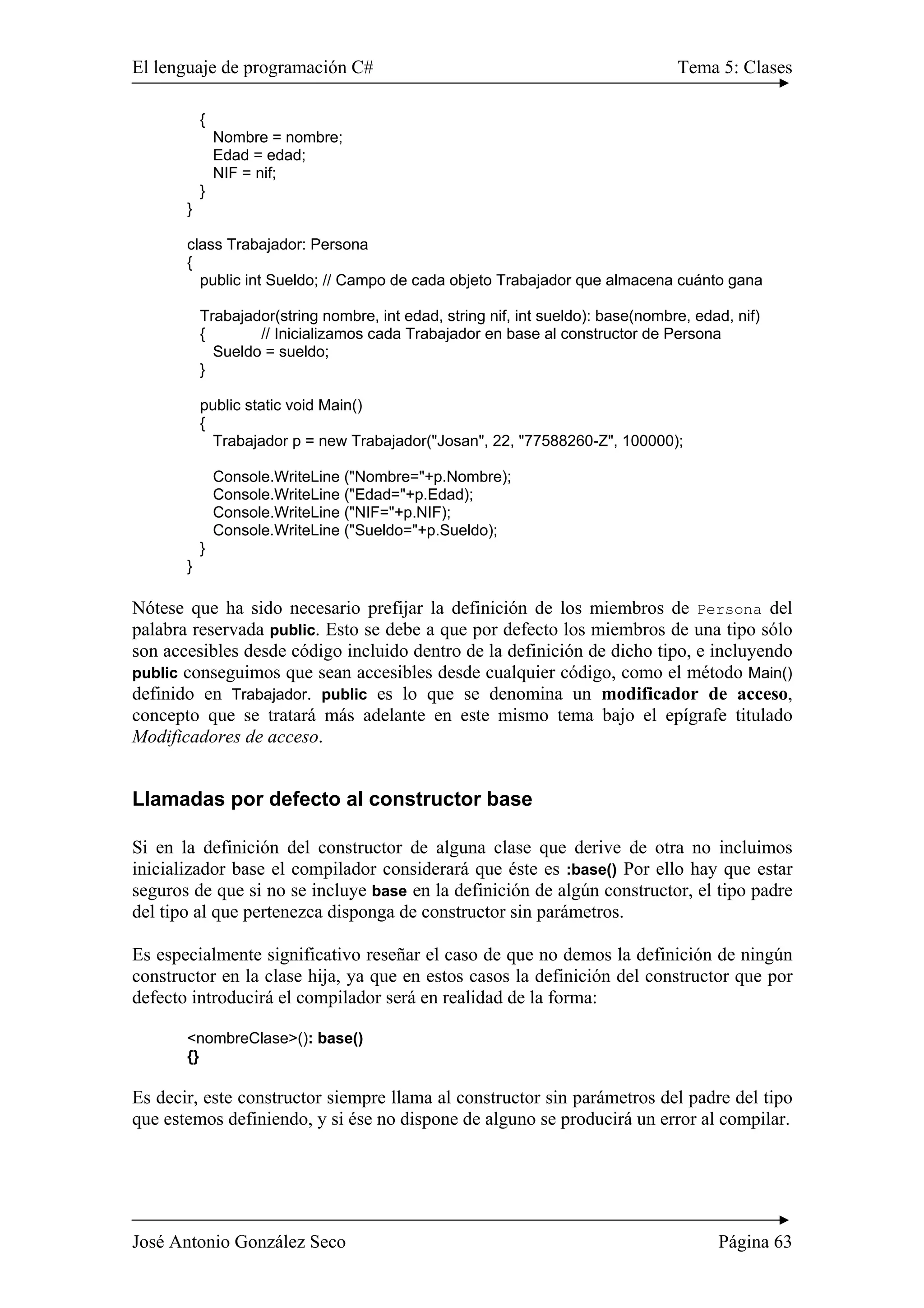 El lenguaje de programación C# Tema 5: Clases 
{ 
Nombre = nombre; 
Edad = edad; 
NIF = nif; 
} 
} 
class Trabajador: Persona 
{ 
public int Sueldo; // Campo de cada objeto Trabajador que almacena cuánto gana 
Trabajador(string nombre, int edad, string nif, int sueldo): base(nombre, edad, nif) 
{ // Inicializamos cada Trabajador en base al constructor de Persona 
Sueldo = sueldo; 
} 
public static void Main() 
{ 
Trabajador p = new Trabajador("Josan", 22, "77588260-Z", 100000); 
Console.WriteLine ("Nombre="+p.Nombre); 
Console.WriteLine ("Edad="+p.Edad); 
Console.WriteLine ("NIF="+p.NIF); 
Console.WriteLine ("Sueldo="+p.Sueldo); 
} 
} 
Nótese que ha sido necesario prefijar la definición de los miembros de Persona del 
palabra reservada public. Esto se debe a que por defecto los miembros de una tipo sólo 
son accesibles desde código incluido dentro de la definición de dicho tipo, e incluyendo 
public conseguimos que sean accesibles desde cualquier código, como el método Main() 
definido en Trabajador. public es lo que se denomina un modificador de acceso, 
concepto que se tratará más adelante en este mismo tema bajo el epígrafe titulado 
Modificadores de acceso. 
Llamadas por defecto al constructor base 
Si en la definición del constructor de alguna clase que derive de otra no incluimos 
inicializador base el compilador considerará que éste es :base() Por ello hay que estar 
seguros de que si no se incluye base en la definición de algún constructor, el tipo padre 
del tipo al que pertenezca disponga de constructor sin parámetros. 
Es especialmente significativo reseñar el caso de que no demos la definición de ningún 
constructor en la clase hija, ya que en estos casos la definición del constructor que por 
defecto introducirá el compilador será en realidad de la forma: 
<nombreClase>(): base() 
{} 
Es decir, este constructor siempre llama al constructor sin parámetros del padre del tipo 
que estemos definiendo, y si ése no dispone de alguno se producirá un error al compilar. 
José Antonio González Seco Página 63 
 