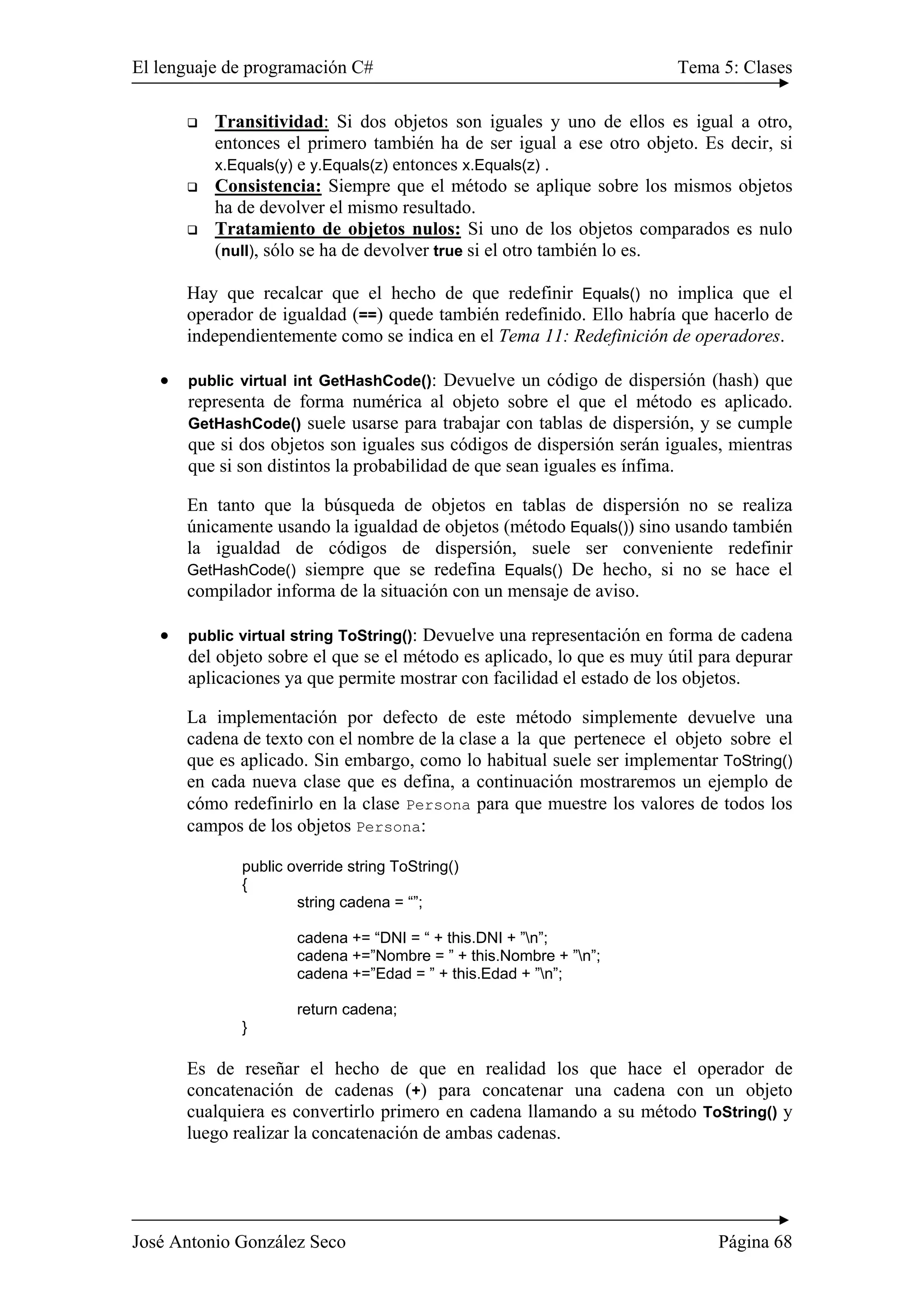 El lenguaje de programación C# Tema 5: Clases 
‰ Transitividad: Si dos objetos son iguales y uno de ellos es igual a otro, 
entonces el primero también ha de ser igual a ese otro objeto. Es decir, si 
x.Equals(y) e y.Equals(z) entonces x.Equals(z) . 
‰ Consistencia: Siempre que el método se aplique sobre los mismos objetos 
ha de devolver el mismo resultado. 
‰ Tratamiento de objetos nulos: Si uno de los objetos comparados es nulo 
(null), sólo se ha de devolver true si el otro también lo es. 
Hay que recalcar que el hecho de que redefinir Equals() no implica que el 
operador de igualdad (==) quede también redefinido. Ello habría que hacerlo de 
independientemente como se indica en el Tema 11: Redefinición de operadores. 
• public virtual int GetHashCode(): Devuelve un código de dispersión (hash) que 
representa de forma numérica al objeto sobre el que el método es aplicado. 
GetHashCode() suele usarse para trabajar con tablas de dispersión, y se cumple 
que si dos objetos son iguales sus códigos de dispersión serán iguales, mientras 
que si son distintos la probabilidad de que sean iguales es ínfima. 
En tanto que la búsqueda de objetos en tablas de dispersión no se realiza 
únicamente usando la igualdad de objetos (método Equals()) sino usando también 
la igualdad de códigos de dispersión, suele ser conveniente redefinir 
GetHashCode() siempre que se redefina Equals() De hecho, si no se hace el 
compilador informa de la situación con un mensaje de aviso. 
• public virtual string ToString(): Devuelve una representación en forma de cadena 
del objeto sobre el que se el método es aplicado, lo que es muy útil para depurar 
aplicaciones ya que permite mostrar con facilidad el estado de los objetos. 
La implementación por defecto de este método simplemente devuelve una 
cadena de texto con el nombre de la clase a la que pertenece el objeto sobre el 
que es aplicado. Sin embargo, como lo habitual suele ser implementar ToString() 
en cada nueva clase que es defina, a continuación mostraremos un ejemplo de 
cómo redefinirlo en la clase Persona para que muestre los valores de todos los 
campos de los objetos Persona: 
public override string ToString() 
{ 
string cadena = “”; 
cadena += “DNI = “ + this.DNI + ”n”; 
cadena +=”Nombre = ” + this.Nombre + ”n”; 
cadena +=”Edad = ” + this.Edad + ”n”; 
return cadena; 
} 
Es de reseñar el hecho de que en realidad los que hace el operador de 
concatenación de cadenas (+) para concatenar una cadena con un objeto 
cualquiera es convertirlo primero en cadena llamando a su método ToString() y 
luego realizar la concatenación de ambas cadenas. 
José Antonio González Seco Página 68 
 