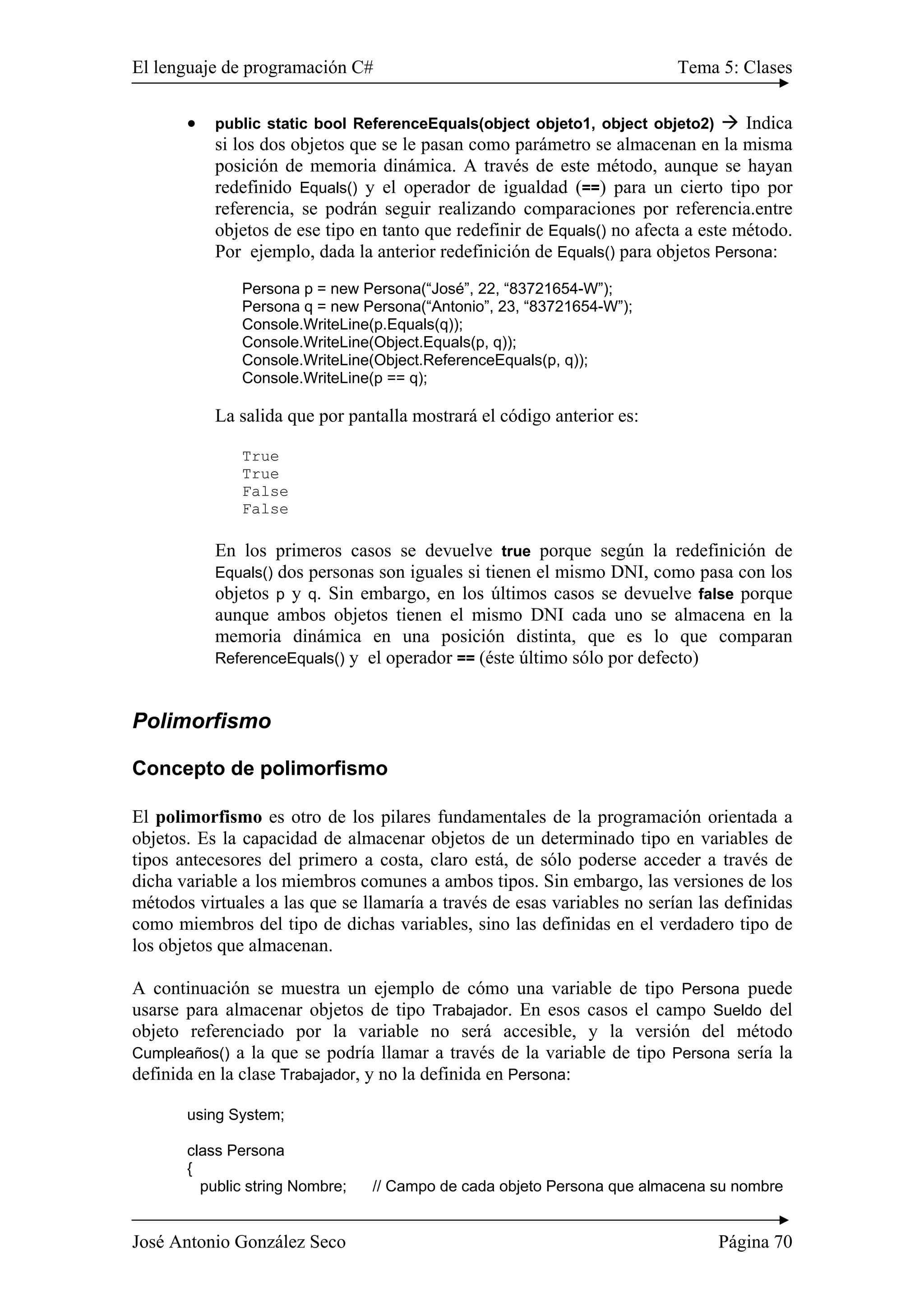 El lenguaje de programación C# Tema 5: Clases 
• public static bool ReferenceEquals(object objeto1, object objeto2) Æ Indica 
si los dos objetos que se le pasan como parámetro se almacenan en la misma 
posición de memoria dinámica. A través de este método, aunque se hayan 
redefinido Equals() y el operador de igualdad (==) para un cierto tipo por 
referencia, se podrán seguir realizando comparaciones por referencia.entre 
objetos de ese tipo en tanto que redefinir de Equals() no afecta a este método. 
Por ejemplo, dada la anterior redefinición de Equals() para objetos Persona: 
Persona p = new Persona(“José”, 22, “83721654-W”); 
Persona q = new Persona(“Antonio”, 23, “83721654-W”); 
Console.WriteLine(p.Equals(q)); 
Console.WriteLine(Object.Equals(p, q)); 
Console.WriteLine(Object.ReferenceEquals(p, q)); 
Console.WriteLine(p == q); 
La salida que por pantalla mostrará el código anterior es: 
True 
True 
False 
False 
En los primeros casos se devuelve true porque según la redefinición de 
Equals() dos personas son iguales si tienen el mismo DNI, como pasa con los 
objetos p y q. Sin embargo, en los últimos casos se devuelve false porque 
aunque ambos objetos tienen el mismo DNI cada uno se almacena en la 
memoria dinámica en una posición distinta, que es lo que comparan 
ReferenceEquals() y el operador == (éste último sólo por defecto) 
Polimorfismo 
Concepto de polimorfismo 
El polimorfismo es otro de los pilares fundamentales de la programación orientada a 
objetos. Es la capacidad de almacenar objetos de un determinado tipo en variables de 
tipos antecesores del primero a costa, claro está, de sólo poderse acceder a través de 
dicha variable a los miembros comunes a ambos tipos. Sin embargo, las versiones de los 
métodos virtuales a las que se llamaría a través de esas variables no serían las definidas 
como miembros del tipo de dichas variables, sino las definidas en el verdadero tipo de 
los objetos que almacenan. 
A continuación se muestra un ejemplo de cómo una variable de tipo Persona puede 
usarse para almacenar objetos de tipo Trabajador. En esos casos el campo Sueldo del 
objeto referenciado por la variable no será accesible, y la versión del método 
Cumpleaños() a la que se podría llamar a través de la variable de tipo Persona sería la 
definida en la clase Trabajador, y no la definida en Persona: 
using System; 
class Persona 
{ 
public string Nombre; // Campo de cada objeto Persona que almacena su nombre 
José Antonio González Seco Página 70 
 