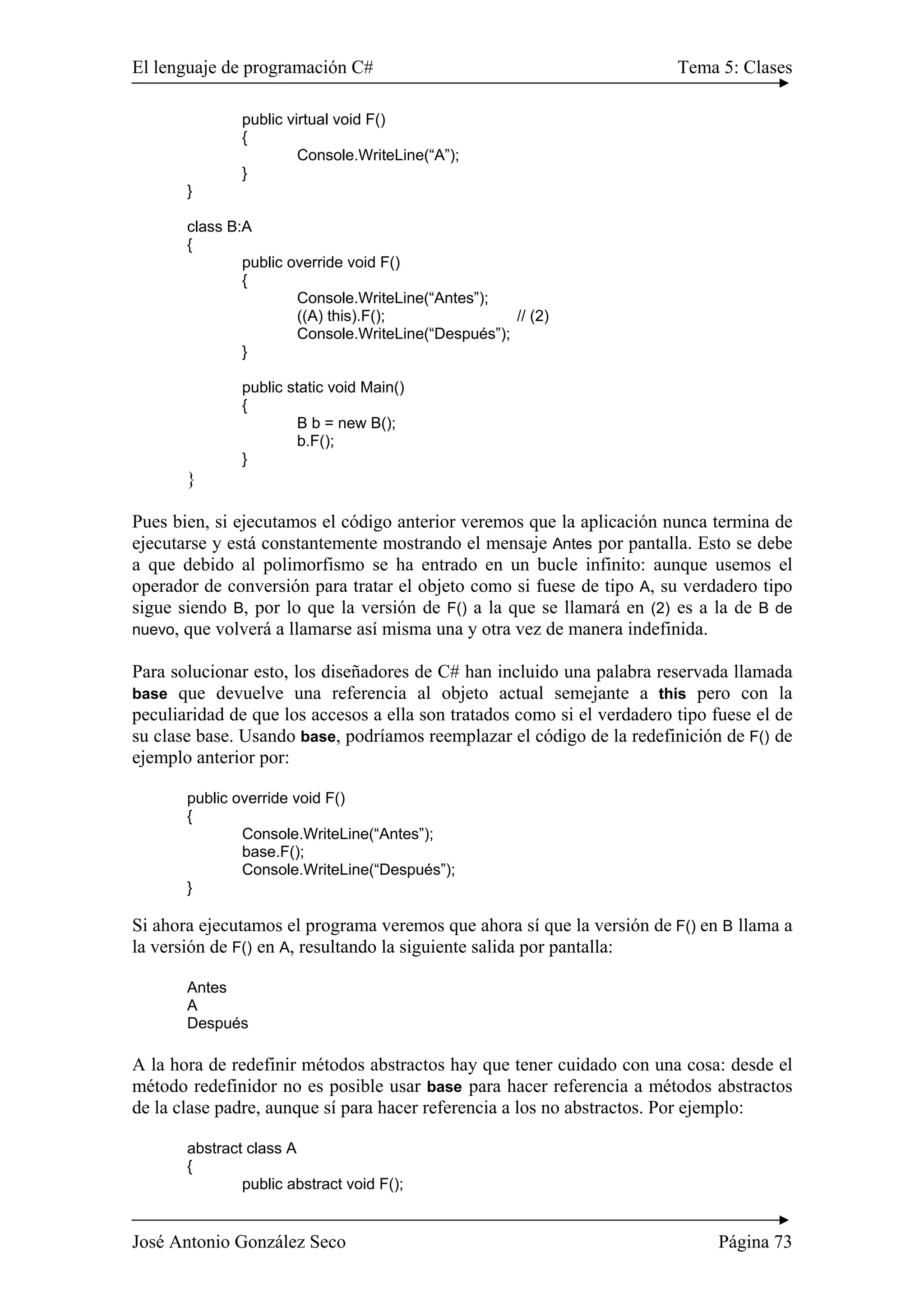 El lenguaje de programación C# Tema 5: Clases 
public virtual void F() 
{ 
Console.WriteLine(“A”); 
} 
} 
class B:A 
{ 
public override void F() 
{ 
Console.WriteLine(“Antes”); 
((A) this).F(); // (2) 
Console.WriteLine(“Después”); 
} 
public static void Main() 
{ 
B b = new B(); 
b.F(); 
} 
} 
Pues bien, si ejecutamos el código anterior veremos que la aplicación nunca termina de 
ejecutarse y está constantemente mostrando el mensaje Antes por pantalla. Esto se debe 
a que debido al polimorfismo se ha entrado en un bucle infinito: aunque usemos el 
operador de conversión para tratar el objeto como si fuese de tipo A, su verdadero tipo 
sigue siendo B, por lo que la versión de F() a la que se llamará en (2) es a la de B de 
nuevo, que volverá a llamarse así misma una y otra vez de manera indefinida. 
Para solucionar esto, los diseñadores de C# han incluido una palabra reservada llamada 
base que devuelve una referencia al objeto actual semejante a this pero con la 
peculiaridad de que los accesos a ella son tratados como si el verdadero tipo fuese el de 
su clase base. Usando base, podríamos reemplazar el código de la redefinición de F() de 
ejemplo anterior por: 
public override void F() 
{ 
Console.WriteLine(“Antes”); 
base.F(); 
Console.WriteLine(“Después”); 
} 
Si ahora ejecutamos el programa veremos que ahora sí que la versión de F() en B llama a 
la versión de F() en A, resultando la siguiente salida por pantalla: 
Antes 
A 
Después 
A la hora de redefinir métodos abstractos hay que tener cuidado con una cosa: desde el 
método redefinidor no es posible usar base para hacer referencia a métodos abstractos 
de la clase padre, aunque sí para hacer referencia a los no abstractos. Por ejemplo: 
abstract class A 
{ 
public abstract void F(); 
José Antonio González Seco Página 73 
 