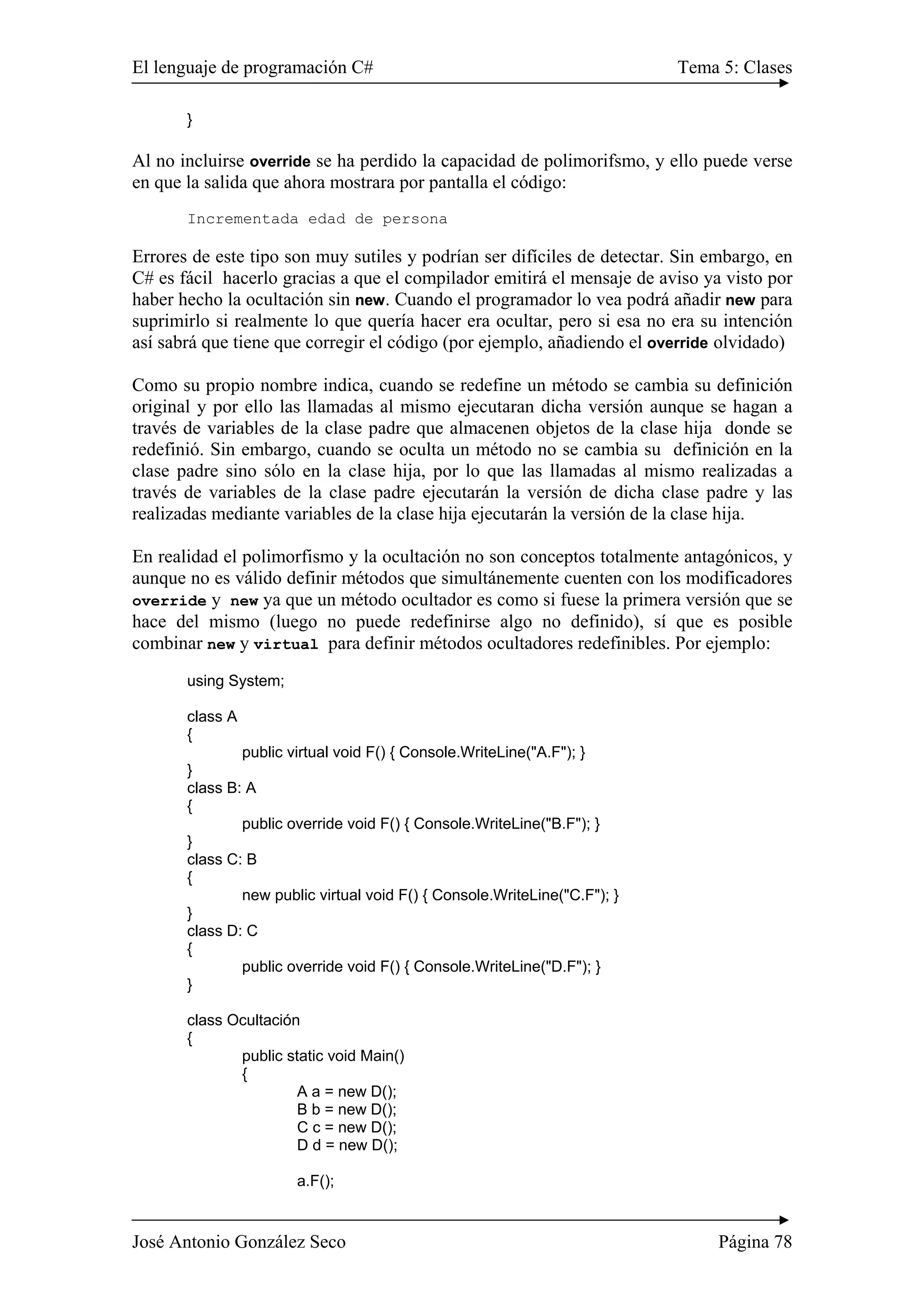 El lenguaje de programación C# Tema 5: Clases 
} 
Al no incluirse override se ha perdido la capacidad de polimorifsmo, y ello puede verse 
en que la salida que ahora mostrara por pantalla el código: 
Incrementada edad de persona 
Errores de este tipo son muy sutiles y podrían ser difíciles de detectar. Sin embargo, en 
C# es fácil hacerlo gracias a que el compilador emitirá el mensaje de aviso ya visto por 
haber hecho la ocultación sin new. Cuando el programador lo vea podrá añadir new para 
suprimirlo si realmente lo que quería hacer era ocultar, pero si esa no era su intención 
así sabrá que tiene que corregir el código (por ejemplo, añadiendo el override olvidado) 
Como su propio nombre indica, cuando se redefine un método se cambia su definición 
original y por ello las llamadas al mismo ejecutaran dicha versión aunque se hagan a 
través de variables de la clase padre que almacenen objetos de la clase hija donde se 
redefinió. Sin embargo, cuando se oculta un método no se cambia su definición en la 
clase padre sino sólo en la clase hija, por lo que las llamadas al mismo realizadas a 
través de variables de la clase padre ejecutarán la versión de dicha clase padre y las 
realizadas mediante variables de la clase hija ejecutarán la versión de la clase hija. 
En realidad el polimorfismo y la ocultación no son conceptos totalmente antagónicos, y 
aunque no es válido definir métodos que simultánemente cuenten con los modificadores 
override y new ya que un método ocultador es como si fuese la primera versión que se 
hace del mismo (luego no puede redefinirse algo no definido), sí que es posible 
combinar new y virtual para definir métodos ocultadores redefinibles. Por ejemplo: 
using System; 
class A 
{ 
public virtual void F() { Console.WriteLine("A.F"); } 
} 
class B: A 
{ 
public override void F() { Console.WriteLine("B.F"); } 
} 
class C: B 
{ 
new public virtual void F() { Console.WriteLine("C.F"); } 
} 
class D: C 
{ 
public override void F() { Console.WriteLine("D.F"); } 
} 
class Ocultación 
{ 
public static void Main() 
{ 
A a = new D(); 
B b = new D(); 
C c = new D(); 
D d = new D(); 
a.F(); 
José Antonio González Seco Página 78 
 